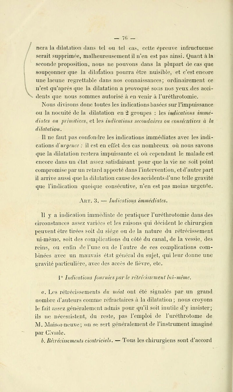 nera la dilatation dans tel ou tel cas, cette épreuve infructueuse serait supprimée, malheureusement il n'en est pas ainsi. Quant à la seconde proposition, nous ne pouvons dans la plupart de cas que soupçonner que la dilatation pourra être nuisible, et c'est encore une lacune regrettable dans nos connaissances; ordinairement ce n'est qu'après que la dilatation a provoqué sous nos yeux .des acci- dents que nous sommes autorisé à en venir à l'uréthrotomie. Nous divisons donc toutes les indications basées sur l'impuissance ou la no cuite de la dilatation en 2 groupes : les indications immé- diates ou primitives, et les indications secondaires ou consécutives à la dilatation. Il ne faut pas confondre les indications immédiates avec les indi- cations d'urgence : il est en effet des cas nombreux où nous savons que la dilatation restera impuissante et où cependant le malade est encore dans un état assez satisfaisant pour que la vie ne soit point compromise par un retard apporté dans l'intervention, et d'autre part il arrive aussi que la dilatation cause des accidents d'une telle gravité que l'indication quoique consécutive, n'en est pas moins urgente. Art. 3. — Indications immédiates. Il y a indication immédiate de pratiquer l'uréthrotomie dans des circonstances assez variées et les raisons qui décident le chirurgien peuvent être tirées soit du siège ou de la nature du rétrécissement ui-mème, soit des complications du côté du canal, de la vessie, des reins, ou enfin de l'une ou de l'autre de ces complications com- binées avec un mauvais état général du sujet, qui leur donne une gravité particulière, avec des accès de fièvre, etc. •1° Indications fournies par le rétrécissement lai-même. a. Les rétrécissements du méat ont été signalés par un grand nombre d'auteurs comme réfractaires à la dilatation ; nous croyons le fait assez généralement admis pour qu'il soit inutile d'y insister; ils ne nécessitent, du reste, pas l'emploi de l'uréthrotome de M. A'Iaisui-neuve; on se sert généralement de l'instrument imaginé par C'viale. b. Rétrécissements cicatriciels. — Tous les chirurgiens sont d'accord