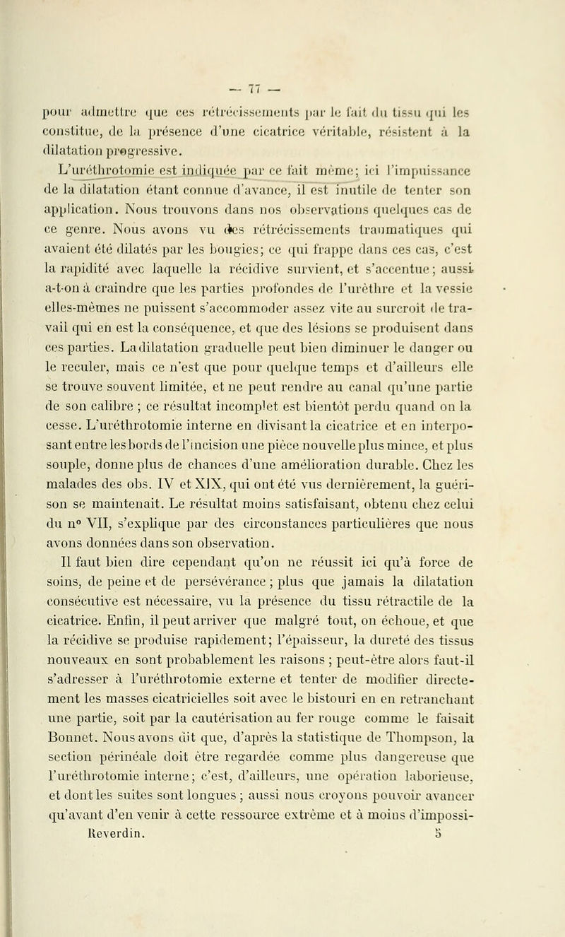 pour admettre que ces rétrécissements par Le fail du tissu qui les constitue, de la présence d'une cicatrice véritable, résistent à la dilatation progressive. L'uréthrotomieest indiquée par ce l'ait même; ici l'impuissance de la dilatation étant connue d'avance, il est inutile de tenter son application. Nous trouvons dans nos observations quelques cas de ce genre. Nous avons vu ries rétrécissements traumatiques qui avaient été dilatés par les bougies; ce qui frappe dans ces cas, c'est la rapidité avec laquelle la récidive survient, et s'accentue ; aussi- a-ton à craindre que les parties profondes de l'urètbre et la vessie elles-mêmes ne puissent s'accommoder assez vite au surcroit de tra- vail qui en est la conséquence, et que des lésions se produisent dans ces parties. La dilatation graduelle peut bien diminuer le danger ou le reculer, mais ce n'est que pour quelque temps et d'ailleurs elle se trouve souvent limitée, et ne peut rendre au canal qu'une partie de son calibre ; ce résultat incomplet est bientôt perdu quand on la cesse. L'uréthrotomie interne en divisant la cicatrice et en interpo- sant entre les bords de l'incision une pièce nouvelle plus mince, et plus souple, donne plus de chances d'une amélioration durable. Chez les malades des obs. IV et XIX, qui ont été vus dernièrement, la guéri- son se maintenait. Le résultat moins satisfaisant, obtenu chez celui du n° VII, s'explique par des circonstances particulières que nous avons données dans son observation. Il faut bien dire cependant qu'on ne réussit ici qu'à force de soins, de peine et de persévérance ; plus que jamais la dilatation consécutive est nécessaire, vu la présence du tissu rétractile de la cicatrice. Enfin, il peut arriver que malgré tout, on échoue, et que la récidive se produise rapidement ; l'épaisseur, la dureté des tissus nouveaux en sont probablement les raisons ; peut-être alors faut-il s'adresser à l'uréthrotomie externe et tenter de modifier directe- ment les masses cicatricielles soit avec le bistouri en en retranchant une partie, soit par la cautérisation au fer rouge comme le faisait Bonnet. Nous avons dit que, d'après la statistique de Thompson, la section périnéale doit être regardée comme plus dangereuse que l'uréthrotomie interne; c'est, d'ailleurs, une opération laborieuse, et dont les suites sont longues ; aussi nous croyons pouvoir avancer qu'avant d'en venir à cette ressource extrême et à moins d'impossi- lieverdin. o