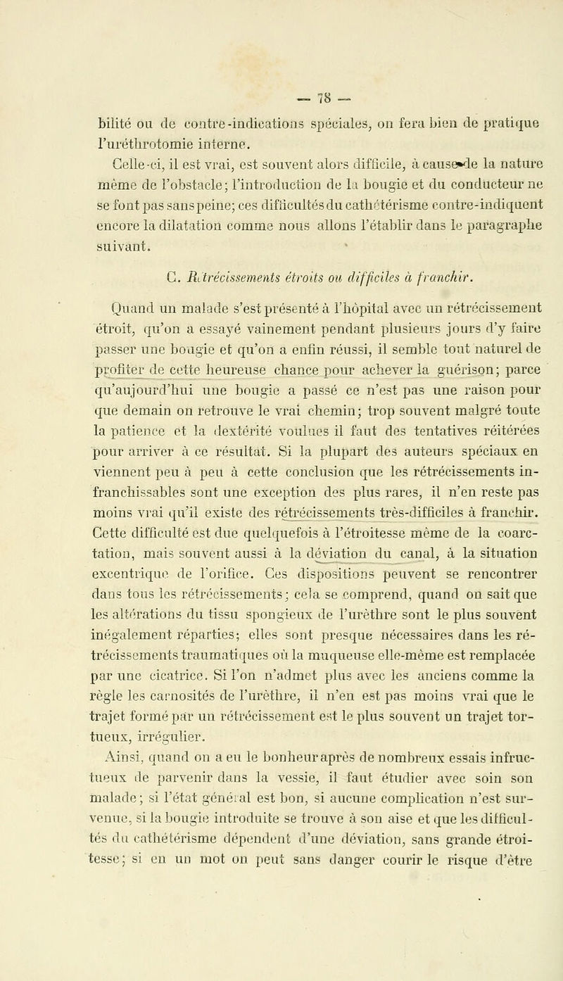 bilité ou de contre-indications spéciales, on fera bien de pratique l'urétlirotomie interne. Celle-ci, il est vrai, est souvent alors difficile, à cause»de la nature même de l'obstacle; l'introduction de la bougie et du conducteur ne se font pas sanspeine; ces difficultés du cathétérisme eontre-indiquent encore la dilatation comme nous allons l'établir dans le paragraphe suivant. C. Ritrécissements étroits ou difficiles à franchir. Quand un malade s'est présenté à l'hôpital avec un rétrécissement étroit, qu'on a essayé vainement pendant plusieurs jours d'y faire passer une bougie et qu'on a enfin réussi, il semble tout naturel de profiter de cette heureuse chance pour achever la guérison; parce qu'aujourd'hui une bougie a passé ce n'est pas une raison pour que demain on retrouve le vrai chemin ; trop souvent malgré toute la patience et la dextérité voulues il faut des tentatives réitérées pour arriver à ce résultat. Si la plupart des auteurs spéciaux en viennent peu à peu à cette conclusion que les rétrécissements in- franchissables sont une exception des plus rares, il n'en reste pas moins vrai qu'il existe des rétrécissements très-difficiles à franchir. Cette difficulté est due quelquefois à l'étroitesse même de la coarc- tation, mais souvent aussi à la déviation du canal, à la situation excentrique, de l'orifice. Ces dispositions peuvent se rencontrer dans tous les rétrécissements; cela se comprend, quand on sait que les altérations du tissu spongieux de l'urèthre sont le plus souvent inégalement réparties; elles sont presque nécessaires dans les ré- trécissements traumatiques où la muqueuse elle-même est remplacée par une cicatrice. Si l'on n'admet plus avec les anciens comme la règle les carnosités de l'urèthre, il n'en est pas moins vrai que le trajet formé par un rétrécissement est le plus souvent un trajet tor- tueux, irrégulier. Ainsi, quand on a eu le bonheur après de nombreux essais infruc- tueux de parvenir dans la vessie, il faut étudier avec soin son malade; si l'état général est bon, si aucune complication n'est sur- venue, si la bougie introduite se trouve à son aise et que les difficul- tés du catbétérisme dépendent d'une déviation, sans grande étroi- tesse; si en un mot on peut sans danger courir le risque d'être