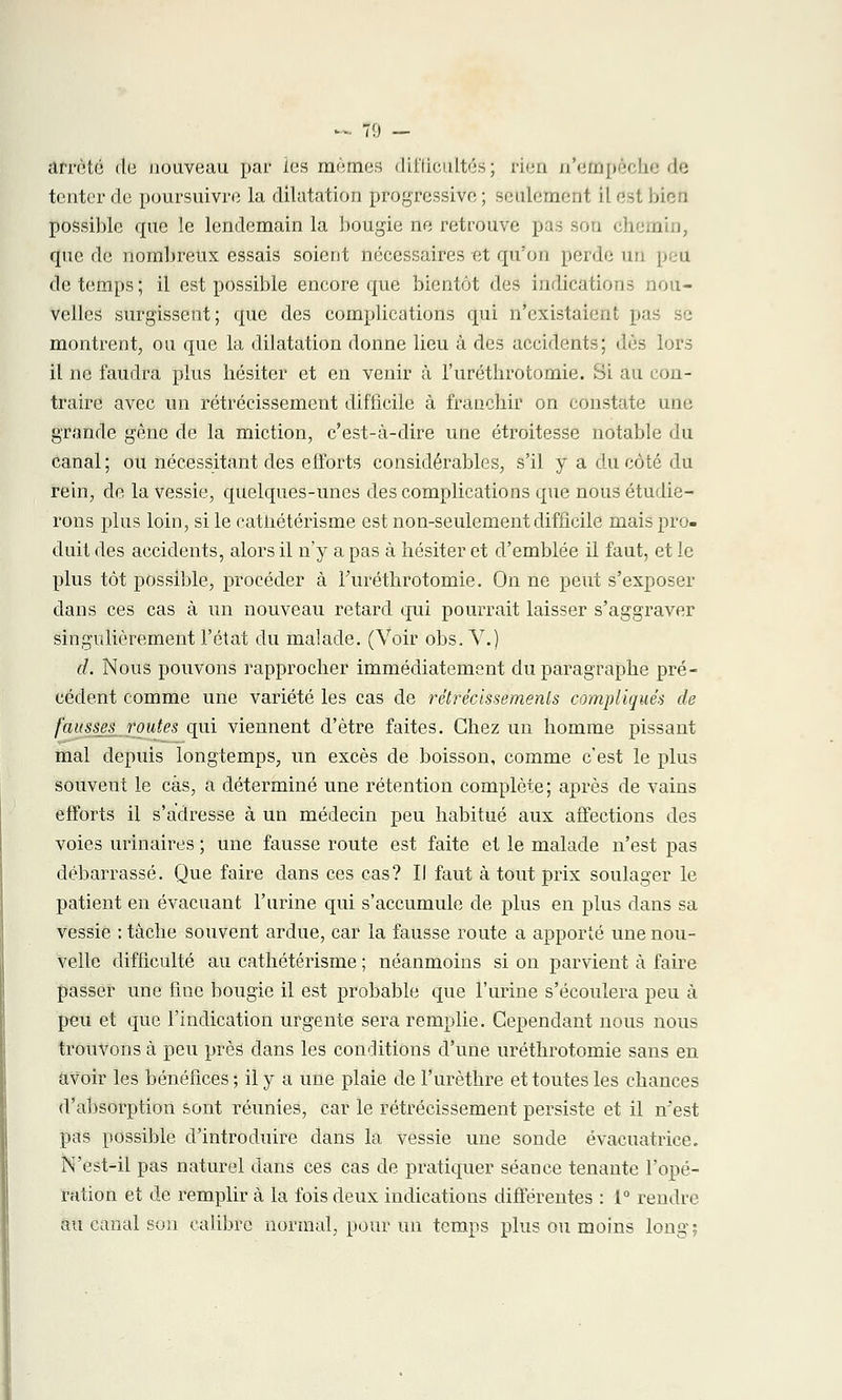 «. 7!) — arrêté du nouveau par les mêmes difficultés; rien n'empêche de tenter de poursuivre la dilatation progressive ; seulement il est bien possible que le lendemain la bougie ne retrouve pas sou chei que de nombreux essais soient nécessaires et qu'on perde un peu de temps; il est possible encore que bientôt des indications nou- velles surgissent; que des complications qui n'existaient pas se montrent, ou que la dilatation donne lieu à des accidents; dès lors il ne faudra plus hésiter et en venir à l'uréthrotomie. Si au con- traire avec un rétrécissement difficile à franchir on constate une grande gêne de la miction, c'est-à-dire une étroitesse notable du canal; ou nécessitant des efforts considérables, s'il y a du côté du rein, de la vessie, quelques-unes des complications que nous étudie- rons plus loin, si le catiiétérisme est non-seulement difficile mais pro- duit des accidents, alors il n'y a pas à hésiter et d'emblée il faut, et le plus tôt possible, procéder à l'uréthrotomie. On ne peut s'exposer dans ces cas à un nouveau retard qui pourrait laisser s'aggraver singulièrement l'état du malade. (Voir obs. V.) d. Nous pouvons rapprocher immédiatement du paragraphe pré- cédent comme une variété les cas de rétrécissements compliqués de fausses routes qui viennent d'être faites. Chez un homme pissant mal depuis longtemps, un excès de boisson, comme c'est le plus souvent le cas, a déterminé une rétention complète; après de vains efforts il s'adresse à un médecin peu habitué aux affections des voies urinaires ; une fausse route est faite et le malade n'est pas débarrassé. Que faire dans ces cas? Il faut à tout prix soulager le patient en évacuant l'urine qui s'accumule de plus en plus dans sa vessie : tâche souvent ardue, car la fausse route a apporté une nou- velle difficulté au catiiétérisme ; néanmoins si on parvient à faire passer une fine bougie il est probable que l'urine s'écoulera peu à peu et que l'indication urgente sera remplie. Cependant nous nous trouvons à peu près dans les conditions d'une uréthrotomie sans en avoir les bénéfices ; il y a une plaie de l'urèthre et toutes les chances d'absorption sont réunies, car le rétrécissement persiste et il n'est pas possible d'introduire dans la vessie une sonde évacuatrice. N'est-il pas naturel dans ces cas de pratiquer séance tenante l'opé- ration et de remplir à la fois deux indications différentes : 1° rendre au canal son calibre normal, pour un temps plus ou moins long;
