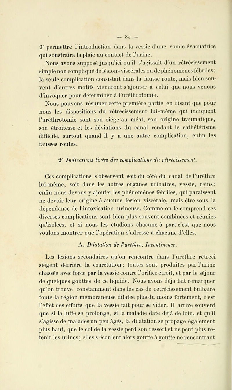 — 8,j — 2° permettre l'introduction dans la vessie d'une sunde évacuatrice qui soustraira la plaie au contact de l'urine. Nous avons supposé jusqu'ici qu'il s'agissait d'un rétrécissement simple non compliqué de lésions viscérales ou de phénomènes fébriles ; la seule complication consistait dans la fausse route, mais bien sou- vent d'autres motifs viendront s'ajouter à celui que nous venons d'invoquer pour déterminer à l'urétbrotomie. Nous pouvons résumer cette première partie en disant que pour nous les dispositions du rétrécissement lui-même qui indiquent l'uréthrotomie sont son siège au méat, son origine traumatique, son étroitesse et les déviations du canal rendant le catliétérisme difficile, surtout quand il y a une autre complication, enfin les fausses routes. 2° Indications tirées des complications du rétrécissement. Ces complications s'observent soit du côté du canal de l'urètbre lui-même, soit dans les autres organes urinaires, vessie, reins; enfin nous devons y ajouter les phénomènes fébriles, qui paraissent ne devoir leur origine à aucune lésion viscérale, mais être sous la dépendance de l'intoxication urineuse. Comme on le comprend ces diverses complications sont bien plus souvent combinées et réunies qu'isolées, et si nous les étudions chacune à part c'est que nous voulons montrer que l'opération s'adresse à chacune d'elles. A. Dilatation de l'urèthre. Incontinence. Les lésions secondaires qu'on rencontre dans l'urèthre rétréci siègent derrière la coarctatinn ; toutes sont produites par l'urine chassée avec force par la vessie contre l'orifice étroit, et par le séjour de quelques gouttes de ce liquide. Nous avons déjà fait remarquer qu'on trouve constamment dans les cas de rétrécissement bulbaire toute la région membraneuse dilatée plus du moins fortement, c'est l'effet des efforts que la vessie fait pour se vider. Il arrive souvent que si la lutte se prolonge, si la maladie date déjà de loin, et qu'il s'agisse de malades un peu âgés, la dilatation se propage également plus haut, que le col de la vessie perd son ressort et ne peut plus re- tenir les urines; elles s'écoulent alors goutte à goutte ne rencontrant