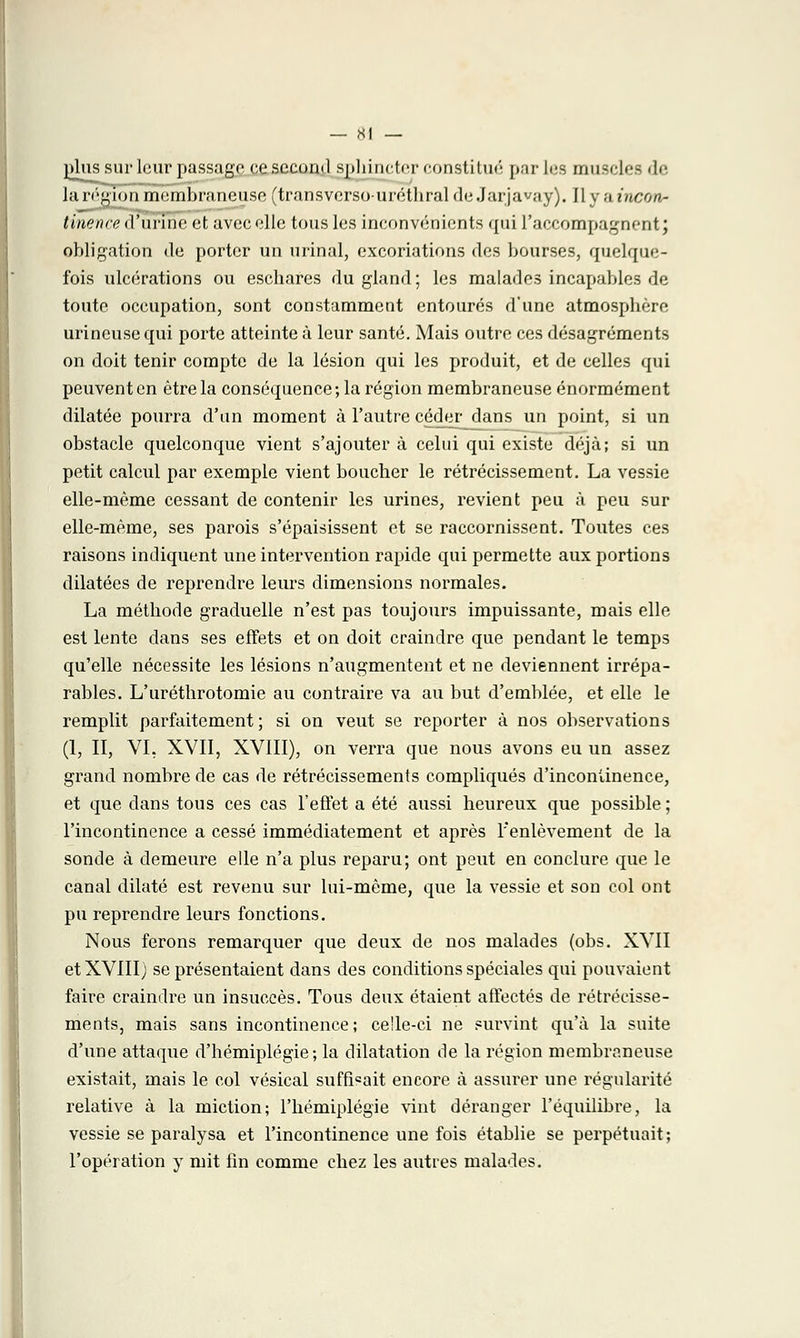 plus sur leur passage ce second sphincter constitué par lus muscle- de la région membraneuse (transvcrsouréthral deJarjavay). Il y ;i incon- tinence d'urine et avec elle tous les inconvénients qui raccompagnent ; obligation de porter un urinai, excoriations des bourses, quelque- fois ulcérations ou eschares du gland; les malades incapables de toute occupation, sont constamment entourés d'une atmosphère urineuse qui porte atteinte à leur santé. Mais outre ces désagréments on doit tenir compte de la lésion qui les produit, et de celles qui peuvent en être la conséquence; la région membraneuse énormément dilatée pourra d'un moment à l'autre céder- dans un point, si un obstacle quelconque vient s'ajouter à celui qui existe déjà; si un petit calcul par exemple vient boucher le rétrécissement. La vessie elle-même cessant de contenir les urines, revient peu à peu sur elle-même, ses parois s'épaisissent et se raccornissent. Toutes ces raisons indiquent une intervention rapide qui permette aux portions dilatées de reprendre leurs dimensions normales. La méthode graduelle n'est pas toujours impuissante, mais elle est lente dans ses effets et on doit craindre que pendant le temps qu'elle nécessite les lésions n'augmentent et ne deviennent irrépa- rables. L'uréthrotomie au contraire va au but d'emblée, et elle le remplit parfaitement; si on veut se reporter à nos observations (1, II, VI, XVII, XVIII), on verra que nous avons eu un assez grand nombre de cas de rétrécissements compliqués d'incontinence, et que dans tous ces cas l'effet a été aussi heureux que possible ; l'incontinence a cessé immédiatement et après l'enlèvement de la sonde à demeure elle n'a plus reparu; ont peut en conclure que le canal dilaté est revenu sur lui-même, que la vessie et son col ont pu reprendre leurs fonctions. Nous ferons remarquer que deux de nos malades (obs. XVII et XVIII) se présentaient dans des conditions spéciales qui pouvaient faire craindre un insuccès. Tous deux étaient affectés de rétrécisse- ments, mais sans incontinence; celle-ci ne survint qu'à la suite d'une attaque d'hémiplégie; la dilatation de la région membraneuse existait, mais le col vésical suffisait encore à assurer une régularité relative à la miction; l'hémiplégie vint déranger l'équilibre, la vessie se paralysa et l'incontinence une fois établie se perpétuait; l'opération y mit fin comme chez les autres malades.