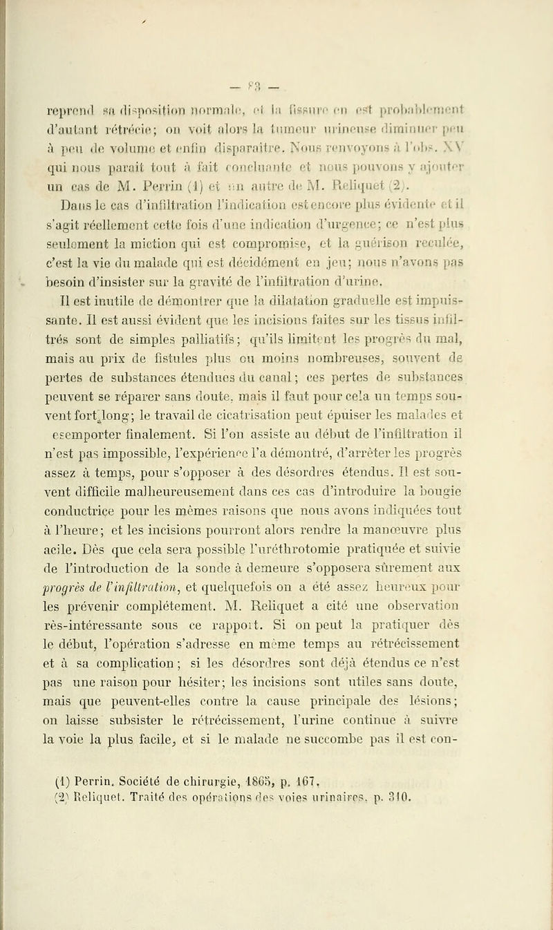 reprend ia disposition normale, ol la fissurn c -t probabl» i d'autant rétrécie; on voit alors la tumeur urineuse diminuer peu ù peu il»; volume et enfin disparaître. .''■ oui renvoyons ■■■ ■■ nbs qui nous parait tout à fait concluante un cas de M. Pernn (1) et nn autre di :. : Dans le cas d'infiltration l'indication estencore plus évidente et il s'agit réellement cette fois d'une indication d'urgence; ce n'esl plus seulement la miction qui est compromise, et la guérison reculée, c'est la vie du malade qui est décidément en jeu; nous n'avons pas besoin d'insister sur la gravité de l'infiltration d'urine. Il est inutile de démontrer que la dilatation graduelle est impuis- sante. Il est aussi évident que les incisions faites sur les tissus infil- trés sont de simples palliatifs; qu'ils limitent les progrès du mal, mais au prix de fistules plus ou moins nombreuses, souvent de pertes de substances étendues du canal ; ces pertes de substances peuvent se réparer sans doute, mais il faut pour cela un temps sou- vent fort^long; le travail de cicatrisation peut épuiser les malades et esemporter finalement. Si l'on assiste au début de l'infiltration il n'est pas impossible, l'expérience l'a démontré, d'arrêter les progrès assez à temps, pour s'opposer à des désordres étendus. II est sou- vent difficile malheureusement dans ces cas d'introduire la bougie conductrice pour les mêmes raisons que nous avons indiquées tout à l'heure; et les incisions pourront alors rendre la manœuvre plus acile. Dès que cela sera possible l'uréthrotomie pratiquée et suivie de l'introduction de la sonde à demeure s'opposera sûrement aux progrès de l'infiltration, et quelquefois on a été assez heureux poul- ies prévenir complètement. M. Reliquet a cité une observation rès-intéressante sous ce rapport. Si on peut la pratiquer dès le début, l'opération s'adresse en même temps au rétrécissement et à sa complication ; si les désordres sont déjà étendus ce n'est pas une raison pour hésiter; les incisions sont utiles sans doute, mais que peuvent-elles contre la cause principale des lésions; on laisse subsister le rétrécissement, l'urine continue à suivre la voie la plus facile, et si le malade ne succombe pas il est con- (1) Perrin. Société de chirurgie, 186o, p. 167. (2) Reliquet. Traité des opérations des voies urinaires. p. 3!0.