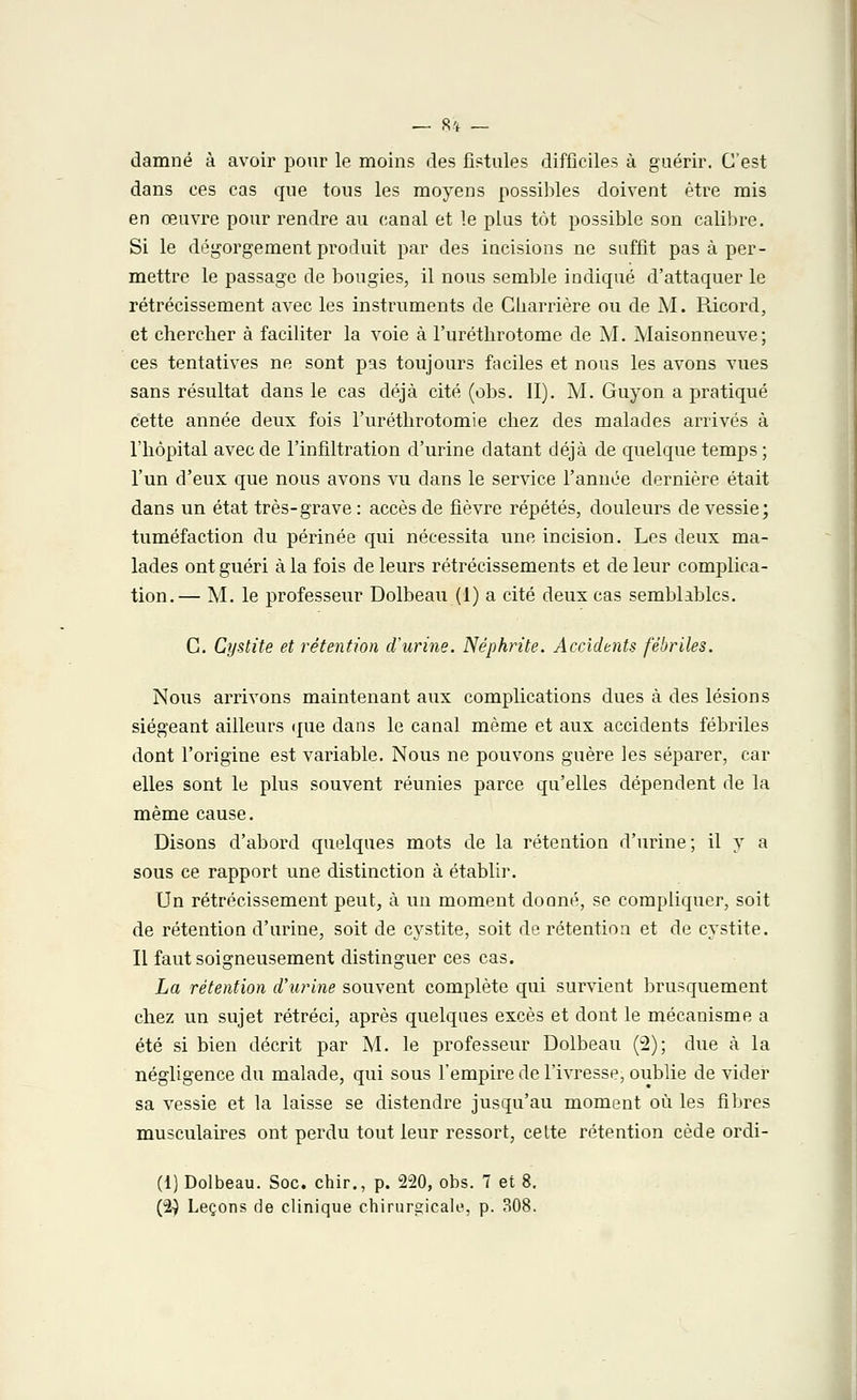 damné à avoir pour le moins des fistules difficiles à guérir. C'est dans ces cas que tous les moyens possibles doivent être mis en œuvre pour rendre au canal et le plus tôt possible son calibre. Si le dégorgement produit par des incisions ne suffit pas à per- mettre le passage de bougies, il nous semble indiqué d'attaquer le rétrécissement avec les instruments de Cbarrière ou de M. Ricord, et chercher à faciliter la voie à l'uréthrotome de M. Maisonneuve; ces tentatives ne sont pas toujours faciles et nous les avons vues sans résultat dans le cas déjà cité (obs. II). M. Guyon a pratiqué cette année deux fois l'uréthrotomie chez des malades arrivés à l'hôpital avec de l'infiltration d'urine datant déjà de quelque temps ; l'un d'eux que nous avons vu dans le service l'année dernière était dans un état très-grave : accès de fièvre répétés, douleurs de vessie; tuméfaction du périnée qui nécessita une incision. Les deux ma- lades ont guéri à la fois de leurs rétrécissements et de leur complica- tion.— M. le professeur Dolbeau (1) a cité deux cas semblables. C. Cystite et rétention d'urine. Néphrite. Accidents fébriles. Nous arrivons maintenant aux complications dues à des lésions siégeant ailleurs que dans le canal même et aux accidents fébriles dont l'origine est variable. Nous ne pouvons guère les séparer, car elles sont le plus souvent réunies parce qu'elles dépendent de la même cause. Disons d'abord quelques mots de la rétention d'urine; il y a sous ce rapport une distinction à établir. Un rétrécissement peut, à un moment donné, se compliquer, soit de rétention d'urine, soit de cystite, soit de rétention et de cystite. Il faut soigneusement distinguer ces cas. La rétention d'urine souvent complète qui survient brusquement chez un sujet rétréci, après quelques excès et dont le mécanisme a été si bien décrit par M. le professeur Dolbeau (2); due à la négligence du malade, qui sous l'empire de l'ivresse, oublie de vider sa vessie et la laisse se distendre jusqu'au moment où les fibres musculaires ont perdu tout leur ressort, cette rétention cède ordi- (1) Dolbeau. Soc. chir., p. 220, obs. 7 et 8. (2-) Leçons de clinique chirurgicale, p. 308.