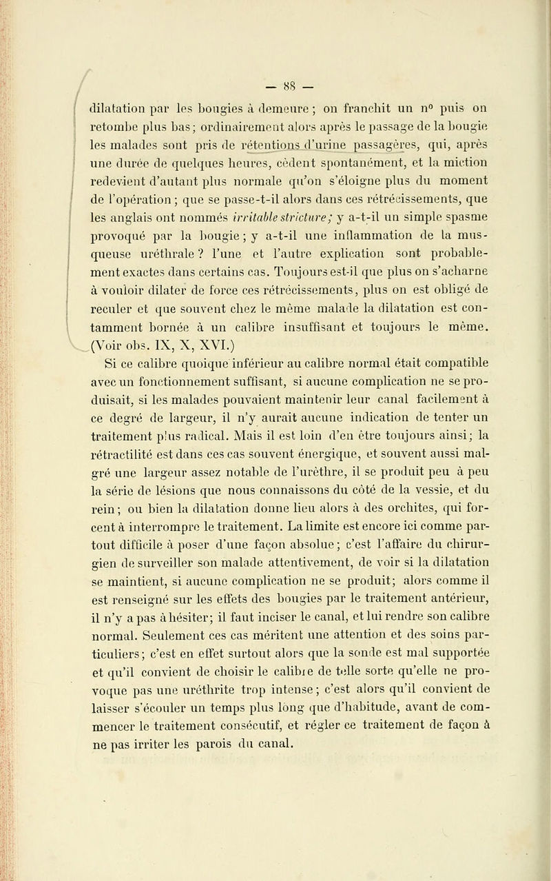 dilatation par les bougies à demeure ; on franchit un n° puis on retombe plus bas; ordinairement alors après le passage de la bougie les malades sont pris de rétentions d'urine passagères, qui, après une durée de quelques heures, cèdent spontanément, et la miction redevient d'autant plus normale qu'on s'éloigne plus du moment de l'opération ; que se passe-t-il alors dans ces rétrécissements, que les anglais ont nommés irritable stricture; y a-t-il un simple spasme provoqué par la bougie ; y a-t-il une inflammation de la mus- queuse uréthrale ? l'une et l'autre explication sont probable- ment exactes dans certains cas. Toujours est-il que plus on s'acharne à vouloir dilater de force ces rétrécissements, plus on est obligé de reculer et que souvent chez le même malade la dilatation est con- tamment bornée à un calibre insuffisant et toujours le même. (Voir obs. IX, X, XVI.) Si ce calibre quoique inférieur au calibre normal était compatible avec un fonctionnement suffisant, si aucune complication ne se pro- duisait, si les malades pouvaient maintenir leur canal facilement à ce degré de largeur, il n'y aurait aucune indication de tenter un traitement p'us radical. Mais il est loin d'en être toujours ainsi; la rétractilité est dans ces cas souvent énergique, et souvent aussi mal- gré une largeur assez notable de l'urèthre, il se produit peu à peu la série de lésions que nous connaissons du côté de la vessie, et du rein; ou bien la dilatation donne lieu alors à des orchites, qui for- cent à interrompre le traitement. La limite est encore ici comme par- tout difficile à poser d'une façon absolue ; c'est l'affaire du chirur- gien de surveiller son malade attentivement, de voir si la dilatation se maintient, si aucune complication ne se produit; alors comme il est renseigné sur les effets des bougies par le traitement antérieur, il n'y a pas à hésiter; il faut inciser le canal, et lui rendre son calibre normal. Seulement ces cas méritent une attention et des soins par- ticuliers; c'est en effet surtout alors que la sonde est mal supportée et qu'il convient de choisir le calibie de telle sorte qu'elle ne pro- voque pas une uréthrite trop intense ; c'est alors qu'il convient de laisser s'écouler un temps plus long que d'habitude, avant de com- mencer le traitement consécutif, et régler ce traitement de façon à ne pas irriter les parois du canal.