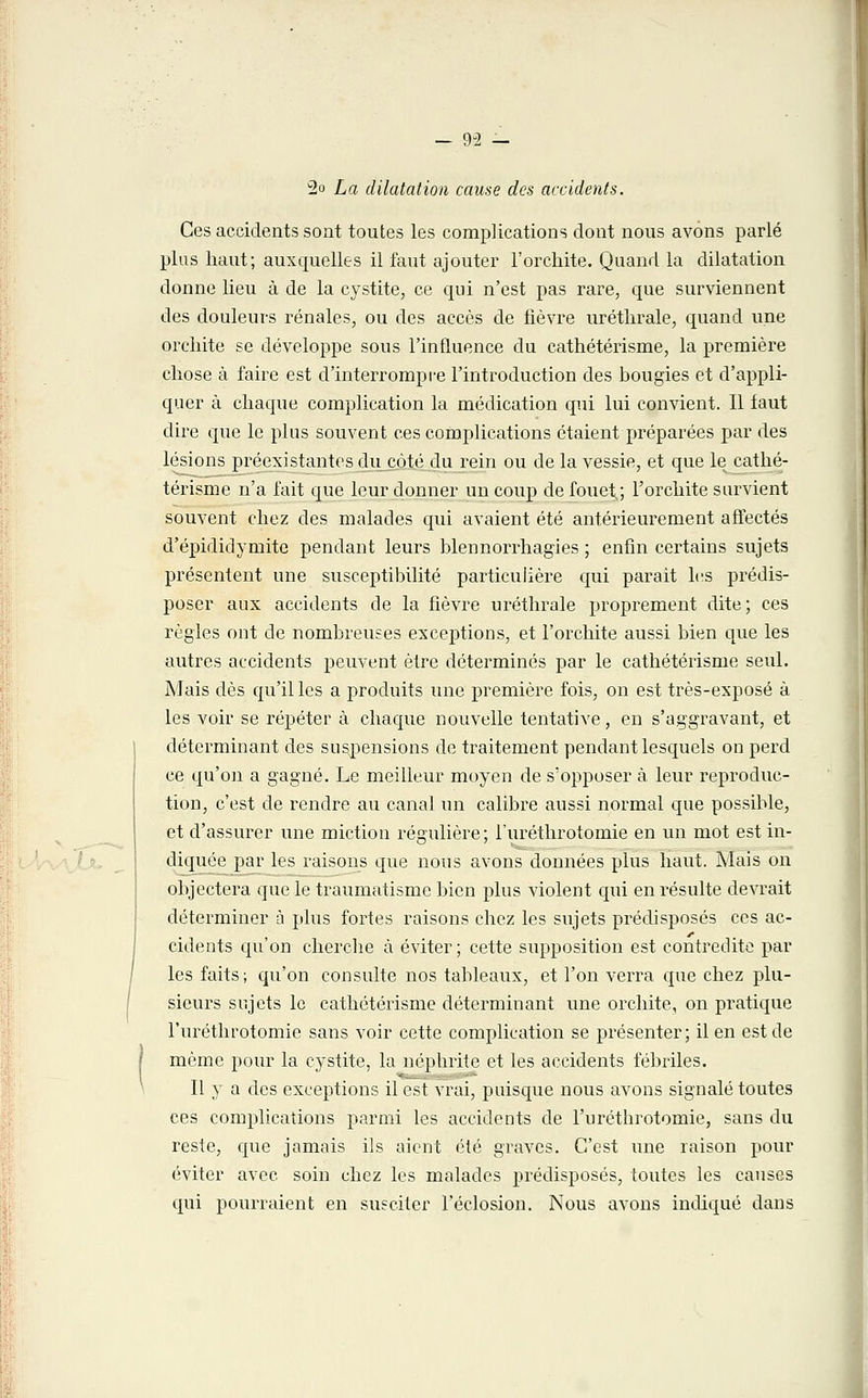 2° La dilatation cause des accidents. Ces accidents sont toutes les complications dont nous avons parlé plus haut; auxquelles il faut ajouter l'orchite. Quand la dilatation donne lieu à de la cystite, ce qui n'est pas rare, que surviennent des douleurs rénales, ou des accès de fièvre uréthrale, quand une orchite se développe sous l'influence du cathétérisme, la première chose à faire est d'interrompre l'introduction des bougies et d'appli- quer à chaque complication la médication qui lui convient. Il faut dire que le plus souvent ces complications étaient préparées par des lésions préexistantes du côté du rein ou de la vessie, et que le cathé- térisme n'a fait que leur donner un coup de fouet.; l'orchite survient souvent chez des malades qui avaient été antérieurement affectés d'épididymite pendant leurs blennorrhagies ; enfin certains sujets présentent une susceptibilité particulière qui parait les prédis- poser aux accidents de la fièvre uréthrale proprement dite; ces règles ont de nombreuses exceptions, et l'orchite aussi bien que les autres accidents peuvent être déterminés par le cathétérisme seul. Mais dès qu'il les a produits une première fois, on est très-exposé à les voir se répéter à chaque nouvelle tentative, en s'aggravant, et déterminant des suspensions de traitement pendant lesquels on perd ce qu'on a gagné. Le meilleur moyen de s'opposer à leur reproduc- tion, c'est de rendre au canal un calibre aussi normal que possible, et d'assurer une miction régulière; l'uréthrotomie en un mot est in- diquée par les raisons que nous avons données plus haut. Mais on objectera que le traumatisme bien plus violent qui en résulte devrait déterminer à plus fortes raisons chez les sujets prédisposés ces ac- cidents qu'on cherche à éviter; cette supposition est contredite par les faits; qu'on consulte nos tableaux, et l'on verra que chez plu- sieurs sujets le cathétérisme déterminant une orchite, on pratique l'uréthrotomie sans voir cette complication se présenter; il en est de même pour la cystite, la néphrite et les accidents fébriles. Il y a des exceptions il est vrai, puisque nous avons signalé toutes ces complications parmi les accidents de l'uréthrotomie, sans du reste, que jamais ils aient été graves. C'est une raison pour éviter avec soin chez les malades prédisposés, toutes les causes qui pourraient en susciter l'éclosion. Nous avons indiqué dans