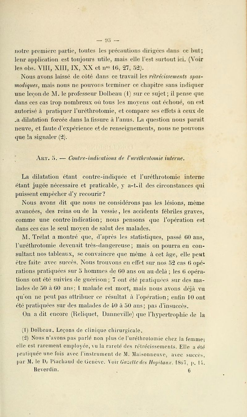 notre première partie, toutes les précautions dirigées dans ce but; leur application est toujours utile, mais elle l'est surtout ici. (Voir les obs. V1I1, XIII, IX, XX et n« 16, 27, 52). Nous avons laissé Je côté dans ce travail les rétrécissements Sfnis- modiques, mais nous ne pouvons terminer ce chapitre sans indiquer une leçon de M. le professeur Dolbeau (1) sur ce sujet ; il pense que dans ces cas trop nombreux où tous les moyens ont échoué, on est autorisé à pratiquer l'uréthrotomie, et compare ses effets à ceux de .a dilatation forcée dans la fissure à l'anus. La question nous parait neuve, et faute d'expérience et de renseignements, nous ne pouvons que la signaler (2). Art. 5. — Contre-indications de l'uréthrotomie interne. La dilatation étant contre-indiquée et l'uréthrotomie interne étant jugée nécessaire et praticable, y a-t-il des circonstances qui puissent empêcher d'y recourir ? Nous avons dit que nous ne considérons pas les lésions, même avancées, des reins ou de la vessie, les accidents fébriles graves, comme une contre-indication; nous pensons que l'opération est dans ces cas le seul moyen de salut des malades. M. Trélat a montré que, d'après les statistiques, passé 60 ans, l'uréthrotomie devenait très-dangereuse ; mais on pourra en con- sultant nos tableaux, se convaincre que même à cet âge, elle peut être faite avec succès. Nous trouvons en effet sur nos 52 cas 6 opé- rations pratiquées sur 5 hommes de 60 ans ou au-delà ; les 6 opéra- tions ont été suivies de guérison; 7 ont été pratiquées sur des ma- lades de 50 à 60 ans; 1 malade est mort, mais nous avons déjà vu qu'on ne peut pas attribuer ce résultat à l'opération; enfin 10 ont été pratiquées sur des malades de 40 à 50 ans; pas d'insuccès. On a dit encore (Reliquet, Danneville) que l'hypertrophie de la (l) Dolbeau. Leçons de clinique chirurgicale. (u2) Nous n'avons pas parlé non plus de l'uréthrotomie chez la femme: elle est rarement employée, vu la rareté des rétrécissements. Elle a été pratiquée une fois avec l'instrument de M. Maisonneuve, avec succès, par 31. le Dr Piachaud de Genève. Voir Gazeltedes Hôpitaux. 1807. p. 14. Reverdin. _ (3