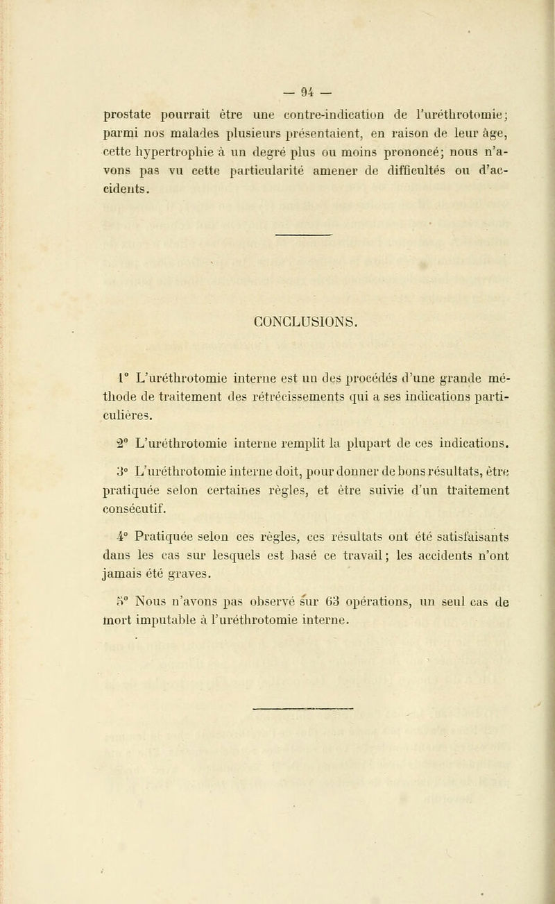 prostate pourrait être une contre-indication de l'uréthrotomie; parmi nos malades plusieurs présentaient, en raison de leur âge, cette hypertrophie à un degré plus ou moins prononcé; nous n'a- vons pas vu cette particularité amener de difficultés ou d'ac- cidents. CONCLUSIONS. 1° L'uréthrotomie interne est un des procédés d'une grande mé- thode de traitement des rétrécissements qui a ses indications parti- culières. 2° L'uréthrotomie interne remplit la plupart de ces indications. 3° L'uréthrotomie interne doit, pour donner de bons résultats, être pratiquée selon certaines règles, et être suivie d'un traitement consécutif. -4° Pratiquée selon ces règles, ces résultats ont été satisfaisants dans les cas sur lesquels est hase ce travail; les accidents n'ont jamais été graves. 5° Nous n'avons pas observé sur 63 opérations, un seul cas de mort imputable à l'uréthrotomie interne.