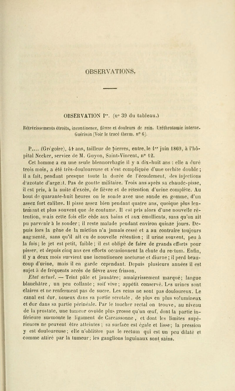 OBSERVATIONS. OBSERVATION I. (n° 39 du tableau.) Rétrécissements étroits, incontinence, fièvre et douleurs de rein. Uréthro tonne interne. Guérison (Voir le tracé therm. n° 6). P.... (Gr/goire), 4tans, tailleur de pierres, entre, le 1er juin 1869, à l'hô- pital Necker, service de M. Guyon, Saint-Vincent, n° \2. Cet homme a eu une seule blennorrhagie il y a dix-huit ans : elle a duré trois mois, a été très-douloureuse et s'est compliquée d'une orchile double; il a fait, pendant presque toute la durée de l'écoulement, des injections d'azotate d'arge.it. Pas de goutte militaire. Trois ans après sa chaudc-pisse, il est pris, à la suite d'excès, de fièvre et de rétention d'urine complète. Au bout de quarante-huit heures on le sonde avec une sonde en gomme, d'un assez fort calibre. Il pisse assez bien pendant quatre ans, quoique plus len- tement et plus souvent que de coutume. Il est pris alors d'une nouvelle ré- tention, mais celte fois elle cède aux bains et aux émollients, sans qu'on ait pu parvenir à le sonder; il reste malade pendant environ quinze jours. De- puis lors la gêne de la miction n'a jamais cessé et a au contraire toujours augmenté, sans qu'il ait eu de nouvelle rétention; il urine souvent, peu à la fois; le jet est petit, faible; il est obligé de faire de grands efforts pour pisser, et depuis cinq ans ces efforts occasionnent la chute du rectum. Enfin, il y a deux mois survient une incontinence nocturne et diurne; il perd beau- coup d'urine, mais il en garde cependant. Depuis plusieurs années il est sujet à de fréquents accès de fièvre avec frisson. Etat actuel. — Teint pâle et jaunâtre; amaigrissement marqué; langue blanchâtre , un peu collante ; soif vive ; appétit conservé. Les urines sont claires et ne renferment pas de sucre. Les reins ne sont pas douloureux. Le canal est dur, noueux dans sa partie scrotale, de plus en plus volumineux et dur dans sa partie périnéale. Par le toucher rectal on trouve, au niveau de la prostate, une tumeur ovoïde plus grosse qu'un oeuf, dont la partie in- férieure surmonte le ligament de Carcassonne , et dont les limites supé- rieures ne peuvent être atteintes ; sa surface est égale et lisse; la pression y est douloureuse; elle n'oblitère pas le rectum qui est un peu dilaté et comme attiré par la tumeur; les ganglions inguinaux sont sains.