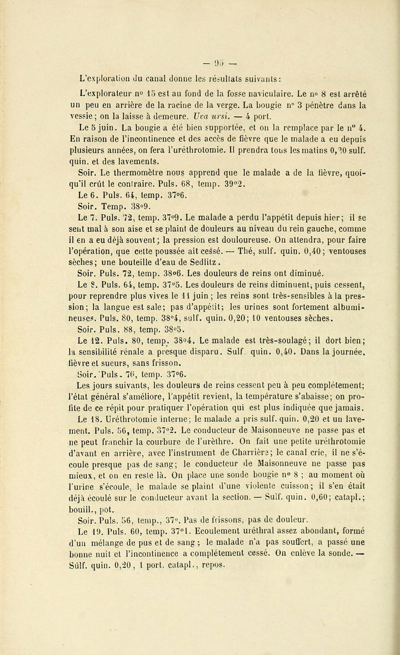 - d'à — L'exploration du canal donne les résultats suivants: L'explorateur no 15 est au fond de la fosse naviculaire. Le no 8 est arrêté un peu en arrière de la racine de la verge. La bougie n° 3 pénètre dans la vessie ; on la laisse à demeure. Uva ursi. — 4 port. Le 5 juin. La bougie a été bien supportée, et on la remplace par le n° 4. En raison de l'incontinence et des accès de fièvre que le malade a eu depuis plusieurs années, on fera l'uréthrotomie. Il prendra tous les matins 0,^0 suif, quin. et des lavements. Soir. Le thermomètre nous apprend que le malade a de la fièvre, quoi- qu'il crût le conlraire. Puis. 68, temp. 39°2. Le 6. Puis. 64, temp. 37°6. Soir. Temp. 38°9. Le 7. Puis. 72, temp. 37°9. Le malade a perdu l'appétit depuis hier; il se sent mal à son aise et se plaint de douleurs au niveau du rein gauche, comme il en a eu déjà souvent; la pression est douloureuse. On attendra, pour faire l'opération, que cette poussée ait cessé. — Thé, suif. quin. 0,40; ventouses sèches; une bouteille d'eau de Sedlitz. Soir. Puis. 72, temp. 38°6. Les douleurs de reins ont diminué. Le 8. Puis. 64, temp. 37°5. Les douleurs de reins diminuent; puis cessent, pour reprendre plus vives le 11 juin ; les reins sont très-sensibles à la pres- sion; la langue est sale; pas d'appétit; les urines sont fortement albumi- neuse?. Puis. 80, temp. 38°4, suif. quin. 0,20; 10 ventouses sèches. Soir. Puis. 88, temp. 38°5. Le 12. Puis. 80, temp. 38°4. Le malade est très-soulagé; il dort bien; la sensibilité rénale a presque disparu. Suif. quin. 0,40. Dans la journée, fièvre et sueurs, sans frisson. Soir.'Puis. 70, temp. 37°6. Les jours suivants, les douleurs de reins cessent peu à peu complètement; l'état général s'améliore, l'appétit revient, la température s'abaisse; on pro- fite de ce répit pour pratiquer l'opération qui est plus indiquée que jamais. Le 18. Urélhrotomie interne; le malade a pris suif. quin. 0,20 et un lave- ment. Puis. 56, temp. 37°2. Le conducteur de Maisonneuve ne passe pas et ne peut franchir la courbure de l'urèthre. On fait une petite urélhrotomie d'avant en arrière, avec l'instrument de Charriera; le canal crie, il ne s'é- coule presque pas de sang; le conducteur de Maisonneuve ne passe pas mieux, et on en reste là. On place une sonde bougie n° 8 ; au moment où l'urine s'écoule, le malade se plaint d'une violente cuisson ; il s'en était déjà écoulé sur le conducteur avant la section. — Suif. quin. 0,60; catapl.; bouill., pot. Soir. Puis. 56, temp., 37°. Pas de frissons, pas de douleur. Le 19. Puis. 60, temp. 37°L. Ecoulement uréthral assez abondant, formé d'un mélange de pus et de sang ; le malade n'a pas souffert, a passé une bonne nuit et l'incontinence a complètement cessé. On enlève la sonde. — Suif. quin. 0,-20, 1 port, catapl,, repos.