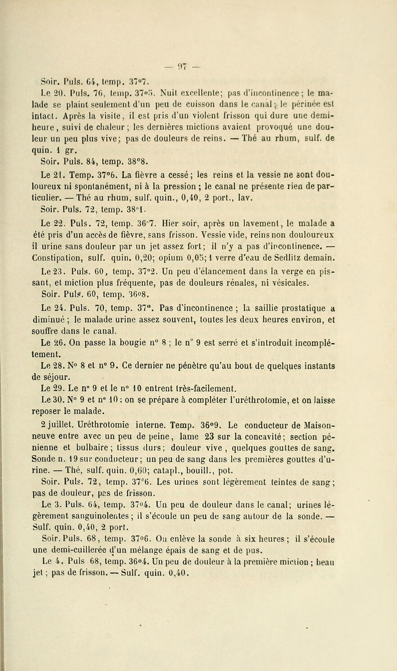 Soir. Puis. G4, temp. 37u7. Le 20. Puis. 76, lemp. 37.'*). Nuit excellente; pas d'incontinence; le ma- lade se plaint seulement d'un peu de cuisson dans le canal; le périnée est intact. Après la visite, il est pris d'un violent frisson qui dure une demi- heure , suivi de chaleur ; les dernières mictions avaient provoqué une dou- leur un peu plus vive; pas de douleurs de reins. —Thé au rhum, suif, de quin. 1 gr. Soir. Puis. 84, terap. 38°8. Le 21. Temp. 37°6. La fièvre a cessé; les reins et la vessie ne sont dou- loureux ni spontanément, ni à la pression ; le canal ne présente rien de par- ticulier. — Thé au rhum, suif, quin., 0,40, 2 port., lav. Soir. Puis. 72, temp. 38°1. Le 22. Puis. 72, temp. 36r7. Hier soir, après un lavement, le malade a été pris d'un accès de fièvre, sans frisson. Vessie vide, reins non douloureux il urine sans douleur par un jet assez fort; il n'y a pas d'incontinence. — Constipation, suif. quin. 0,20; opium 0,05; 1 verre d'eau de Sedlitz demain. Le 23. Puis. 60, temp. 37°2. Un peu d'élancement dans la verge en pis- sant, et miction plus fréquente, pas de douleurs rénales, ni vésicales. Soir. Puis. 60, temp. 36o8. Le 24. Puis. 70, temp. 37°. Pas d'incontinence ; la saillie prostatique a diminué ; le malade urine assez souvent, toutes les deux heures environ, et souffre dans le canal. Le 26. On passe la bougie n° 8 ; le n° 9 est serré et s'introduit incomplè- tement. Le 28. N° 8 et n° 9. Ce dernier ne pénètre qu'au bout de quelques instants de séjour. Le 29. Le n° 9 et le n° 10 entrent très-facilement. Le 30. N° 9 et n° 10 -. on se prépare à compléter l'uréthrotomie, et on laisse reposer le malade. 2 juillet. Uréthrotomie interne. Temp. 36°9. Le conducteur de Maison- neuve entre avec un peu de peine, lame 23 sur la concavité; section pé- nienne et bulbaire; tissus durs; douleur vive, quelques gouttes de sang. Sonde n. 19sur conducteur; un peu de sang dans les premières gouttes d'u- rine. — Thé, suif. quin. 0,60; catapl., bouill., pot. Soir. Puis. 72, temp. 376. Les urines sont légèrement teintes de sang; pas de douleur, pas de frisson. Le 3. Puis. 64, temp. 37°4. Un peu de douleur dans le canal; urines lé- gèrement sanguinolentes; il s'écoule un peu de sang autour de la sonde. — Suif. quin. 0,40, 2 port. Soir. Puis. 68, temp. 37<>6. Ou enlève la sonde à six heures ; il s'écoule une demi-cuillerée d'un mélange épais de sang et de pus. Le 4. Puis 68, temp. 36°4. Un peu de douleur à la première miction ; beau jet ; pas de frisson. — Suif. quin. 0,40.