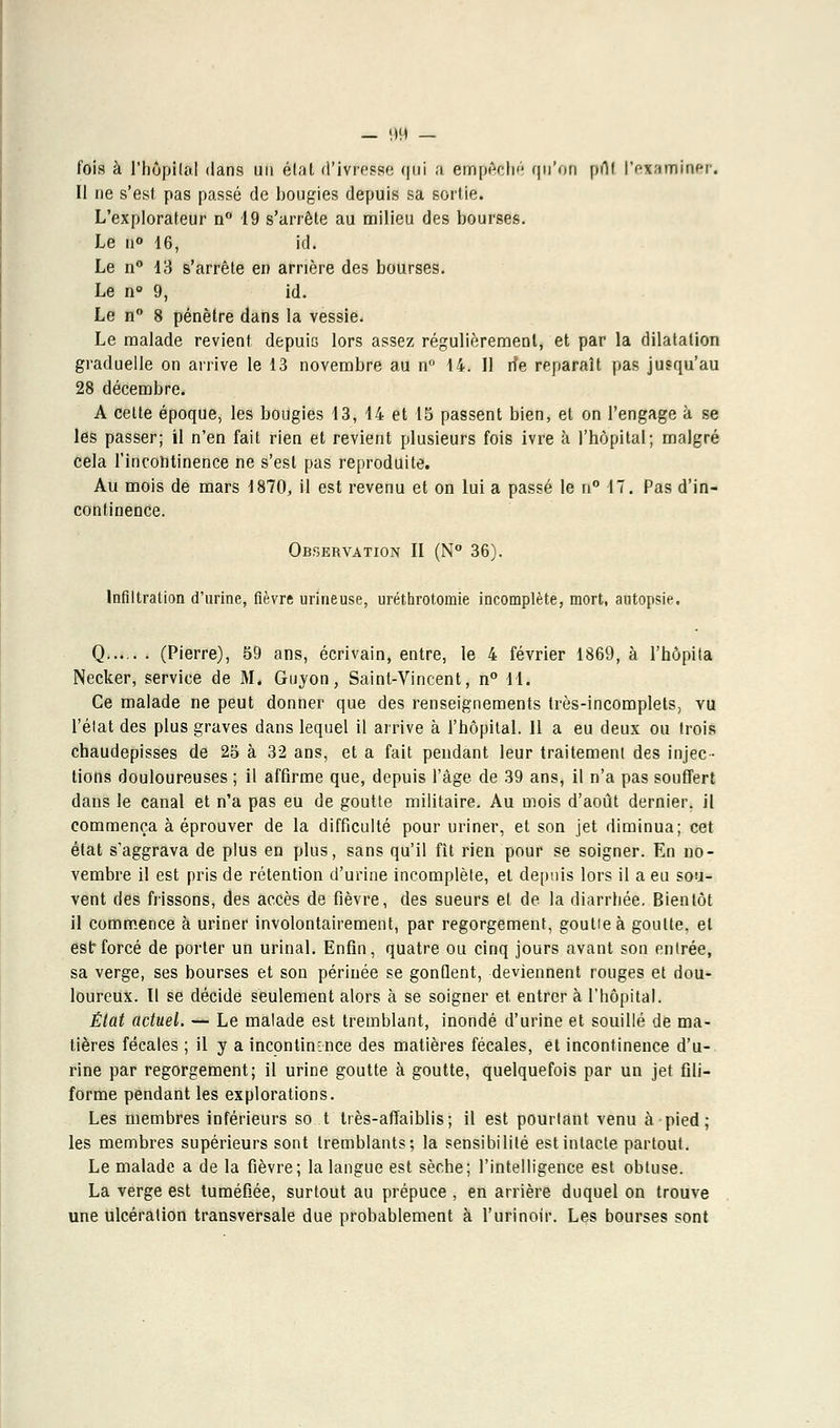 — 90 — fois à l'hôpital dans un état d'iVfeô&é qui a empêché qu'on put l'examiner. Il ne s'est pas passé de bougies depuis sa sortie. L'explorateur n° 49 s'arrête au milieu des bourses. Le n° 16, id. Le n° 13 s'arrête en arrière des bourses. Le n° 9, id. Le n° 8 pénètre dans la vessie. Le malade revient depuis lors assez régulièrement, et par la dilatation graduelle on arrive le 13 novembre au n° 14. Il de reparaît pas jusqu'au 28 décembre. A celte époque, les bougies 13, 14 et 15 passent bien, et on l'engage à se les passer; il n'en fait rien et revient plusieurs fois ivre à l'hôpital; malgré cela l'incontinence ne s'est pas reproduite. Au mois de mars 1870, il est revenu et on lui a passé le n° 17. Pas d'in- continence. Observation II (N° 36). Infiltration d'urine, fièvre mineuse, uréthrotomie incomplète, mort, autopsie. Q... . . (Pierre), 59 ans, écrivain, entre, le 4 février 1869, à l'hôpita Necker, service de M. Guyon, Saint-Vincent, n° 11. Ce malade ne peut donner que des renseignements très-incomplets, vu l'état des plus graves dans lequel il arrive à l'hôpital. 11 a eu deux ou trois chaudepisses de 25 à 32 ans, et a fait pendant leur traitement des injec- tions douloureuses ; il affirme que, depuis l'âge de 39 ans, il n'a pas souffert dans le canal et n'a pas eu de goutte militaire. Au mois d'août dernier, il commença à éprouver de la difficulté pour uriner, et son jet diminua; cet état s'aggrava de plus en plus, sans qu'il fit rien pour se soigner. En no- vembre il est pris de rétention d'urine incomplète, et depuis lors il a eu sou- vent des frissons, des accès de fièvre, des sueurs et de la diarrhée. Bientôt il commence à uriner involontairement, par regorgement, goulieà goutte, et est: forcé de porter un urinai. Enfin, quatre ou cinq jours avant son entrée, sa verge, ses bourses et son périnée se gonQent, deviennent rouges et dou- loureux. Il se décide seulement alors à se soigner et entrer à l'hôpital. État actuel. — Le malade est tremblant, inondé d'urine et souillé de ma- tières fécales ; il y a incontinence des matières fécales, et incontinence d'u- rine par regorgement; il urine goutte à goutte, quelquefois par un jet fili- forme pendant les explorations. Les membres inférieurs sot très-affaiblis; il est pourtant venu à pied; les membres supérieurs sont tremblants; la sensibilité est intacte partout. Le malade a de la fièvre; la langue est sèche; l'intelligence est obtuse. La verge est tuméfiée, surtout au prépuce , en arrière duquel on trouve une ulcération transversale due probablement à l'urinoir. Les bourses sont