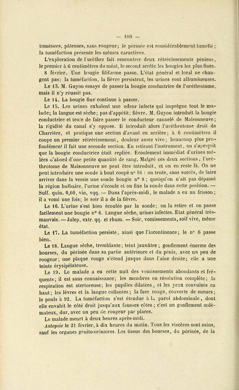 tumérîees, pâteuses, sans rougeur; le périnée est considérablement tuméfié; la tuméfaction présente les mêmes caractères. L'exploration de Furèlhre l'ait rencontrer deux rétrécissements péniens, le premier à 6 centimètres du méat, le second arrête les bougies les plus fuies. 8 février. Une bnugie filiforme passe. L'état général et local ne chan- gent pas: la tuméfaction, la fièvre persistent, les urines sont albumineuses. Le 13. M. Guyon essaye de passer la bougie conductrice de l'uréthrotome, mais il n'y réussit pas. Le 14. La bougie fine continue à passer. Le 15. Les urines exhalent une odeur infecte qui imprègne tout le ma- lade; la langue est sèche; pas d'appétit; fièvre. M. Guyon introduit la bougie conductrice et tenle de faire passer le conducteur cannelé de Maisonneuve ; la rigidité du canal s'y oppose. Il introduit alors l'uréthrotome droit de Charrière, et pratique une section d'avant en arrière; à 6 centimètres il coupe un premier rétrécissement, douleur assez vive; beaucoup plus pro- fondément il fait une seconde section. En retirant l'instrument, on s'aperçoit que la bougie conductrice était repliée. Ecoulement immédiat d'urines mê- lées u'abord d'une petite quantité de sang. Malgré ces deux sections, l'uré- throtome de Maisonneuve ne peut être introduit, et on en reste là. On ne peut introduire une sonde à bout coupé n° 16 : on tente, sans succès, de faire arriver dans la vessie une sonde bougie n° 8 ; quoiqu'on n'ait pas dépassé la région bulbaire, l'urine s'écoule et on fixe la sonde dans cette position. — Suif. quin. 0,60, vin, vqq. — Dans l'après-midi, le malade a eu un frisson ; il a vomi une fois; le soir il a de la fièvre. Le 16. L'urine s'est bien écoulée par la sonde; on la retire et on passe facilement une bougie n° 6. Langue sèche, urines infectes. Etat général très- mauvais. — Julep, extr. qq. et rhum. — Soir, vomissements, soif vive, même état. Le 17. La tuméfaction persiste, ainsi que l'incontinence; le n° 6 passe bien. Le 18. Langue sèche, tremblante; teint jaunâtre ; gonflement énorme des bourses, du périnée dans sa partie antérieure et du pénis, avec un peu de rougeur; une plaque rouge s'étend jusque dans l'aine droite; elle a une teinte érysipélateuse. Le 19. Le malade a eu cette nuit des vomissements abondants et fré- quents; il est sans connaissance; les membres en résolution complète; la respiration est sterloreuse; les pupilles dilatées, et les yeux convulsés en haut; les lèvres et la langue collantes ; la face rouge, couverte de sueurs; le pouls à 92. La tuméfaction s'est étendue à L paroi abdominale, dont elle envahit le côté droit jusqu'aux fausses côtes ; c'est un gonflement œdé- mateux, dur, avec un peu de rougeur par places. Le malade meurt à deux heures après-midi. Autopsie le 21 février, à dix heures du matin. Tous les viscères sont sains, sauf les organes génito-urinaires. Les tissus des bourses, du périnée, de la