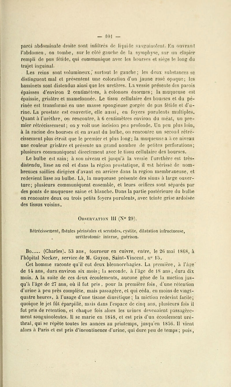 - lui — paroi abdominale droite sont infiltrés de liquide sanguinolent, Ko. ouvrant l'abdomen, on tombe, sur le côté gauche de la symphyse, sur un clapier rempli de pus fétide, qui communique avec les bourses et siège le long d i trajet inguinal. Les reins sont volumineux,'surtout le gauche; les deux substances se distinguent mal et présentent une coloration d'un jaune rosé opaque; les bassinets sont distendus ainsi que les uretères. La vessie présente des parois épaisses d'environ 2 centimètres, à colonnes énormes; la muqueuse est épaissie, grisâtre et mamelonnée. Le tissu cellulaire des bourses et du pé- rinée est transformé en une masse spongieuse gorgée de pus fétide et d'u- rine. La prostate est convertie, elle aussi, en foyers purulents multiples. Quant àl'urèthre, an rencontre, à 6 centimètres environ du méat, un pre- mier rétrécissement; on y voit une incision peu profonde. Un peu plus loin, à la racine des bourses et en avant du bulbe, ou rencontre un second rétré- cissement plus étroit que le premier et plus long; la muqueuse a à ce niveau une couleur grisâtre et présente un grand nombre de petites perforations; plusieurs communiquent directement avec le tissu cellulaire des bourses. Le bulbe est sain; à son niveau et jusqu'à la vessie l'urethère est très- distendu, lisse au col et dans la région prostatique, il tist hérissé de nom- breuses saillies dirigées d'avant en arrière dans la région membraneuse, et redevient lisse au bulbe. Là, la muqueuse présente des sinus à large ouver- ture; plusieurs communiquent ensemble, et leurs orifices sont séparés par des ponts de muqueuse saine et blancbe. Dans la partie postérieure du bulbe on rencontre deux ou trois petits foyers purulents, avec teinte grise ardoisée des tissus voisins. Observation III (Nt° 29). Rétrécissement, fistules périnéales et scrotales, cystite, dilatation infructueuse, uréthrotomie interne, guérison. Bo (Charles). 53 ans, tourneur en cuivre, entre, le 26 mai 1868, à l'hôpital Necker, service de M. Guyon, Saint-Vincent, nQ 15. Cet homme raconte qu'il eut deux blennorrhagies. La première, à l'âge' de 14 ans, dura environ six mois; la seconde, à l'âge de iS ans, dura dix mois. A la suite de ces deux écoulements, aucune gêne de la miction jus- qu'à l'âge de il ans, où il fut pris, pour la première fois, d'une rétention d'urine à peu près complète, mais passagère, et qui céda, en moins de vingt- quatre heures, à l'usage d'une tisane diurétique; la miction redevint facile; quoique le jet fût éparpillé, mais dans l'espace de cinq ans, plusieurs fois il fut pris de rétention, et chaque fois alors les urines devenaient passagère- ment sanguinolentes. Il se marie en 1848, et est pris d'un écoulement uré- thral, qui se répèle toutes les années au printemps, jusqu'en 1856. Il vient alors à Paris et est pris d'incontinence d'urine, qui dure peu de temps ; puis,