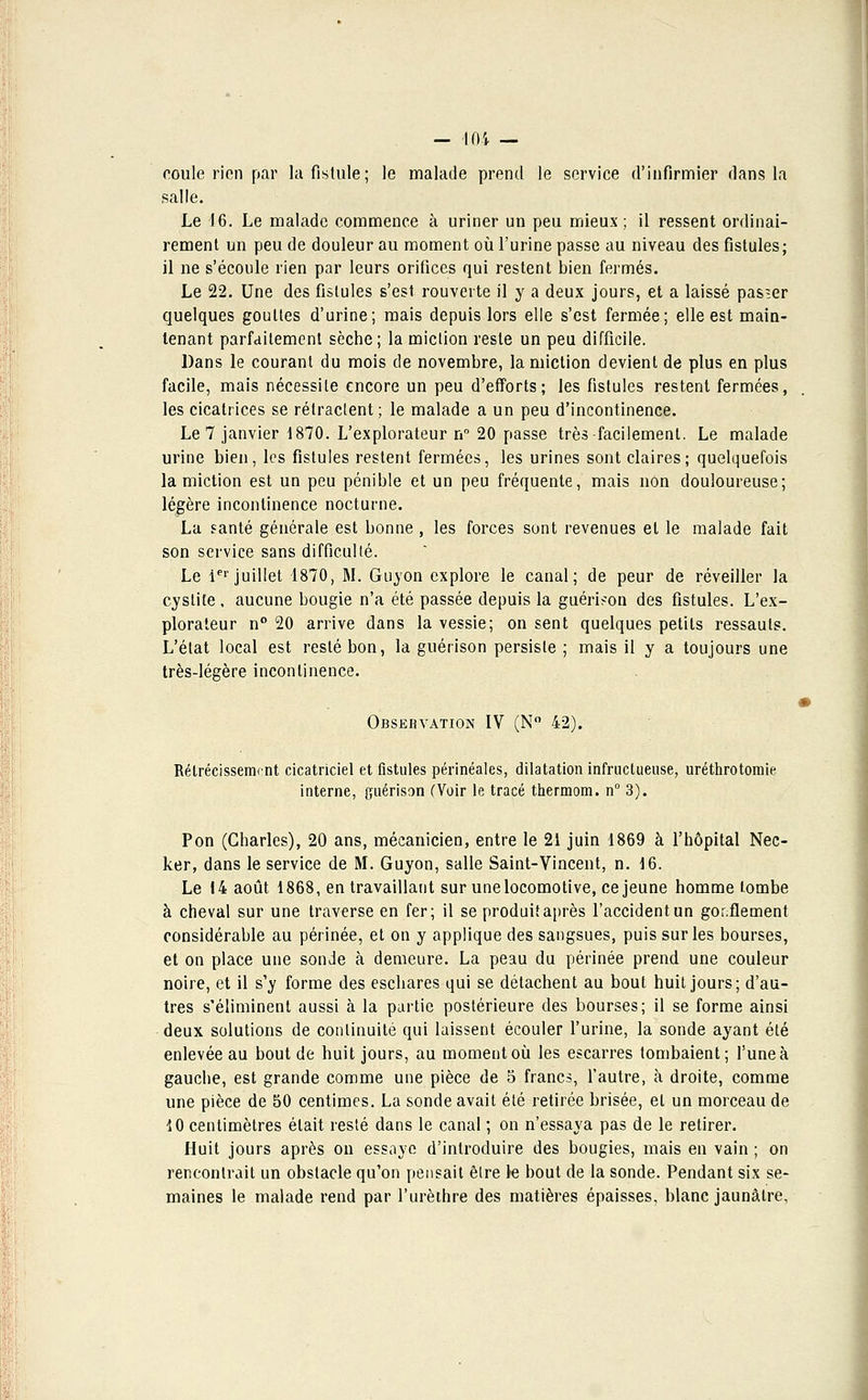 coule rien par la fistule; le malade prend le service d'infirmier dans la salle. Le 16. Le malade commence à uriner un peu mieux; il ressent ordinai- rement un peu de douleur au moment où l'urine passe au niveau des fistules; il ne s'écoule rien par leurs orifices qui restent bien fermés. Le 22. Une des fistules s'est rouverte il y a deux jours, et a laissé pasier quelques gouttes d'urine; mais depuis lors elle s'est fermée; elle est main- tenant parfaitement sèche; la miction reste un peu difficile. Dans le courant du mois de novembre, la miction devient de plus en plus facile, mais nécessite encore un peu d'efforts; les fistules restent fermées, les cicatrices se rétractent ; le malade a un peu d'incontinence. Le 7 janvier 1870. L'explorateur n° 20 passe très-facilement. Le malade urine bien, les fistules restent fermées, les urines sont claires; quelquefois la miction est un peu pénible et un peu fréquente, mais non douloureuse; légère incontinence nocturne. La santé générale est bonne , les forces sont revenues et le malade fait son service sans difficulté. Le 1er juillet 1870, M. Guyon explore le canal; de peur de réveiller la cystite , aucune bougie n'a été passée depuis la guéridon des fistules. L'ex- plorateur n° 20 arrive dans la vessie; on sent quelques petits ressauts. L'état local est resté bon, la guérison persiste ; mais il y a toujours une très-légère incontinence. Observation IV (N° 42). Rétrécissement cicatriciel et fistules périnéales, dilatation infructueuse, uréthrotomie interne, guérison (Voir le tracé thermom. n° 3). Pon (Charles), 20 ans, mécanicien, entre le 21 juin 1869 à l'hôpital Nec- ker, dans le service de M. Guyon, salle Saint-Vincent, n. 16. Le 14 août 1868, en travaillant sur une locomotive, ce jeune homme tombe à cheval sur une traverse en fer; il se produit après l'accident un gonflement considérable au périnée, et on y applique des sangsues, puis sur les bourses, et on place une sonde à demeure. La peau du périnée prend une couleur noire, et il s'y forme des eschares qui se détachent au bout huit jours; d'au- tres s'éliminent aussi à la partie postérieure des bourses; il se forme ainsi deux solutions de continuité qui laissent écouler l'urine, la sonde ayant été enlevée au bout de huit jours, au moment où les escarres tombaient; l'une à gauche, est grande comme une pièce de 5 francs, l'autre, à droite, comme une pièce de 50 centimes. La sonde avait été retirée brisée, et un morceau de 10 centimètres était resté dans le canal ; on n'essaya pas de le retirer. Huit jours après on essaye d'introduire des bougies, mais en vain ; on rencontrait un obstacle qu'on pensait être le bout de la sonde. Pendant six se- maines le malade rend par l'urèthre des matières épaisses, blanc jaunâtre,