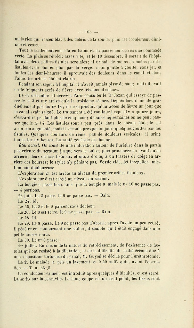 - 103 - mais rien qui ressemblai à des débris delà sonde; puis cet écoulement ilimi- nue et cesse. Tout le traitement consista en bains et en pansements avec une pommade verte. La plaie se rétrécit assez vite, et le 10 décembre, il sortait de l'hôpi- tal avec deux petites fistules scrolales; il urinait de moins en moins par ces fistules et de plus en plus par la verge, mais goutte à goutte, sans jet, et toutes les demi-heures; il éprouvait des douleurs dans le canal et dans l'aine; les urines étaient claires. Pendant son séjour à l'hôpital il n'avait jamais pissé de sang, mais il avait eu de fréquents accès de fièvre avec frissons et sueurs. Le 19 décembre, il arrive à Paris consulter le Dr Jozan qui essaye de pas- ser le n° 3 et n'y arrive qu'à la troisième séance. Depuis lors il monte gra- duellement jusq'au n° 14; il ne se produit qu'un accès de fièvre un jour que le canal avait saigné. Le traitement a été continué jusque il y a quinze jours, c'est-à-dire pendant plus de cinq mois ; depuis cinq semaines on ne peut pas- ser que le n° 14. Les fistules sont à peu près dans le même état; le jet a un peu augmenté, mais il s'écoule presque toujours quelques gouttes par les fistules, Quelques douleurs de reins, pas de douleurs vésicalcs ; il urine toutes les six heures La santé générale est bonne. État aclud. On constate une induration autour de l'urèlhre dans la partie postérieure du scrotum jusque vers le bulbe, plus proiioncée en avant qu'en arrière; deux orifices fistuleux étroits à droite, à un travers de doigt en ar- rière des bourses; le stylet n'y pénètre pas.'Vessie vide, jet irrégulier, mic- tion non douloureuse. L'explorateur 2i est arrêté au niveau du premier orifice fistuleux. L'explorateur 8 est arrêté au niveau du second. La bougie 6 passe bien, ainsi que la bougie 8, mais le n« 10 ne passe pas. --- 4 portions. 23 juin. Le 8 passe, le 9 ne passe pas. — Bain. Le 24. Id. Le 25. Le 8 et le 9 passent sans douleur. Le 26. Le 8 est serré, le 9 ne passe pas. — Bain. Le 28. Id. Le 29. Le 8 passe. Le 9 ne passe pas d'abord ; après l'avoir un peu retiré, il pénètre en contournant une saillie; il semble qu'il était engagé dans une petite fausse route. Le 30. Le n° 9 passe. 1er juillet. En raison delà nature du rétrécissement, de l'existence de fis- tules qui ont résisté à la dilatation, et de la difficulté du calhétérisme due à une iispositioa tortueuse du canal, M. Guyorise décide pour l'uréthrotomie. Le 2. Le malade a pris un lavement, et 0,20 suif. quin. avant l'opéra- tion.—T. a. 36°,8. Le conducteur cannelé est introduit après quelques difficultés, et esl serré. Lame 23 sur la concavité. La lame coupe en un seul point, les tissus sont