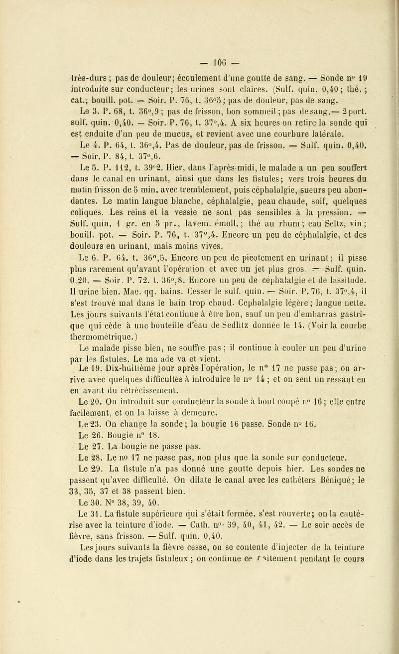 - -106 — très-durs ; pas de douleur; écoulement d'une goutte de sang. — Sonde n° d9 introduite sur conducteur; les urines sont claires. (Suif. quin. 0,40; thé.; cat.; bouill. pot. — Soir. P. 76, t. 36°5; pas de douleur, pas de sang. Le 3. P. 68, t. 36°,9 ; pas de frisson, bon sommeil ; pas de sang.— 2 port, suif. quin. 0,40. — Soir. P. 76, t. 37°,4. A six heures on retire la sonde qui est enduite d'un peu de mucus, et revient avec une courbure latérale. Le 4. P. 64, t. 36°,4. Pas de douleur, pas de frisson. — Suif. quin. 0,40. — Soir. P. 84, t. 37°,6. Le 5. P. 112, t. 39°2. Hier, dans l'après-midi, le malade a un peu souffert dans le canal en urinant, ainsi que dans les fistules; vers trois heures du matin frisson de 5 min. avec tremblement, puis céphalalgie, sueurs peu abon- dantes. Le malin langue blanche, céphalalgie, peau chaude, soif, quelques coliques. Les reins et la vessie ne sont pas sensibles à la pression. — Suif. quin. 1 gr. en 5 pr., lavem. émoll. ; thé au rhum; eau Seltz, vin; bouill. pot. — Soir. P. 76, t. 37Q>4. Encore un peu de céphalalgie, et des douleurs en urinant, mais moins vives. Le 6. P. 64. t. 36°,5. Encore un peu de picotement en urinant; il pisse plus rarement qu'avant l'opération et avec un jet plus gros. — Suif. quin. 0,20. — Soir. P. 72. t. 36°,8. Encore un peu de céphalalgie et de lassitude. 11 urine bien. Mac. qq. bains. Cesser le suif. quin. — Soir. P. 76, t. 37°,4, il s'est trouvé mal dans le bain trop chaud. Céphalalgie légère; langue nette. Les jours suivants l'état continue à être bon, sauf un peu d'embarras gastri- que qui cède à une bouteille d'eau de Sedlilz donnée le 14. (Voir la courbe thermométrique.) Le malade pisse bien, ne souffre pas ; il continue à couler un peu d'urine par les fistules. Le ma ade va et vient. Le 19. Dix-huitième jour après l'opération, le nn 17 ne passe pas; on ar- rive avec quelques difficultés à introduire le n° 14 ; et on sent un ressaut en en avant du rétrécissement. Le 20. On introduit sur conducteur la sonde à bout coupé n° 16 ; elle entre facilement, et on la laisse à demeure. Le23. On change la sonde; la bougie 16 passe. Sonde n° 16. Le 26. Bougie n° 18. Le 27. La bougie ne passe pas. Le 28. Le no 17 ne passe pas, non plus que la sonde sur conducteur. Le 29. La fistule n'a pas donné une goutte depuis hier. Les sondes ne passent qu'avec difficulté. On dilate le canal avec les cathéters Béniqué; le 33, 35, 37 et 38 passent bien. Le 30. N°38, 39, 40. Le 31. La fistule supérieure qui s'était fermée, s'est rouverte; on la cauté- rise avec la teinture d'iode. — Calh. n°> 39, 40, 41, 42. — Le soir accès de fièvre, sans frisson. — Suif. quin. 0,40. Les jours suivants la fièvre cesse, on se contente d'injecter de la teinture d'iode dans les trajets fistuleux ; on continue ce r alternent pendant le cours
