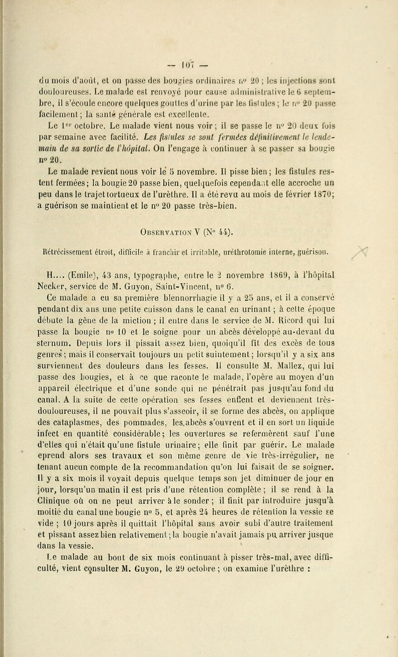 du mois d'août, et on passe des bougies ordinaires ti° 20 ; les injections sont douloureuses. Le malade est renvoyé pour cause administrative le 6 septem- bre, il s'écoule encore quelques gouttes d'urine par les fistules; le n° 20 passe facilement; la sunlé générale est excellente. Le 1er octobre. Le malade vient nous voir; il se passe le nu 20 deux l'ois par semaine avec facilité. Les fistules se sont fermées définit iuemenl le lende- main de sa sortie de l'hôpital. On l'engage à continuer à se passer sa bougie n°20. Le malade revient nous yoir lé 5 novembre. Il pisse bien ; les fistules res- tent fermées; la bougie20 passe bien, quelquefois cependant elle accroche un peu dans le trajet tortueux de l'urèthre. Il a été revu au mois de février 1870; a guérison se maintient et le n° 20 passe très-bien. Observation V (N° 44). Rétrécissement étroit, difficile à franchir et irritable, uréthrotomie interne, ffuérison. H.... (Emile), 43 ans, typographe, entre le 2 novembre 1869, à l'hôpital Necker, service de M. Guyon, Saint-Vincent, n° 6. Ce malade a eu sa première blennorrhagie il y a 25 ans, et il a conservé pendant dix ans une petite cuisson dans le canal en urinant ; à cette époque débute la gêne de la miction ; il entre dans le service de M. Ricord qui lui passe la bougie no 10 et le soigne pour un abcès développé au-devant du sternum. Depuis lors il pissait assez bien, quoiqu'il fît des excès de tous genres ; mais il conservait toujours un petit suintement ; lorsqu'il y a six ans surviennent des douleurs dans les fesses. 11 consulte M. Mallez, qui lui passe des bougies, et à ce que raconte le malade, l'opère au moyen d'un appareil électrique et d'une sonde qui ne pénétrait pas jusqu'au fond du canal. A la suite de cette opération ses fesses enflent et deviennent très- douloureuses, il ne pouvait plus s'asseoir, il se forme des abcès, on applique des cataplasmes, des pommades, les.abcès s'ouvrent et il en sort un liquide infect en quantité considérable; les ouvertures se refermèrent sauf l'une d'elles qui n'était qu'une fistule urinaire; elle finit par guérir. Le malade éprend alors ses travaux et son même genre de vie très-irrégulier, ne tenant aucun compte de la recommandation qu'on lui faisait de se soigner. Il y a six mois il voyait depuis quelque temps son jet diminuer de jour en jour, lorsqu'un matin il est pris d'une rétention complète ; il se rend à la Clinique où on ne peut arriver aie sonder; il finit par introduire jusqu'à moitié du canal une bougie n° 5, et après 24 heures de rétention la vessie se vide ; 10 jours après il quittait l'hôpital sans avoir subi d'autre traitement et pissant assez bien relativement; la bougie n'avait jamais pu arriver jusque dans la vessie. Le malade au bout de six mois continuant à pisser très-mal, avec diffi- culté, vient consulter M. Guyon, le 29 octobre ; on examine l'urèthre :