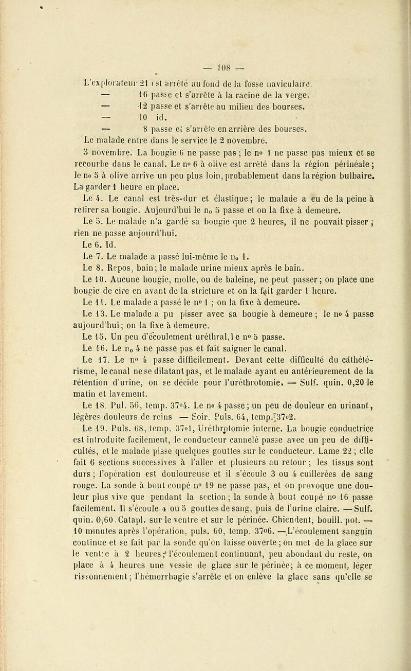 L'explorateur 21 r'sl arrêté au fond delà fosse naviculaire. — 16 passe et s'arrête à la racine de la verge. — -12 passe et s'arrête au milieu des bourses. — 10 ici. — 8 passe et s'anête en arrière des bourses. Le malade entre dans le service le 2 novembre. 3 novembre. La bougie G ne passe pas ; le n° I ne passe pas mieux et se recourbe dans le canal. Le n° 6 à oiive est arrêté dans la région périnéale; le no 5 à olive arrive un peu plus loin, probablement dans la région bulbaire. La garder 1 heure en place. Le 4. Le canal est très-dur et élastique; le malade a eu de la peine à retirer sa bougie. Aujourd'hui le n0 5 passe et on la fixe à demeure. Le 5. Le malade n'a gardé sa bougie que 2 heures, il ne pouvait pisser ; rien ne passe aujourd'hui. Le 6. Id. Le 7. Le malade a passé lui-même le n0 1. Le 8. Repos, bain; le malade urine mieux après le bain. Le 10. Aucune bougie, molle, ou de baleine, ne peut passer; on place une bougie de cire en avant de la striclure et on la fyit garder l heure. Le 11. Le malade a passé le n° 1 ; on la fixe à demeure. Le 13. Le malade a pu pisser avec sa bougie à demeure ; le no 4 passe aujourd'hui; on la fixe à demeure. Le 15. Un peu d'écoulement urélhral,le n° 5 passe. Le 16. Le n0 4 ne passe pas et fait saigner le canal. Le 17. Le n° 4 passe difficilement. Devant celte difficulté du câthété- risme, le canal ne se dilatant pas, et le malade ayant eu antérieurement de la rétention d'urine, on se décide pour l'uréthrotomie, — Suif. quin. 0,20 le matin et lavement. Le 18. Pul. 56, temp. 37°4. Le no 4 passe; un peu de douleur en urinant, légères douleurs de reins — Soir. Puis. 64, tempJ37o2. Le 19. Puis. 68, temp. 37ol, Uréthrptomie interne. La bougie conductrice est inlroduite facilement, le conducteur cannelé passe avec un peu de diffi- cultés, elle malade pisse quelques gouttes sur le conducteur. Lame 22 ; elle fait 6 sections successives à l'aller et plusieurs au retour ; les tissus sont durs ; l'opération est douloureuse et il s'écoule 3 ou 4 cuillerées de sang rouge. La sonde à bout coupé n° 19 ne passe pas, et on provoque une dou- leur plus vive que pendant la section ; la sonde à bout coupé no 16 passe facilement. Il s'écoule t ou 5 gouttes de sang, puis de l'urine claire. —Suif, quin. 0,60,Calapl. sur le ventre et sur le périnée. Chiendent, bouill. pot. — 10 minutes après l'opération, puis. 60, temp. 37o6. —L'écoulement sanguin continue et se fait par la sonde qu'on laisse ouverte ; on met de la glace sur le venl:e à 2 heures f l'écoulement continuant, peu abondant du reste, on place à 4 heures une vessie de glace sur le périnée; à ce moment, léger rissonnemenl ; l'hémorrhagie s'arrête et on enlève la glace sans qu'elle se
