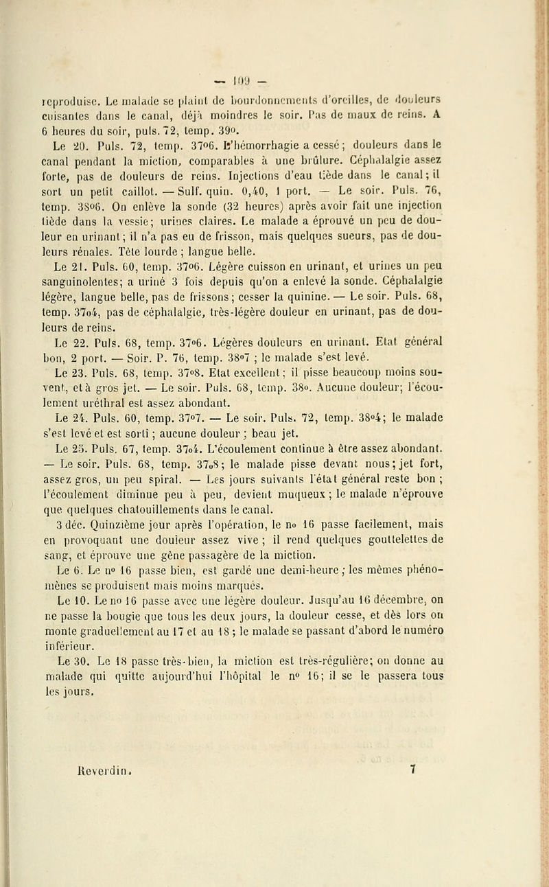 reproduise. Le malade se plaint de bourdonnements d'oreilles, de douleurs cuisantes dans le canal, déjà moindres le soir. Pas de maux de reins. A 6 heures du soir, puis.72, lemp. 39<j. Le 20. Puis. 72, temp. 37«6. Iî'hémorrhagie a cessé ; douleurs dans le canal pendant la miction, comparables à une brûlure. Céphalalgie assez forte, pas de douleurs de reins. Injections d'eau tiède dans le canal ; il sort un petit caillot. — Suif. quin. 0,40, 1 port. — Le soir. Puis. 76, temp. 38o6. On enlève la sonde (32 heures) après avoir fait une injection tiède dans la vessie; urines claires. Le malade a éprouvé un peu de dou- leur en urinant; il n'a pas eu de frisson, mais quelques sueurs, pas de dou- leurs rénales. Tète lourde ; langue belle. Le 21. Puis. 60, temp. 37o6. Légère cuisson en urinant, et urines un peu sanguinolentes; a uriné 3 fois depuis qu'on a enlevé la sonde. Céphalalgie légère, langue belle, pas de frissons; cesser la quinine.— Le soir. Puis. 68, lemp. 37o4, pas de céphalalgie, très-légère douleur en urinant, pas de dou- leurs de reins. Le 22. Puis. 68, temp. 37<>6. Légères douleurs en urinant. Etat général bon, 2 port. — Soir. P. 76, temp. 38°7 ; le malade s'est levé. Le 23. Puis. 68, temp. 37°8. Etat excellent; il pisse beaucoup moins sou- vent,, et à gros jet. — Le soir. Puis. 68, lemp. 38». Aucune douleur; l'écou- lement uréthral est assez abondant. Le 24. Puis. 60, temp. 37°7. — Le soir. Puis. 72, temp. 38°4; le malade s'est levé et est sorti ; aucune douleur ; beau jet. Le 25. Puis. 67, temp. 37o4. L'écoulement continue à être assez abondant. — Le soir. Puis. 68, temp. 37o8; le malade pisse devant nous; jet fort, assez gros, un peu spiral. — Les jours suivants l'état général reste bon ; l'écoulement diminue peu à peu, devient muqueux ; le malade n'éprouve que quelques chatouillements dans le canal. 3 déc. Quinzième jour après l'opération, le no 16 passe facilement, mais en provoquant une douleur assez vive ; il rend quelques gouttelettes de sang, et éprouve une gêne passagère de la miction. Le 6. Le n° 16 passe bien, est gardé une demi-heure; les mêmes phéno- mènes se produisent mais moins marqués. Le 10. Le no 16 passe avec une légère douleur. Jusqu'au 16 décembre, on ne passe la bougie que tous les deux jours, la douleur cesse, et dès lors on monte graduellement au 17 et au 18 ; le malade se passant d'abord le numéro inférieur. Le 30. Le 18 passe très-bien, la miction esl très-régulière; on donne au malade qui quitte aujourd'hui l'hôpital le n° 16; il se le passera tous les jours. Reverdin.