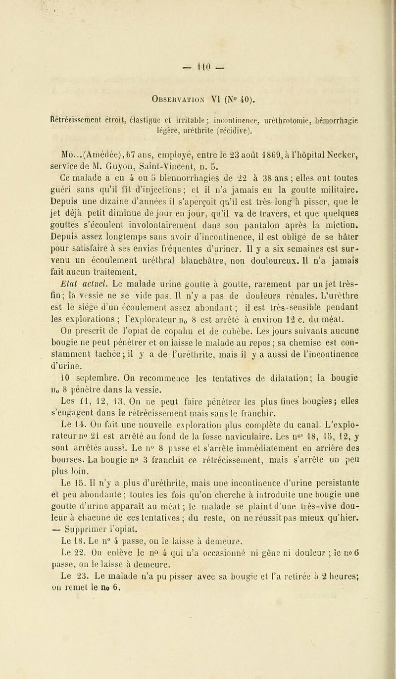 Observation VI (N° 40). Kétréeissement étroit, élastique et irritable; incontinence, urèthrotoniie, hémorrhagie légère, uréthrite (récidive). Mo...(Amédée),67ans, employé, entre ie 23 août 1869, à l'hôpital Necker, service de M. Guyon, Saint-Vincent, n. 5. Ce malade a eu 4 ou 5 blennorrhagies de 22 à 38 ans ; elles ont toutes guéri sans qu'il fît d'injections; et il n'a jamais eu la goutte militaire. Depuis une dizaine d'années il s'aperçoit qu'il est très- long à pisser, que le jet déjà petit diminue de jour en jour, qu'il va de travers, et que quelques gouttes s'écoulent involontairement dans son pantalon après la miction. Depuis assez longtemps sans avoir d'incontinence, il est obligé de se hâter pour satisfaire à ses envies fréquentes d'uriner. Il y a six semaines est sur- venu un écoulement uréthral blanchâtre, non douloureux. 11 n'a jamais fait aucun traitement. Etat actuel. Le malade urine goutte à goutte, rarement par un jet très- fin; la vessie ne se vide pas. Il n'y a pas de douleurs rénales. L'urèthre est le siège d'un écoulement assez abondant; il est très-sensible pendant les explorations ; l'explorateur n0 8 est arrêté à environ 12 c. du méat. On prescrit de l'opiat de copahu et de cubèbe. Les jours suivants aucune bougie ne peut pénétrer et on laisse le malade au repos ; sa chemise est con- stamment tachée-, il y a de Furéthrite, mais il y a aussi de l'incontinence d'urine. 10 septembre. On recommence les tentatives de dilatation; la bougie îio 8 pénètre dans la vessie. Les M, 12, 13. On ne peut faire pénétrer les plus fines bougies; elles s'engagent dans le rétrécissement mais sans le franchir. Le 14. Ou fait une nouvelle exploration plus complète du canal. L'explo- rateur no 21 est arrêté au fond de la fosse naviculaire. Les n°s 18, 15, 12, y sont arrêtés aussi. Le n° 8 passe et s'arrête immédiatement en arrière des bourses. La bougie n° 3 franchit ce rétrécissement, mais s'arrête un peu plus loin. Le 15. II n'y a plus d'urélhrite, mais une incontinence d'urine persistante et peu abondante; toutes les fois qu'on cherche à introduite une bougie une goutte d'urine apparaît au méat ; le malade se plaint d'une tiès-vive dou- leur à chacune de ces tentatives ; du reste, on neréussitpas mieux qu'hier. — Supprimer l'opiat. Le 18. Le n° 4 passe, on le laisse à demeure. Le 22. On enlève le no 4 qui n'a occasionné ni gêne ni douleur ; ie no 6 passe, on le laisse à demeure. Le 23. Le malade n'a pu pisser avec sa bougie et l'a retirée à 2 heures; on remet le no 6.