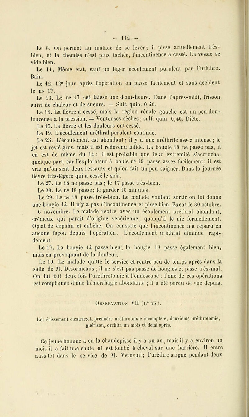 Le 8. On permet au malade de se lever; il pisse actuellement très- bien, et la chemise n'est plus tachée, l'incontinence a cessé. La vessie se vide bien. Le H. Même état, sauf un léger écoulement purulent par l'urèlhre. Bain. Le 12. 12e jour après l'opération on passe facilement et sans accident le no 17. Le 13. Le no 17 est laissé une demi-heure. Dans l'après-midi, frisson suivi de chaleur et de sueurs. — Suif. quin. 0,40. Le 14. La fièvre a cessé, mais la région rénale gauche est un peu dou- loureuse à la pression. — Ventouses sèches; suif. quin. 0,40. Diète. Le 15. La fièvre et les douleurs ont cessé. Le 19. L'écoulement urélhral purulent continue. Le 25. L'écoulement est abondant; il y a une uréthrite assez intense; le jet est resté gros, mais il est redevenu bifide. La bougie 18 ne passe pas, il en est de même du 14 ; il est probable que le^r extrémité s'accrochai quelque part, car l'explorateur à boule no 19 passe assez facilement; il est vrai qu'on sent deux ressauts et qu'on fait un peu saigner. Dans la journée fièvre très-légère qui a cessé le soir. Le 27. Le 18 ne passe pas ; le 17 passe très-bien. Le 28. Le no 18 passe; le garder 10 minutes. Le 29. Le no 18 passe très-bien. Le malade voulant sortir on lui donne une bougie 14. Il n'y a pas d'incontinence et pisse bien. Exeat le 30 octobre. G novembre. Le malade rentre avec un écoulement uréthral abondant, crémeux qui paraît d'origine vénérienne, quoiqu'il le nie formellement. Opiat de copahu et cubèbe. On constate que l'incontinence n'a reparu en aucune façon depuis l'opération. L'écoulement uréthral diminue rapi- dement. Le 17. La bougie 14 passe bien; la bougie 18 passe également bien, mais en provoquant de la douleur. Le 19. Le malade quitte le service et rentre peu de temps après dans la salle de M. Desormeaux; il ne s'est pas passé de bougies et pisse très-mal. On lui fait deux fois l'uréthrotomie à l'endoscope ; l'une de ces opérations est compliquée d'une hémorrhagie abondante ; il a été perdu de vue depuis. Observation VII (n°45). Kélréeissemeiit cicatriciel, première uréthrotomie incomplète, deuxième uréthroloniie, guérison, orebite un mois et demi après. Ce jeune homme a eu la chaudepisse il y a un an , mais il y a environ un mois il a fait une chute et est tombé à cheval sur une barrière. 11 entre aussitôt dans le service de M. Verneuilj l'urèthre saigne pendant deux
