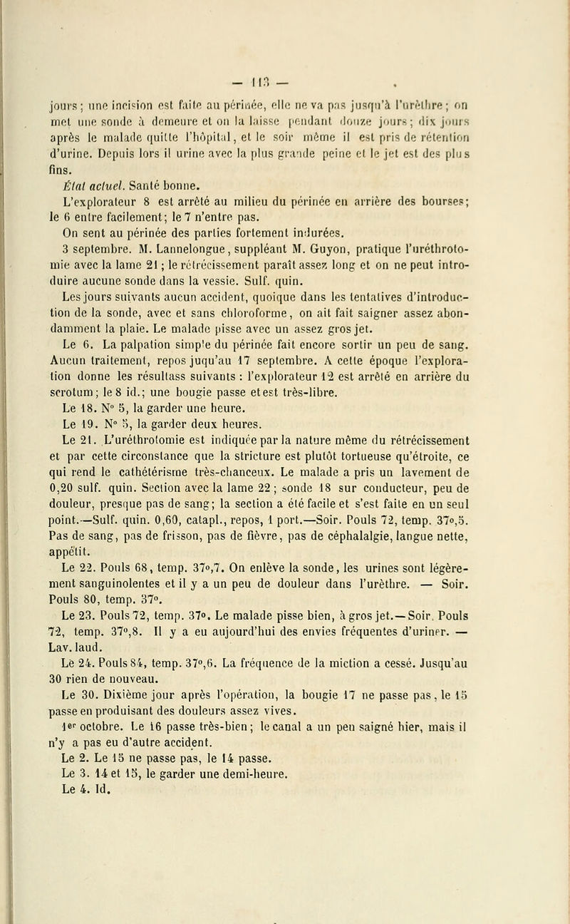 jours; une incision est faite au périnée, elle no. va pris jusqu'à Parèlhre; on met une sonde à demeure et on la laisse pendant douze jours; dix jours après le malade quitte l'hôpital, et le soir môme il est pris de rétention d'urine. Depuis lors il urine avec la plus grande peine et le jet est des plus fins. Étal actuel. Santé bonne. L'explorateur 8 est arrêté au milieu du périnée en arrière des bourses; le 6 entre facilement; le7 n'entre pas. On sent au périnée des parties fortement indurées. 3 septembre. M. Lannelongue, suppléant M. Guyon, pratique l'uréthroto- mie avec la lame 21 ; le rétrécissement paraît assez long et on ne peut intro- duire aucune sonde dans la vessie. Suif. quin. Les jours suivants aucun accident, quoique dans les tentatives d'introduc- tion de la sonde, avec et sans chloroforme, on ait fait saigner assez abon- damment la plaie. Le malade pisse avec un assez gros jet. Le 6. La palpation simple du périnée fait encore sortir un peu de sang. Aucun traitement, repos juqu'au 17 septembre. A cette époque l'explora- tion donne les résullass suivants : l'explorateur 12 est arrêté en arrière du scrotum; le 8 id.; une bougie passe et est très-libre. Le 18. N° 5, la garder une heure. Le 19. N° 5, la garder deux heures. Le 21. L'uréthrolomie est indiquée par la nature même du rétrécissement et par cette circonstance que la stricture est plutôt tortueuse qu'étroite, ce qui rend le cathétérisme très-chanceux. Le malade a pris un lavement de 0,20 suif. quin. Section avec la lame 22 ; sonde 18 sur conducteur, peu de douleur, presque pas de sang; la section a été facile et s'est faite en un seul point.—Suif. quin. 0,60, catapl., repos, 1 port.—Soir. Pouls 72, ternp. 37°,5. Pas de sang, pas de frisson, pas de fièvre, pas de céphalalgie, langue nette, appétit. Le 22. Pouls 68, temp. 37°,7. On enlève la sonde, les urines sont légère- ment sanguinolentes et il y a un peu de douleur dans l'urèthre. — Soir. Pouls 80, temp. 37°. Le 23. Pouls 72, temp. 37°. Le malade pisse bien, à gros jet.—Soir, Pouls 72, temp. 37°,8. Il y a eu aujourd'hui des envies fréquentes d'urinpr. — Lav. laud. Le 24. Pouls 84, temp. 37°,6. La fréquence de la miction a cessé. Jusqu'au 30 rien de nouveau. Le 30. Dixième jour après l'opération, la bougie 17 ne passe pas, le 15 passe en produisant des douleurs assez vives. 1er octobre. Le 16 passe très-bien; le canal a un peu saigné hier, mais il n'y a pas eu d'autre accident. Le 2. Le 15 ne passe pas, le 14 passe. Le 3. 14 et 15, le garder une demi-heure.