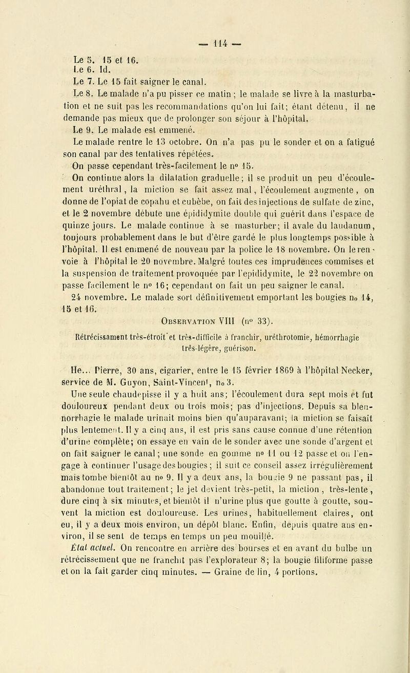 Le 5. 15 et 16. Le 6. Id. Le 7. Le 15 fait saigner le canal. Le 8. Le malade n'a pu pisser ce matin ; le malade se livre à la masturba- tion et ne suit pas les recommandations qu'on lui fait; étant détenu, il ne demande pas mieux que de prolonger son séjour à l'hôpital. Le 9. Le malade est emmené. Le malade rentre le 13 octobre. On n'a pas pu le sonder et on a fatigué son canal par des tentatives répétées. On passe cependant très-facilement le n° 15. On continue alors la dilatation graduelle; il se produit un peu d'écoule- ment uréthral, la miction se fait assez mal, l'écoulement augmente , on donne de l'opiat de copahu etcubèbe, on fait des injections de sulfate de zinc, et le 2 novembre débute une épididytnite double qui guérit dans l'espace de quinze jours. Le malade continue à se masturber; il avale du laudanum, toujours probablement dans le but d'être gardé le plus longtemps possible à l'hôpital. 11 est emmené de nouveau par la police le 18 novembre. On leren* voie à l'hôpital le 20 novembre. Malgré toutes ces imprudences commises et la suspension de traitement provoquée par l'epididymite, le 22 novembre on passe facilement le n° 16; cependant on fait un peu saigner le canal. 24 novembre. Le malade sort définitivement emportant les bougies n0 14, 15 et 16. Observation VIII (n° 33). Rétrécissament très-étroit'et très-difficile à franchir, uréthrotomie, hémorrhagie três-iéçère, guérison. He.., Pierre, 30 ans, cigarier, entre le 15 février 1869 à l'hôpital Necker, service de M. Guyon, Saint-Vincent, n03. Une seule chaudepisse il y a huit ans; l'écoulement dura sept mois Pt fut douloureux pendant deux ou trois mois; pas d'injections. Depuis sa bleti- norrhagie le malade urinait moins bien qu'auparavant; la miction se faisait plus lentement. II y a cinq ans, il est pris sans cause connue d'une rétention d'urine complète; on essaye en vain de le sonder avec une sonde d'argent et on l'ait saigner le canal ; une sonde en gomme n° 11 ou 12 passe et on l'en- gage à continuer l'usage des bougies ; il suit ce conseil assez irrégulièrement mais tombe bientôt au no 9. Il y a deux ans, la boude 9 ne passant pas, il abandonne tout traitement; le jet devient très-petit, la miction , très-lente , dure cinq à six minutes, et bientôt il n'urine plus que goutte à goutte, sou- vent la miction est douloureuse. Les urines, habituellement claires, ont eu, il y a deux mois environ, un dépôt blanc. Enfin, depuis quatre ans en- viron, il se sent de temps en temps un peu mouiljé. État actuel. On rencontre en arrière des bourses et en avant du bulbe un rétrécissement que ne franchit pas l'explorateur 8; la bougie filiforme passe et on la fait garder cinq minutes. — Graine de lin, 4 portions.