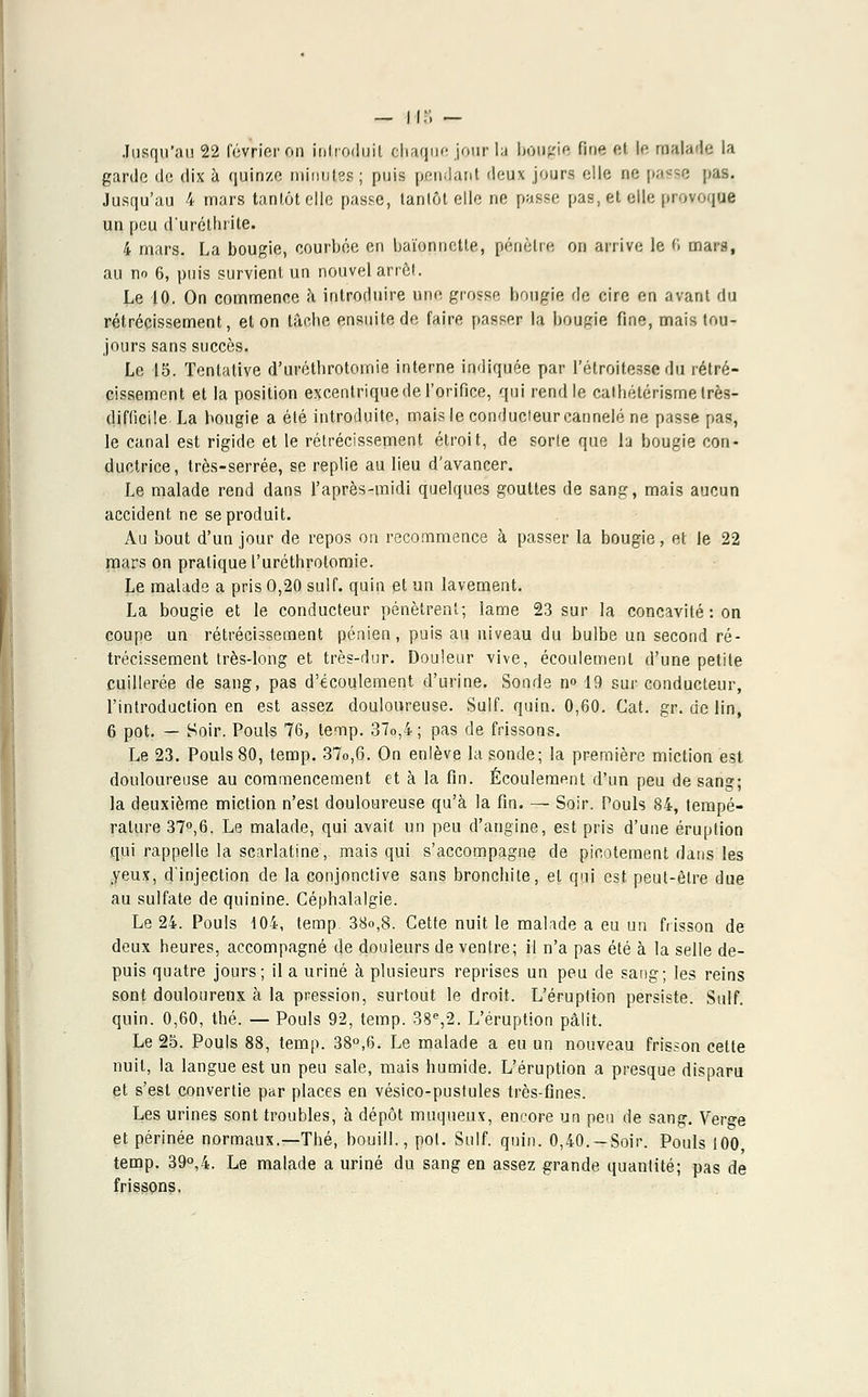 — n:i — Jusqu'au 22 février on introduit chaque jour la bougie fine et le malade la garde de dix à quinze pvinutes ; puis pendant deux jours elle ne passe pas. Jusqu'au 4 mars tantôt elle passe, lanlôt elle ne passe pas, et elle provoque un peu d'uréttirite. 4 mars. La bougie, courbée en baïonnette, pénétre on arrive le fi mars, au no 6, puis survient un nouvel arrôi. Le 10. On commence h introduire une grosse bougie rie cire en avant du rétrécissement, et on tâche ensuite de faire passer la bougie fine, mais tou- jours sans succès. Le 15. Tentative d'uréthrotomie interne indiquée par l'étroitesse du rétré- cissement et la position excentrique de l'orifice, qui rend le cathétérisme très- difficile La bougie a été introduite, mais le condudeur cannelé ne passe pas, le canal est rigide et le rétrécissement étroit, de sorte que la bougie con- ductrice, très-serrée, se replie au lieu d'avancer. Le malade rend dans l'après-midi quelques gouttes de sang, mais aucun accident ne se produit. Au bout d'un jour de repos on recommence à passer la bougie, et le 22 mars on pratique l'uréthrotomie. Le malade a pris O,20 suif, quin et un lavement. La bougie et le conducteur pénètrent; lame 23 sur la concavité: on coupe un rétrécissement pénien, puis au niveau du bulbe un second ré- trécissement très-long et très-dur. Douleur vive, écoulement d'une petite cuillerée de sang, pas d'écoulement d'urine. Sonde n° 19 sur conducteur, l'introduction en est assez douloureuse. Suif. quin. 0,60. Gat. gr. cie lin, 6 pot. — Soir. Pouls 76, temp. 37o,4; pas de frissons. Le 23. Pouls 80, temp. 37o,6. On enlève la sonde; la première miction est douloureuse au commencement et à la fin. Écoulement d'un peu de sang; la deuxième miction n'est douloureuse qu'à la fin. — Soir. Pouls 84, tempé- rature 37°,6. Le malade, qui avait un peu d'angine, est pris d'une éruption qui rappelle la scarlatine, mais qui s'accompagne de picotement dans les yeux, d'injection de la conjonctive sans bronchite, et qui est peut-être due au sulfate de quinine. Céphalalgie. Le 24. Pouls 104, temp. 38o,8. Cette nuit le malade a eu un frisson de deux heures, accompagné de douleurs de ventre; il n'a pas été à la selle de- puis quatre jours ; il a uriné à plusieurs reprises un peu de sang ; les reins sont douloureux à la pression, surtout le droit. L'éruption persiste. Suif. quin. 0,60, thé. — Pouls 92, temp. 38e,2. L'éruption pâlit. Le 25. Pouls 88, temp. 38°,6. Le malade a eu un nouveau frisson cette nuit, la langue est un peu sale, mais humide. L'éruption a presque disparu et s'est convertie par places en vésico-pustules très-fines. Les urines sont troubles, à dépôt muqueux, encore un peu de sang. Verçe et périnée normaux.—Thé, bouill., pot. Suif. quin. 0,40. —Soir. Pouls 100 temp. 39°,4. Le malade a uriné du sang en assez grande quantité; pas de frissons.