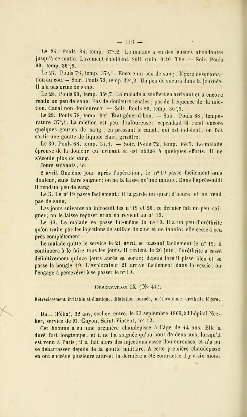 Le 26. Pouls 84, temp. 37°,2. Le malade a eu des sueurs abondantes jusqu'à ce matin. Lavement émollient. Suif. quin. 0,40. Thé. — Soir. Pouls 80, temp. 36°,9. Le 27. Pouls 76, temp. 37°, 1. Encore un peu de sang; légère desquama- tion au cou. — Soir. Pouls 72, temp. 37°,2. Un peu de sueurs dans la journée. Il n'a pas uriné de sang. Le 28. Pouls 60, temp. 36°,7. Le malade a souffert en arrivant et a encore rendu un peu de sang. Pas de douleurs rénales ; pas de fréquence de la mic- tion. Canal non douloureux. — Soir. Pouls 80, temp. 36°,9. Le 29. Pouls 78, temp. 37°. État général bon. — Soir. Pouls 68 , tempé- rature 37°,1. La miction est peu douloureuse; cependant il rend encore quelques gouttes de sang : en pressant le canal, qui est indolent, on fait sortir une goutte de liquide clair, grisâtre. Le 30. Pouls 68, temp. 37,1. — Soir. Pouls 72, temp. 36°,5. Le malade éprouve de la douleur en urinant et est obligé à quelques efforts. Il ne s'écoule plus de sang. Jours suivants, id. 2 avril. Onzième jour après l'opération, le n° 19 passe facilement sans douleur, sans faire saigner ; on ne la laisse qu'une minute. Dans l'après-midi il rend un peu de sang. Le 5. Le n°19 passe facilement; il la garde un quart d'heure et ne rend pas de sang. Les jours suivants on introduit les n° 19 et 20, ce dernier fait un peu sai- gner; on le laisse reposer et on en revient au n' 19. Le 12. Le malade se passe lui-même le n° 19. Il a un peu d'uréthrite qu'on traite par les injections de sulfate de zinc et de tannin; elle cesse à peu près complètement. Le malade quitte le service le 21 avril, se passant facilement le n° 19; il continuera à le faire tous les jours.-Il revient le 26 juin; l'uréthrite a cessé définitivement quinze jours après sa sortie; depuis lors il pisse bien et se passe la bougie 19. L'explorateur 21 arrive facilement dans la vessie; on l'engage à persévérer à se passer le n° 19. Observation IX (N° 47). Rétrécissement irritable et élastique, dilatation bornée, uréthrotomie, uréthrite légère, Da... (Félix), 32 ans, cocher, entre, le 23 septembre i 869,à l'hôpital Nec- ker, service de M. Guyon, Saint-Vincent, n° 12. Cet homme a eu une première chaudepisse à l'âge de 14 ans. Elle a duré fort longtemps, et il ne l'a soignée qu'au bout de deux ans, lorsqu'il est venu à Paris; il a fait alors des injections assez douloureuses, et n'a pu se débarrasser depuis de la goutte militaire. A cette première chaudepisse en ont succédé plusieurs autres; la dernière a été contractée il y a six mois.