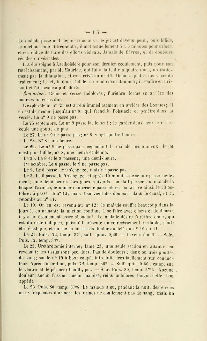 Le malade pisse mal depuis dois ans -. le jet est devenu pclil , puis bifide, la miction lente et fréquente ; il met actuellement '■', à 6 minutes pour uriner. et est obligé de l'aire des efforts violents. Jamais de fièvres, ni de douleurs rénales ou- vésicales. Il a été soigné à Lariboisière pour son dernier écoulement, puis pour son rétrécissement, par M. Mauriac, qui lui a fait, il y a quatre mois, un traite- ment par la dilatation, et est arrivé au n° 12. Depuis quatre mois pas de traitement; le jet, toujours bifide, a de nouveau diminué; il souffre en uri- nant et fait beaucoup d'efforts. Élat actuel. Reins et vessie indolores; l'urèthre forme en arrière des bourses un corps dur. L'explorateur n° 21 est arrêté immédiatement en arrière des bourse^; il en est de môme jusqu'au n° S, qui franchit l'obstacle et pénètre dins la vessie. Le n° 9 ne passe pas. Le 25 septembre. Le n° 9 passe facilement : le garder deu\ heures; il s'é- coule une goutte de pus. Le 27. Le n° 9 ne passe pas ; n° 8, vingt-quatre heures. Le 28. N° 8, une heure. Le 29. Le n° 9 ne passe pas; cependant le malade urine mieux ; le jet n'est plus bifide; n° 8, une heure et demie. Le 30. Le 8 et le 9 passent; une demi-heure. 1er octobre. Le 8 passe, le 9 ne passe pas. Le 2. Le 8 passe, le 9 s'engage, mais ne passe pas. Le 3. Le 8 passe, le 9 s'engage., et après 10 minutes de séjour passe facile- ment ; une demi-heure. Les jours suivants, on fait passer au malade la bougie d'avance, le numéro supérieur passe alors; on arrive ainsi, le 13 oc- tobre, à passer le n° 12; mais il survient des douleurs dans le canal, et ju retombe au n 11.. Le 19. On en est revenu au n° 12; le malade souffre beaucoup dans la journée en urinant; la miction continue à se faire avec efforts et douleurs ; il y a un écoulement assez abondant. Le malade désire l'uréthrolomie, qui est du reste indiquée, puisqu'il présente un rétrécissement irritable, peut- être élastique, et qui ne se laisse pas dilater au delà du n° 10 ou 11. Le 21. Puis. 72, temp. 37°, suif. quin. 0,20. — Lavem. émoll. —Soir. Puis. 72, temp. 37°. Le 22. Uréthrotomie interne; lame 23, une seule section en allant et en revenant; les tissus sont peu durs. Pas de douleurs; deux ou trois gouttes de sang; sonde n° 19 à bout coupé, introduite très-facilement sur conduc- teur. Après l'opération, puis. 72, temp. 36°. — Suif. quin. 0,60; calap. sur le ventre et le périnée; bouill., pot. — Soir. Puis. 80, temp. 37°4. Aucune douleur, aucun frisson, aucun malaise, reins indolores, langue nette, bon appétit. Le 23. Puis. 80, temp. 37°6. Le malade a eu, pendant la nuit, des envies assez fréquentes d'uriner: les urines ne contiennent Das de sang, mais un