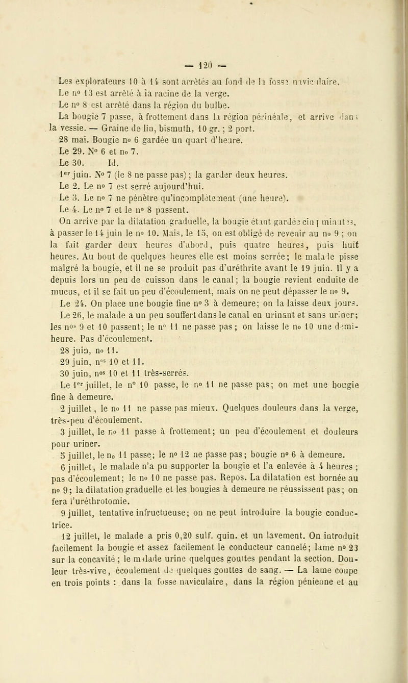 Le3 explorateurs 10 à li sont arrêtés au fond tle h fosSî rnvic ilafre, Le u° 13 est arrêté à ia racine de la verge. Le n° 8 est arrêté dans la région du bulbe. La bougie 7 passe, à frottement dans la région périnéale, et arrive dan; la Yessie. — Graine de lin, bismuth, 10 gr. ; 2 port. 28 mai. Bougie no 6 gardée un quart d'heure. Le 29. N 6 et no 7. Le 30. LI. 1er juin. N°7 (le 8 ne passe pas) ; la garder deux heures. Le 2. Le no 7 est serré aujourd'hui. Le 3. Le no 7 ne pénètre qu'incomplètement (une heure). Le 4. Le no 7 et le n° 8 passent. On arrive par la dilatation graduelle, la bougie étant gardéacin] minutes, à passer le 14 juin le no 10. Mais, le 15, on est obligé de revenir au no 9 ; on la fait garder deux heures d'abord, puis quatre heures, puis huit heures. Au bout de quelques heures elle est moins serrée; le malale pisse malgré la bougie, et il ne se produit pas d'uréthrite avant le 19 juin. Il y a depuis lors un peu de cuisson dans le canal ; la bougie revient enduite de mucus, et il se faiL un peu d'écoulement, mais on ne peut dépasser le no 9. Le 2i. On place une bougie fine n° 3 à demeure; on la laisse deux jours. Le 26, le malade a un peu souffert dans le canal en urinant et sans uriner; les nos 9 et 10 passent; le n° 11 ne passe pas; on laisse le no 10 une d-emi- heure. Pas d'écoulement. 28 juin, no II. 29 juin, ncs 10 et II. 30 juin, nos 10 et 11 très-serrés. Le 1er juillet, le n° 10 passe, le no il ne passe pas; on met une bougie fine à demeure. 2 juillet, le no H ne passe pas mieux. Quelques douleurs dans la verge, très-peu d'écoulement. 3 juillet, le r,o II passe à frottement; un peu d'écoulement et douleurs pour uriner. o juillet, len0 11 passe; le no 12 ne passe pas; bougie n° 6 à demeure. 6 juillet, le malade n'a pu supporter la bougie et l'a enlevée à 4 heures ; pas d'écoulement; le no 10 ne passe pas. Repos. La dilatation est bornée au no 9; la dilatation graduelle et les bougies à demeure ne réussissent pas; on fera l'uréthrotomie. 9 juillet, tentative infructueuse; on ne peut introduire la bougie conduc- trice. 12 juillet, le malade a pris 0,20 suif. quin. et un lavement. On introduit facilement la bougie et assez facilement le conducteur cannelé; lame n° 23 sur la concavité ; le m-dade urine quelques gouites pendant la section. Dou- leur très-vive, écoulement do quelques gouttes de sang. — La lame coupe en trois points : dans la fosse naviculaire, dans la région pénienne et au