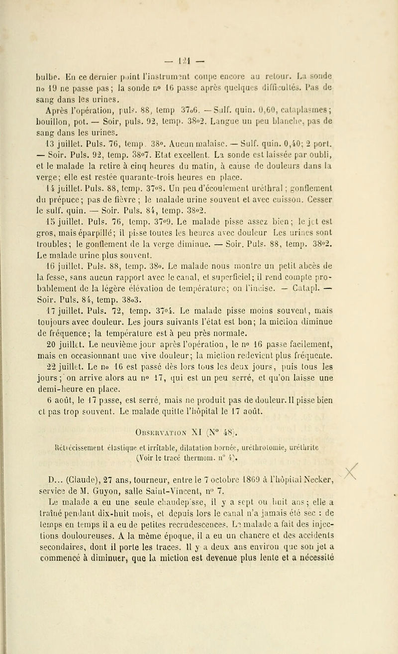 — [>\ — bulbe, lin ce dernier point l'instruin-:nt coupe encore au retour. La sonde no 19 ne passe pas; la sonde no 16 passe après quelques difficultés. Pas de sang dans les urines. Après l'opération, puis. 88, lemp 37o6. —Suif. quin. 0,60, cataplasmes ; bouillon, pot. — Soir, puis. 92, temp. 382. Langue un peu blanche, pas de sang dans les urines. 13 juillet. Puis. 76, lemp. 38°. Aucun malaise. — Suif. quin. 0,40; 2 port. — Soir. Puis. 92, lemp. 38°7. Etat excellent. La sonde est laissée par oubli, et le malade la retire à cinq heures du malin, à cause de douleurs dans la verge; elle est restée quarante-trois heures en place. 14 juillet. Puis. 88, lemp. 37°8. Un peu d'écoulement urélhral ; gonflement du prépuce; pas de fièvre ; le malade urine souvent et avec cuisson. Cesser le suif. quin. — Soir. Puis. 84, temp. 38o2. 15 juillet. Puis. 76, lemp. 37°9. Le malade pisse assez bien; le jet est gros, mais éparpillé; il pit.se toutes les heures avec douleur Les urines sont troubles; le gonflement de la verge diminue. — Soir. Puis. 88, temp. 382. Le malade urine plus souvent. 16 juillet. Puis. 88, temp. 38o. Le malade nous montre un petit abcès de la fesse, sans aucun rapport avec le canal, et superficiel; il rend compte pro- bablement de la légère élévation de température; on l'incise. — Catapl. — Soir. Puis. 84, temp. 38o3. 17 juillet. Puis. 72, temp. 37°4. Le malade pisse moins souvent, mais toujours avec douleur. Les jours suivants l'état est bon; la miction diminue de fréquence; la température est à peu près normale. 20 juillet. Le neuvième jour après l'opération , le no 16 passe facilement, mais en occasionnant une vive douleur; la miction redevient plus fréquente. 22 juillet. Le no 16 esl passé dès lors tous les deux jours, puis tous les jours ; on arrive alors au no 17, qui est un peu serré, et qu'on laisse une demi-heure en place. 6 août, le 17 passe, est serré, mais ne produit pas de douleur. Il pisse bien et pas trop souvent. Le malade quitte l'hôpital le 17 août. Observation XI (N° 48). Rétiécissement élastique et irritable, dilatation bornée, uréthrolomie; urélurile (Voir le tracé thermom. u° 4). D... (Claude), 27 ans, tourneur, entre le 7 octobre 1869 à l'hôpital Necker, Le malade a eu une seule cliaudep'sse, il y a sept ou huit ans; elle a traîné pendant dix-huit mois, et depuis lors le canal n'a jamais été sec : de temps en temps il a eu de petites recrudescences. Li malade a fait des injec- tions douloureuses. A la même époque, il a eu un chancre et des accidents secondaires, dont il porte les traces. 11 y a deux ans environ que son jet a commencé à diminuer, que la miction est devenue plus lente et a nécessité X