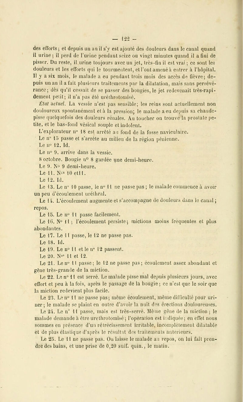 des efforts ; et depuis un a a il s'y est ajouté des douleurs dans le canal quand il urine ; il perd de l'urine pendant seize ou vingt minutes quand il a fini de pisser. Du reste, il urine toujours avec un jet, très-fin il est vrai ; ce sont les douleurs et les efforts qui le tourmentent, et l'ont amené à entrer à l'hôpital. Il y a six mois, Je malade à eu pendant trois mois des accès du fièvre; de- puis un an il a fait plusieurs traitemenis par la dilatation, mais sans persévé- rance; dès qu'il cessait de se passer des bougies, le jet redevenait très-rapi- dement petit; il n'a pas été uréthrotomisé. État actuel. La vessie n'est pas sensible; les reins sont actuellement non douloureux spontanément et à la pression; le malade a eu depuis sa chaude- pisse quelquefois des douleurs rénales. Au toucher on trouve la prostate pe- tite, et le bas-fond vésical souple et indolent. L'explorateur n° 18 est arrêté au fond de la fosse naviculaire. Le n° 15 passe et s'arrête au milieu de la région pénienne. Le n° 12. Id. Le n° 9. arrive dans la vessie. 8 octobre. Bougie n° 8 gardée une demi-heure. Le 9, N<j 9 demi-heure. Le 11. Nos 10 etll. Le 12.Id. Le 13, Le n° 10 passe, le n° 11 ne passe pas ; le malade commence à avoir un peu d'écoulement urélhral. Le 14. L'écoulement augmente et s'accompagne de douleurs dans le canal ; repos. Le 15. Le n° lt passe facilement. Le 16. N° H; l'écoulement persiste; mictions moins fréquentes et plus abondantes. Le 17. Le 11 passe, le 12 ne passe pas. Le 18. Id. Le 19. Le n° 11 et le n° 12 passent. Le 20. N°3 11 et 12. Le 21. Le n° Il passe; le 12 ne passe pas; écoulement assez abondant et gène très-grande de la miction. Le 22. Le n° 11 est serré. Le malade pisse mal depuis plusieurs jours, avec effort et peu à la fois, après le passage de la bougie ; ce n'est que le soir que la miction redevient plus facile. Le 23. Len° 11 ne passe pas; même écoulement, même difficulté pour uri- ner; le malade se plaint en outre d'avoir la nuit des érections douloureuses. Le 24. Le n° 11 passe, mais est très-serré. Même gêne de la miction ; le malade demande à être uréthrotomisé ; l'opération est indiquée ; en effet nous sommes en présence d'un rétrécissement irritable, incomplètement dilatable et de plus élastique d'après le résultat des traitements antérieurs. Le 25. Le 11 ne passe pas. On laisse le malade au repos, on lui fait pren- dre des bains, et une prise de 0,20 suif, quin., le malin.