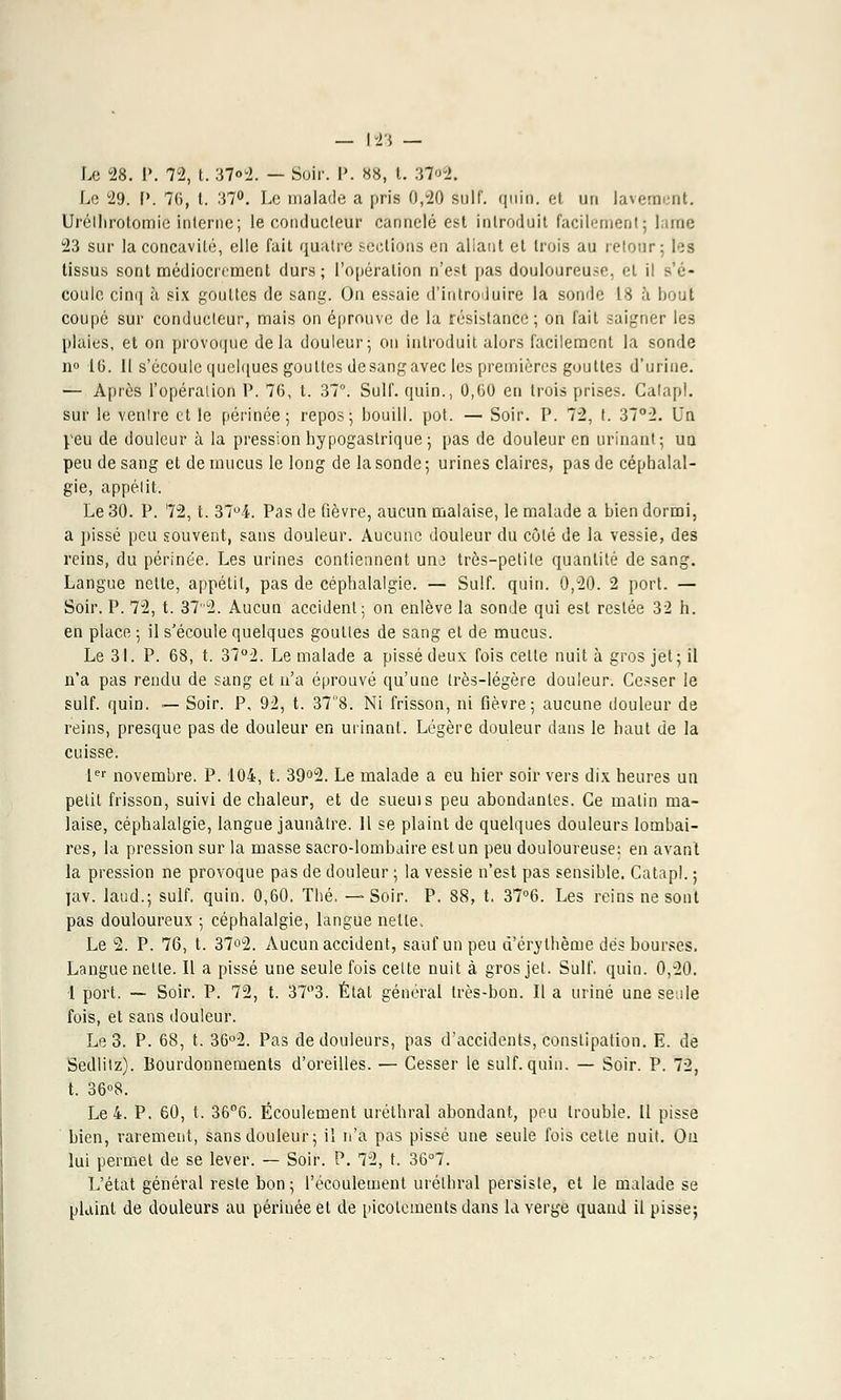 Le 28. 1\ 72, t. 37«2. — Soir. P. 88, t. 37<>2. Le 29. P. 76, t. 37°. Le malade a pris 0,20 suif. quio. et un lavement. Uréilirotomie inlerne; le conducteur cannelé est introduit facilement; lame 23 sur la concavité, elle fait quatre sections en allant et trois au retour; les tissus sont médiocrement durs; l'opération n'est pas douloureuse, et il s'é- coule cinq à six gouttes de sang. On essaie d'introduire la sonde 18 à bout coupé sur conducteur, mais on éprouve de la résistance; on fait saigner les plaies, et on provoque delà douleur; on introduit alors facilement la sonde n° 16. 11 s'écoule quelques gouttes desangavec les premières gouttes d'urine. — Après l'opération P. 76, t. 37°. Suif. qUin., 0,60 en trois prises. Calapl. sur le ventre et le périnée; repos; bouill. pot. — Soir. P. 72, t. 37°2. Un peu de douleur à la pression hypogastrique ; pas de douleur en urinant; un peu de sang et de mucus le long de la sonde; urines claires, pas de céphalal- gie, appélit. Le 30. P. 72, t. 37°4. Pas de fièvre, aucun malaise, le malade a bien dormi, a pissé peu souvent, sans douleur. Aucune douleur du côté de la vessie, des reins, du périnée. Les urines contiennent une très-petite quantité de sang. Langue nette, appétit, pas de céphalalgie. — Suif. quin. 0,20. 2 port. — Soir. P. 72, t. 37'2. Aucun accident; on enlève la sonde qui est restée 32 h. en place ; il s'écoule quelques gouttes de sang et de mucus. Le 31. P. 68, t. 37°2. Le malade a pissé deux fois celle nuit à gros jet ; il n'a pas rendu de sang et n'a éprouvé qu'une très-légère douleur. Cesser le suif. quin. — Soir. P, 92, t. 378. Ni frisson, ni fièvre; aucune douleur de reins, presque pas de douleur en urinant. Légère douleur dans le haut de la cuisse. 1er novembre. P. 104, t. 39°2. Le malade a eu hier soir vers dix heures un petit frisson, suivi de chaleur, et de sueuis peu abondantes. Ce matin ma- laise, céphalalgie, langue jaunâtre. Il se plaint de quelques douleurs lombai- res, la pression sur la masse sacro-lombaire eslun peu douloureuse: en avant la pression ne provoque pas de douleur ; la vessie n'est pas sensible. Catapl. ; jav. laud.; suif. quin. 0,60. Thé, —Soir. P. 88, t. 37°6. Les reins ne sont pas douloureux ; céphalalgie, langue nelle, Le 2. P. 76, t. 37°2. Aucun accident, sauf un peu à'érylhècne dés bourses. Langue netle. Il a pissé une seule fois celte nuit à gros jet. Suif. quin. 0,20. 1 port. — Soir. P. 72, t. 37°3. État général très-bon. Il a uriné une seule fois, et sans douleur. Le 3. P. 68, t. 36°2. Pas de douleurs, pas d'accidents, constipation. E. de Sedlitz). Bourdonnements d'oreilles. — Cesser le suif. quin. — Soir. P. 72, t. 36°8. Le 4. P. 60, t. 36°6. Écoulement urétbral abondant, peu trouble. Il pisse bien, rarement, sans douleur; il n'a pas pissé une seule fois cette nuit. On lui permet de se lever. — Soir. P. 72, t. 36°7. L'état général reste bon; l'écoulement urélhral persiste, et le malade se plaint de douleurs au périnée et de picotements dans la verge quand il pisse;