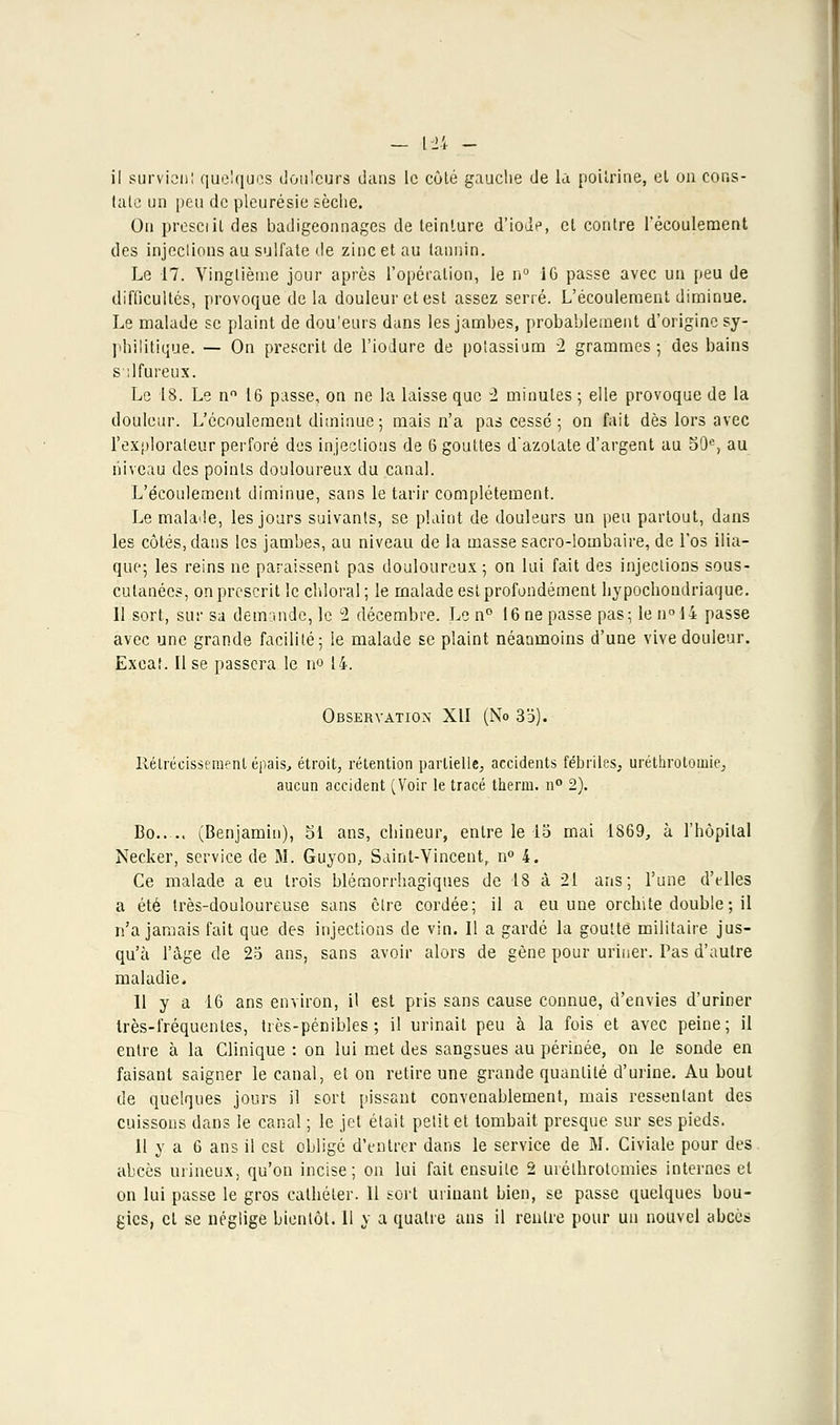 — [24 - il survient quelques douleurs dans le côté gauche de la poitrine, et on cons- tate un peu de pleurésie sèche. Ou presciil des badigeonnages de teinture d'ioJ^, et contre l'écoulement des injeclions au sulfate de zinc et au tannin. Le 17. Vingtième jour après l'opération, le n° 16 passe avec un peu de difficultés, provoque delà douleur et est assez serré. L'écoulement diminue. Le malade se plaint de dou'eurs dans les jambes, probablement d'origine sy- philitique. — On prescrit de l'iodure de potassium 2 grammes ; des bains s :lfureux. Le 18. Le n° 16 passe, on ne la laisse que 2 minutes ; elle provoque de la douleur. L'écoulement diminue; mais n'a pas cessé; on fait dès lors avec l'explorateur perforé des injections de 6 gouttes d'azotate d'argent au 59e, au niveau des points douloureux du canal. L'écoulement diminue, sans le tarir complètement. Le malade, les jours suivants, se plaint de douleurs un peu partout, dans les côtés, dans les jambes, au niveau de la masse sacro-lombaire, de l'os ilia- que; les reins ne paraissent pas douloureux; on lui fait des injections sous- culanécs, on prescrit le chloral; le malade est profondément hypochoudriaque. 11 sort, sur sa demande, le °2 décembre. Le n° 16 ne passe pas; le n° 14 passe avec une grande facilité; le malade se plaint néanmoins d'une vive douleur. Exeat. Il se passera le n° 14. Observation XII (No 33). llélrécissement épais, étroit, rétention partielle, accidents fébriles, uréthrotomie, aucun accident (Voir le tracé thenn. n° 2). Bo (Benjamin), 51 ans, chineur, entre le 15 mai 1869, à l'hôpital Necker, service de M. Guyon, Saint-Vincent, n° 4. Ce malade a eu trois blémorrhagiques de 18 à 21 ans; l'une d'elles a été très-douloureuse sans cire cordée; il a eu une orchite double; il n'a jamais fait que des injections de vin. Il a gardé la goutté militaire jus- qu'à l'âge de 25 ans, sans avoir alors de gène pour uriner. Pas d'autre maladie. 11 y a 16 ans environ, il est pris sans cause connue, d'envies d'uriner très-fréquentes, très-pénibles; il urinait peu à la fois et avec peine; il entre à la Clinique : on lui met des sangsues au périnée, on le sonde en faisant saigner le canal, et on retire une grande quantité d'urine. Au bout de quelques jours il sort pissant convenablement, mais ressentant des cuissons dans le canal ; le jet était petit et tombait presque sur ses pieds. 11 y a 6 ans il est obligé d'entrer dans le service de M. Civiale pour des abcès uriueux, qu'on incise; on lui fait ensuite 2 urélhrotomies internes et on lui passe le gros cathéter. Il sort urinant bien, se passe quelques bou-