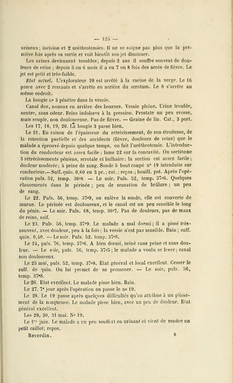 — 125 — urineux; incision et 2 uréthrotomies. Il ne se noigne pas plus qoe la pre- mière fois après sa sortie et voit bientôt son jet diminuer. Les mines deviennent troubles; depuis 2 ans il souffre souvent de dou- leurs de reins ; depuis 5 ou 6 mois il a eu 7 ou 8 fois des accès de fièvre. Le jet est petit et très-faible. Etat aclvel. L'explorateur 20 est arrêté à la racine de la verge. Le 16 passe avec 2 ressauts et s'arrête en arrière du scrotum. Le 8 s'arrête au même endroit. La bougie n° 3 pénètre dans la vessie. Canal dur, noueux en arrière des bourses. Vessie pleine. Urine trouble, neutre, sans odeur. Reins indolores à la pression. Prostate un peu grosse, mais souple, non douloureuse. Pas de fièvre. — Graine de lin. Cat., 3 port. Les 17, 18, 19, 20. L* bougie 3 passe bien. Le 21. En raison de l'épaisseur du rétrécissement, de son étroitesse, de la rétention partielle et des accidents (fièvre, douleurs de reins) que le malade a éprouvé depuis quelque temps, on fait l'uréthrotomie. L'introduc- tion du conducteur est assez facile ; lame 22 sur la concavité. On sectionne 3 rétrécissements péniens, scrotale et bulbaire-, la section est assez facile; douleur modérée; à peine de sang. Sonde à bout coupé n° 19 introduite sur conducteur.—Suif. quin. 0,60 en 3 pr. ; cat. ; repos.; bouill. pot. Après l'opé- ration puis. 52, temp. 36»8. — Le soir. Puis. 52, temp. 37<>6. Quelques élancements dans le périnée ; peu de sensation de brûlure ; un peu de sang. Le 22. Puis. 56, temp. 37°9, on enlève la sonde, elle est couverte de mucus. Le périnée est douloureux, et le canal est un peu sensible le long du pénis. — Le soir. Puis. 68, temp. 38°7. Pas de douleurs, pas de maux de reins, soif. Le 23. Puis. 56, temp. 37°9. Le malade a mal dormi ; il a pissé très- souvent, avec douleur, peu à la fois ; la vessie n'est pas sensible. Bain ; suif, quin. 0,40. —Le soir. Puis. 52. temp. 37°8. Le 24, puis. 76, temp. 37°6. A bien dormi, uriné sans peine et sans dou- leur. — Le soir, puis. 56, temp. 37<>5 ; le malade a voulu se lever; canal non douloureux. Le 25 mai, puis. 52, temp. 37<>8. Etat général et local excellent. Cesser le suif, de quin. On lui permet de se promener. — Le soir, puis. 56, temp. 37*8. Le 26. Etat excellent. Le malade pisse bien. Bain. Le 27. Ie jour après l'opération on passe le no 19. Le 28. Le 19 passe après quelques difficultés qu'on attribue à un plisse- ment de la muqueuse. Le malade pisse bien, avec un peu de douleur. Eial général excellent. Les 29, 30, 31 mai. N° 19. Le lrr juin. Le malade a un peu souffert en urinant et vient de rendre un petit caillot; repos.