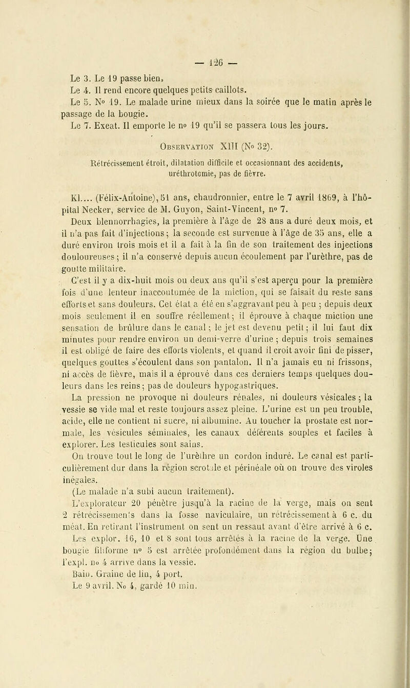 — ï% — Le 3. Le 19 passe bien. Le 4. II rend encore quelques petits caillots. Le 5. N° 19. Le malade urine mieux dans la soirée que le matin après le passage de la bougie. Le 7. Exeat. Il emporte le no 19 qu'il se passera tous les jours. Observation X11I (No 32). Rétrécissement étroit, dilatation difficile et occasionnant des accidents, uréthrotomie, pas de fièvre. Kl.... (Félix-Antoine), 51 ans, chaudronnier, entre le 7 avril 1869, à l'hô- pital Necker, service de M. Guyon, Saint-Vincent, no 7. Deux blennorrhagies, la première à l'âge de 28 ans a duré deux mois, et il n'a pas fait d'injections; la seconde est survenue à l'âge de 35 ans, elle a duré environ trois mois et il a fait à la fin de son traitement des injections douloureuses ; il n'a conservé depuis aucun écoulement par l'urèthre, pas de goutte militaire. C'est il y a dix-huit mois ou deux ans qu'il s'est aperçu pour la première fois d'une lenteur inaccoutumée île la miction, qui se faisait du reste sans efforts et sans douleurs. Cet état a été en s'aggravant peu à peu ; depuis deux mois seulement il en souffre réellement ; il éprouve à chaque miction une sensation de brûlure dans le canal ; le jet est devenu petit; il lui faut dix minutes pour rendre environ un demi-verre d'urine ; depuis trois semaines il est obligé de faire des efforts violents, et quand il croit avoir fini de pisser, quelques gouttes s'écoulent dans son pantalon. Il n'a jamais eu ni frissons, ni accès de fièvre, mais il a éprouvé dans ces derniers temps quelques dou- leurs dans les reins; pas de douleurs hypogastriques. La pression ne provoque ni douleurs rénales, ni douleurs vésicales ; la vessie se vide mal et reste toujours assez pleine. L'urine est un peu trouble, acide, elle ne contient ni sucre, ni albumine. Au toucher la prostate est nor- male, les vésicules séminales, les canaux déférents souples et faciles à explorer. Les testicules sont sains. Ou trouve tout le long de l'urèthre un cordon induré. Le canal est parti- culièrement dur dans la région scroble et périnéale où on trouve des viroles inégales. (Le malade n'a subi aucun traitement). L'explorateur 20 pénètre jusqu'à la racine de la verge, mais on seut 2 rétrécissements dans la fosse naviculaire, un rétrécissement à 6 c. du méat. En retirant l'instrument on sent un ressaut avant d'être arrivé à 6 c. Les explor. 16, 10 et 8 sont tous arrêtés à la racine de la verge. Une bougie filiforme n° 5 est arrêtée profondément dans la région du bulbe; l'expl. no 4 arrive dans la vessie. Bain. Graine de lin, 4 port.