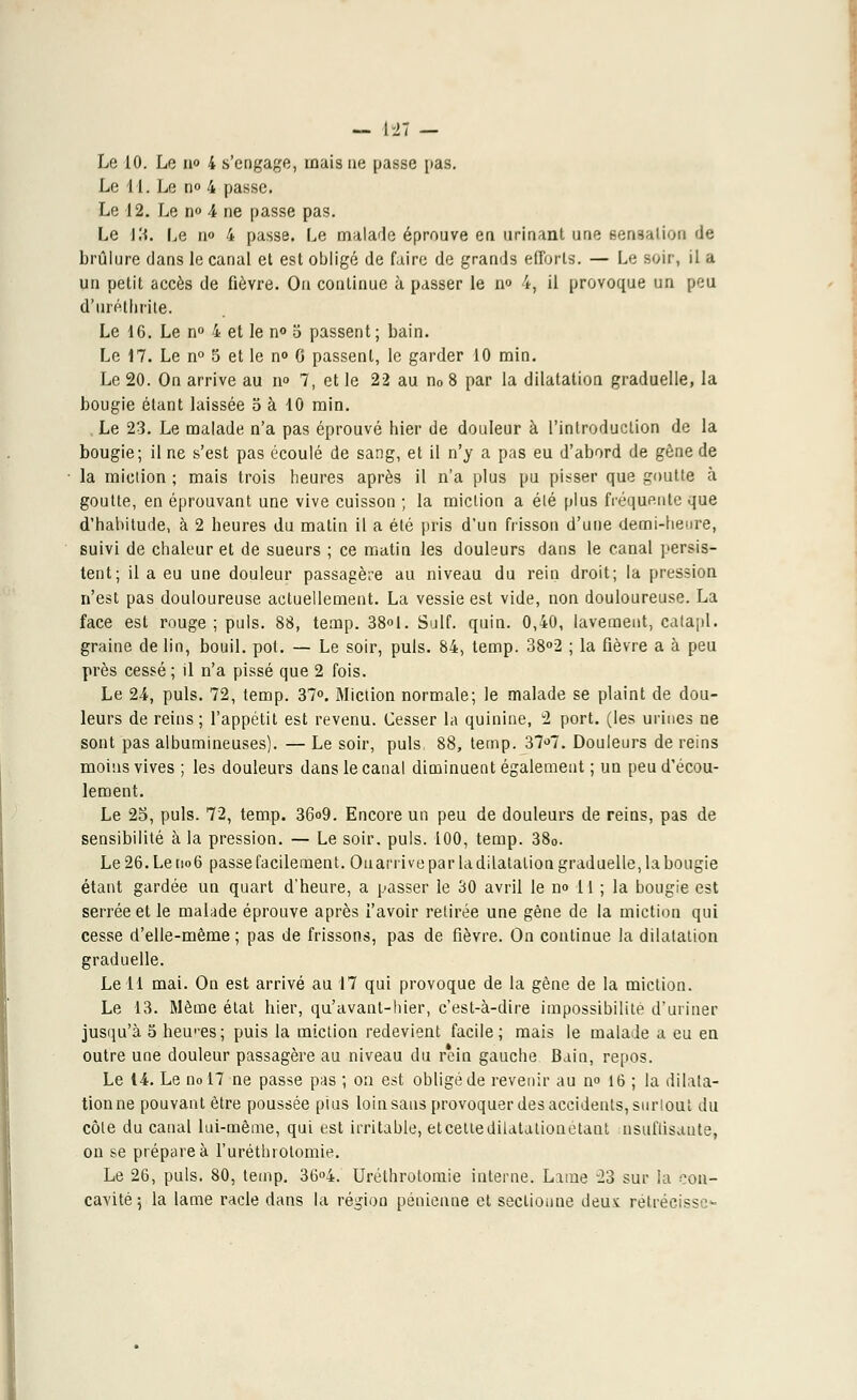 - HT — Le 10. Le n° 4 s'engage, mais ne passe pas. Le 11. Le no 4 passe. Le 12. Le n° 4 ne passe pas. Le IH. Le n» 4 passe. Le malade éprouve en. urinant une sensation de brûlure dans le canal el est obligé de faire de grands efforts. — Le soir, il a un petit accès de fièvre. Ou continue à passer le n<> 4, il provoque un peu d'uréthrite. Le 16. Le n° 4 et le n° o passent; bain. Le 17. Le n° 5 et le n° G passent, le garder 10 min. Le 20. On arrive au n° 7, et le 22 au n0 8 par la dilatation graduelle, la bougie étant laissée 5 à 10 min. Le 23. Le malade n'a pas éprouvé hier de douleur à l'introduction de la bougie; il ne s'est pas écoulé de sang, et il n'y a pas eu d'abord de gène de la miction ; mais trois heures après il n'a plus pu pisser que goutte à goutte, en éprouvant une vive cuisson ; la miction a été plus fréquente que d'habitude, à 2 heures du matin il a été pris d'un frisson d'une demi-heure, suivi de chaleur et de sueurs ; ce matin les douleurs dans le canal persis- tent; il a eu une douleur passagère au niveau du rein droit; la pression n'est pas douloureuse actuellement. La vessie est vide, non douloureuse. La face est rouge ; puis. 88, temp. 38°1. Suif. quin. 0,40, lavement, calapl. graine de lin, bouil. pot. — Le soir, puis. 84, temp. 38°2 ; la fièvre a à peu près cessé ; il n'a pissé que 2 fois. Le 24, puis. 72, temp. 37°. Miction normale; le malade se plaint de dou- leurs de reins; l'appétit est revenu. Cesser la quinine, 2 port, (les urines ne sont pas albumineuses). — Le soir, puis, 88, temp. 37°7. Douleurs de reins moins vives ; les douleurs dans le canal diminuent également ; un peu d'écou- lement. Le 25, puis. 72, temp. 36<>9. Encore un peu de douleurs de reins, pas de sensibilité à la pression. — Le soir. puis. 100, temp. 380. Le 26. Le no6 passe facilement. Oa arrive par la dilatation graduelle, la bougie étant gardée un quart d'heure, a passer le 30 avril le n<> 11 ; la bougie est serrée et le malade éprouve après l'avoir retirée une gêne de la miction qui cesse d'elle-même; pas de frissons, pas de fièvre. On continue la dilatation graduelle. Le 11 mai. On est arrivé au 17 qui provoque de la gène de la miction. Le 13. Même état hier, qu'avant-hier, c'est-à-dire impossibilité d'uriner jusqu'à 5 heures; puis la miction redevient facile; mais le malade a eu en outre une douleur passagère au niveau du rein gauche Bain, repos. Le 14. Le no 17 ne passe pas ; on est obligé de revenir au n° 16 ; la dilata- tion ne pouvant être poussée plus loin sans provoquer des accidents, surtout du côte du canal lui-même, qui est irritable, et cette dilatation étant nsuflisaute, on se prépare à l'uréthrotomie. Le 26, puis. 80, temp. 36°4. Uréthrotomie interne. Lame 23 sur la con-