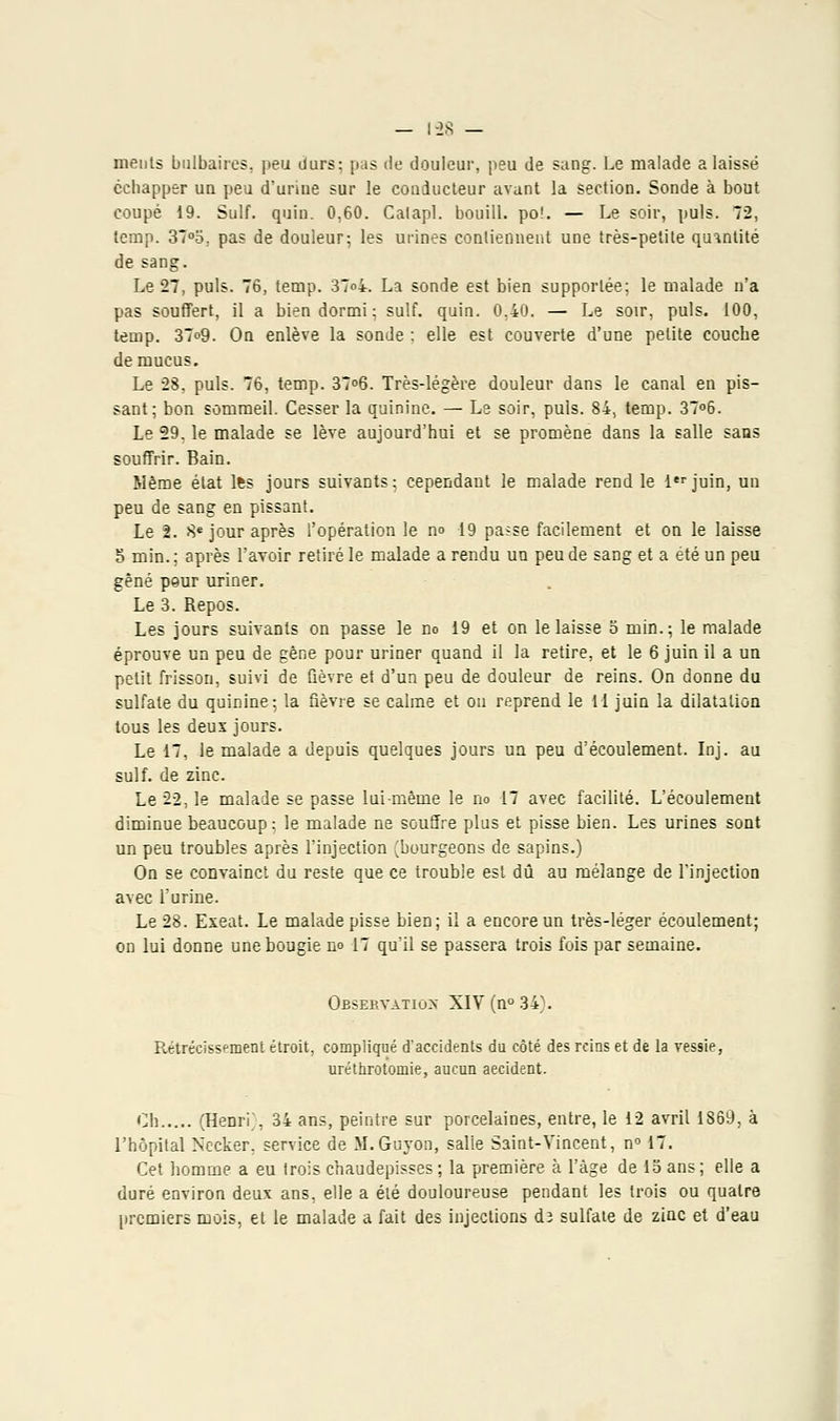 meuls bulbaires, peu durs; pas de douleur, peu de sang-. Le malade a laissé échapper un peu d'urine sur le conducteur avant la section. Sonde à bout coupé 19. Suif. quin. 0,60. Calapl. bouill. po!. — Le soir, puis. 72, temp. 37°o. pas de douleur; les urines contiennent une très-petite quantité de sang. Le 27, puis. 76, temp. 37o4. La sonde est bien supportée; le malade n'a pas souffert, il a bien dormi; suif. quin. 0,40. — Le soir, puis. 100, temp. 37o9. On enlève la sonde ; elle est couverte d'une petite couche de mucus. Le 28, puis. 76, temp. 37°6. Très-légère douleur dans le canal en pis- sant; bon sommeil. Cesser la quinine. — Le soir, puis. 84, temp. 37°6. Le 29, le malade se lève aujourd'hui et se promène dans la salle sans souffrir. Bain. Même état lfes jours suivants; cependant le malade rend le 1er juin, un peu de sang en pissant. Le 2. 8e jour après l'opération le no 19 passe facilement et on le laisse S min. ; après l'avoir retiré le malade a rendu uu peu de sang et a été un peu gêné peur uriner. Le 3. Repos. Les jours suivants on passe le no 19 et on le laisse o min.; le malade éprouve un peu de gêne pour uriner quand il la retire, et le 6 juin il a un petit frisson, suivi de fièvre et d'un peu de douleur de reins. On donne du sulfate du quinine; la fièvre se calme et on reprend le 11 juin la dilatation tous les deux jours. Le 17, le malade a depuis quelques jours ua peu d'écoulement. Inj. au suif, de zinc. Le 22, le malade se passe lui-même le no 17 avec facilité. L'écoulement diminue beaucoup; le malade ne souffre plus et pisse bien. Les urines sont un peu troubles après l'injection (bourgeons de sapins.) On se convainct du reste que ce trouble est dû au mélange de l'injection avec l'urine. Le 28. Exeat. Le malade pisse bien; il a encore un très-léger écoulement; on lui donne une bougie no 17 qu'il se passera trois fois par semaine. Observation XIV(n°34). Rétrécissement étroit, compliqué d'accidents du côté des reins et de la vessie, uréthrotomie, aucun aecident. Oh (Henri;, 34 ans, peintre sur porcelaines, entre, le 12 avril 1869, à l'hôpital Nccker, service de M.Guyon, salie Saint-Vincent, n° 17. Cet homme a eu trois chaudepisses ; la première à l'âge de 15 ans ; elle a duré environ deux ans, elle a été douloureuse pendant les trois ou quatre premiers mois, et le malade a fait des injections dî sulfate de zinc et d'eau