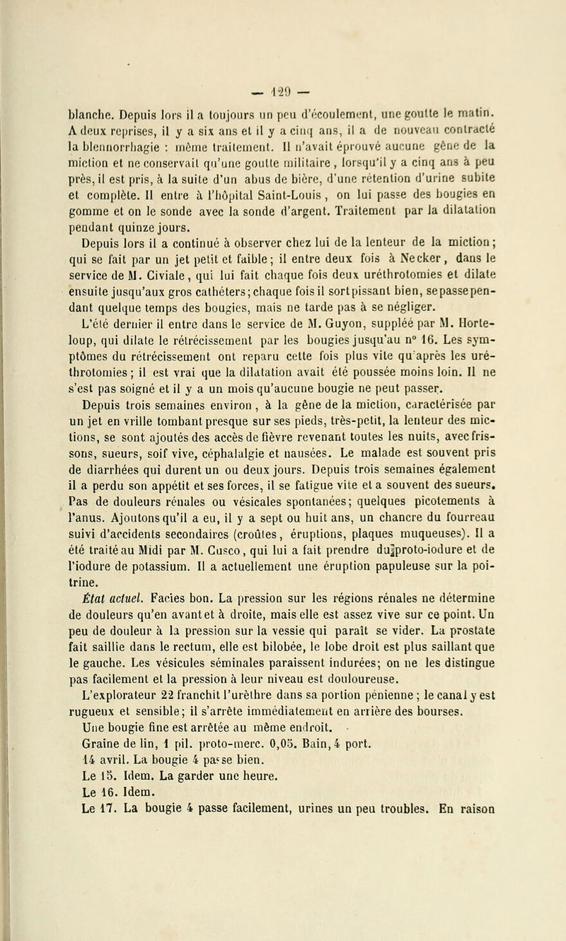 — 129 — blanche. Depuis lors il a toujours un peu d'écoulement, une goutte le matin. A deux reprises, il y a six ans et il y a cinq ans, il a de nouveau contracté la blennorrhagie : même traitement. Il n'avait éprouvé aucune gêne de la miction et ne conservait qu'une goutte militaire, lorsqu'il y a cinq ans à peu près, il est pris, à la suite d'un abus de bière, d'une rétention d'urine subite et complète. Il entre à l'hôpital Saint-Louis , on lui passe des bougies en gomme et on le sonde avec la sonde d'argent. Traitement par la dilatation pendant quinze jours. Depuis lors il a continué à observer chez lui de la lenteur de la miction ; qui se fait par un jet petit et faible; il entre deux fois à Necker, dans le service de M. Civiale, qui lui fait chaque fois deux uréthrotoraies et dilate ensuite jusqu'aux gros cathéters; chaque fois il sortpissanl bien, sepassepen- dant quelque temps des bougies, mais ne tarde pas à se négliger. L'été dernier il entre dans le service de M. Guyon, suppléé par M. Horle- loup, qui dilate le rétrécissement par les bougies jusqu'au n° 16. Les sym- ptômes du rétrécissement ont reparu cette fois plus vile qu'après les uré- throtomies ; il est vrai que la dilatation avait été poussée moins loin. Il ne s'est pas soigné et il y a un mois qu'aucune bougie ne peut passer. Depuis trois semaines environ , à la gêne de la miction, caractérisée par un jet en vrille tombant presque sur ses pieds, très-petit, la lenteur des mic- tions, se sont ajoutés des accès de fièvre revenant toutes les nuits, avec fris- sons, sueurs, soif vive, céphalalgie et nausées. Le malade est souvent pris de diarrhées qui durent un ou deux jours. Depuis trois semaines également il a perdu son appétit et ses forces, il se fatigue vite et a souvent des sueurs. Pas de douleurs rénales ou vésicales spontanées; quelques picotements à l'anus. Ajoutons qu'il a eu, il y a sept ou huit ans, un chancre du fourreau suivi d'accidents secondaires (croules, éruptions, plaques muqueuses). Il a été traité au Midi par M. Cusco, qui lui a fait prendre du^proto-iodure et de l'iodure de potassium. Il a actuellement une éruption papuleuse sur la poi- trine. État actuel. Faciès bon. La pression sur les régions rénales ne détermine de douleurs qu'en avantet à droite, mais elle est assez vive sur ce point. Un peu de douleur à la pression sur la vessie qui paraît se vider. La prostate fait saillie dans le rectum, elle est bilobée, le lobe droit est plus saillant que le gauche. Les vésicules séminales paraissent indurées; on ne les distingue pas facilement et la pression à leur niveau est douloureuse. L'explorateur 22 franchit l'urèthre dans sa portion pénienne ; le canal y est rugueux et sensible; il s'arrête immédiatement en arrière des bourses. Une bougie fine est arrêtée au même endroit. Graine de lin, 1 pil. proto-merc. 0,05. Bain, 4 port. 14 avril. La bougie 4 pa<se bien. Le lb. Idem. La garder une heure. Le 16. Idem.