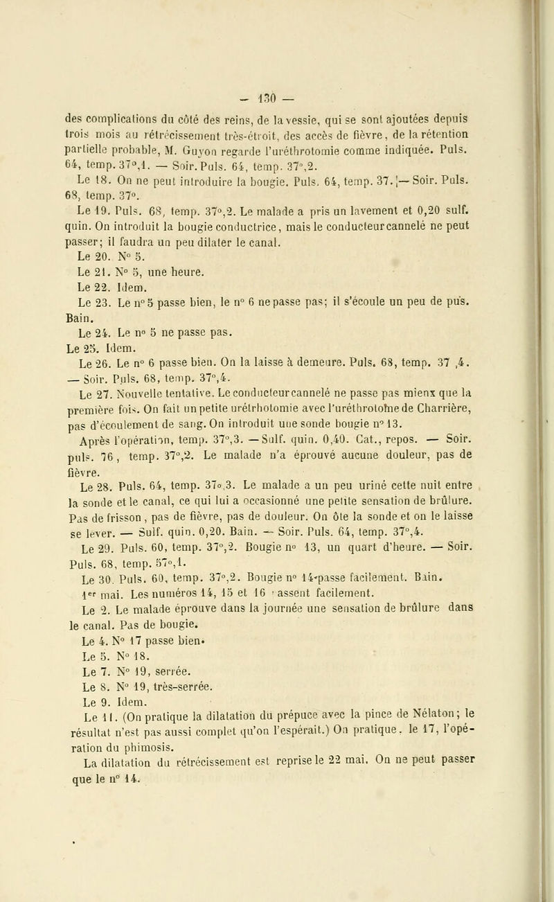 des complications du côté des reins, de la vessie, qui se sont ajoutées depuis trois mois au rétrécissement très-étroit, des accès de fièvre, de la rétention partielle probable, M. Guyon regarde l'uréthrotomie comme indiquée. Puis. 64, temp.37°,l. — Soir.Puis. 64, temp. 37n,2. Le t8. On ne peut introduire la bougie. Puis, 64, temp. 37.;—Soir. Puis. 68, temp. 37°. Le 19. Puis. 68, temp. 37°,2. Le malade a pris un lavement et 0,20 suif, quin. On introduit la bougie conductrice, mais le conducteur cannelé ne peut passer; il faudra un peu dilater le canal. Le 20. N° 5. Le 21. N° 5, une heure. Le 22. Idem. Le 23. Le n°5 passe bien, le n° 6 ne passe pas; il s'écoule un peu de pus. Bain. Le 24. Le n° 5 ne passe pas. Le 25. Idem. Le 26. Le n° 6 passe bien. On la laisse à demeure. Puis. 68, temp. 37 ,4. — Soir. Puis. 68, temp. 37°,4. Le 27. Nouvelle tentative. Leconducteurcannelé ne passe pas mienx que la première fois. On fait un petite urétrhotomie avec l'uréthrotomede Charrière, pas d'écoulement de sang. On introduit une sonde bougie n° 13. Après l'opération, temp. 37°,3. —Suif. quin. 0,40. Gat., repos. — Soir, puis. 76, temp. 37°,2. Le malade n'a éprouvé aucune douleur, pas de fièvre. Le 28. Puis. 64, temp. 37o,3. Le malade a un peu uriné cette nuit entre la sonde et le canal, ce qui lui a occasionné une petite sensation de brûlure. Pas de frisson , pas de fièvre, pas de douleur. On ôte la sonde et on le laisse se lever. — Suif. quin. 0,20. Bain. — Soir. Puis. 64, temp. 37°,4. Le 29. Puis. 60, temp. 37°,2. Bougie n° 13, un quart d'heure. — Soir. Puis. 68, temp. 57°,1- Le 30. Puis. 60, temp. 37°,2. Bougie n° I4»passe facilement. Bain. 1er mai. Les numéros 14, 15 et 16 ■ assent facilement. Le 2. Le malade éprouve dans la journée une sensation de brûlure dans le canal. Pas de bougie. Le 4. N° 17 passe bien* Le 5. N° 18. Le 7. N° 19, serrée. Le 8. N° 19, très-serrée. Le 9. Idem. Le 11. (On pratique la dilatation du prépuce avec la pince de Nélaton ; le résultat n'est pas aussi complet qu'on l'espérait.) On pratique, le 17, l'opé- ration du phimosis. La dilatation du rétrécissement est reprise le 22 mai. On ne peut passer que le n° 14.