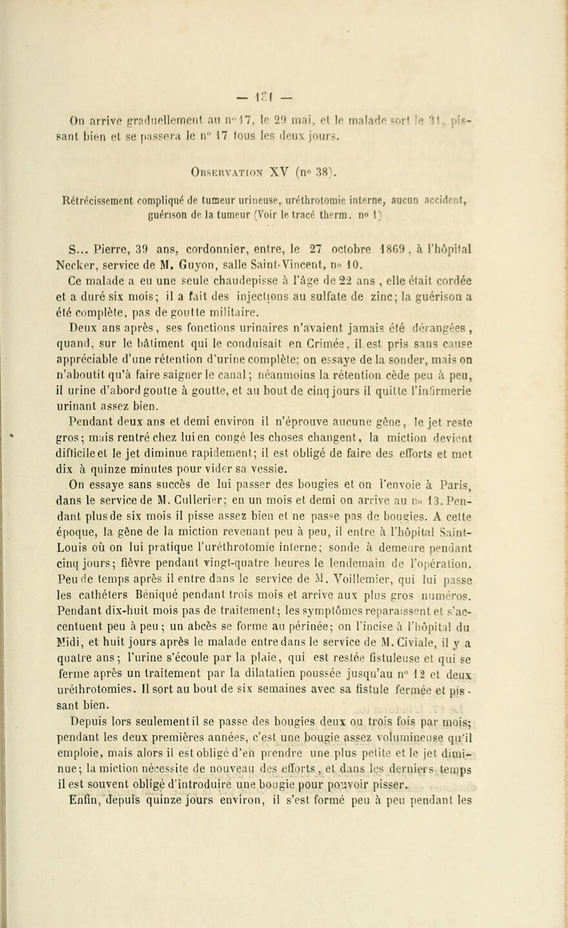 On arrive graduellement au rv 17, le 29 mai, et le malade sant bien et se passera le n 17 tous les deux jours. Observation XV (n° 38). Rétrécissement compliqué de tumeur urineuse, uréthrotomie interne, aucun accident, guénson de la tumeur (Voir le tracé th^rm. n I S... Pierre, 39 ans, cordonnier, entre, le 27 octobre 1860. à l'hôpital Necker, service de M. Guyon, salle Saint-Vincent, n» 10. Ce malade a eu une seule chaudepisse à l'âge de 22 ans , elle était cordée et a duré six mois; il a fait des injechons au sulfate de zinc; la guérison a été complète, pas de goutte militaire. Deux ans après, ses fonctions urinaires n'avaient jamais été dérangées, quand, sur le bâtiment qui le conduisait en Grimée, il est pris sans cause appréciable d'une rétention d'urine complète; on essaye de la sonder, mais on n'aboutit qu'à faire saigner le canal; néanmoins la rétention cède peu à peu, il urine d'abord goutte à goutte, et au bout de cinq jours il quitte l'infirmerie urinant assez bien. Pendant deux ans et demi environ il n'éprouve aucune gêne, le jet reste gros; mais rentré chez lui en congé les choses changent, la miction devient difficile et le jet diminue rapidement; il est obligé de faire des efforts et met dix à quinze minutes pour vider sa vessie. On essaye sans succès de lui passer des bougies et on l'envoie à Paris, dans le service de M. Cullerier; en un mois et demi on arrive au no 13. Pen- dant plus de six mois il pisse assez bien et ne passe pas de bousïes. A cette époque, la gêne de la miction revenant peu à peu, il entre à l'hôpital Saint- Louis où on lui pratique l'uréthrotomie interne; sonde à demeure pendant cinq jours; fièvre pendant yingt-quatre heures le lendemain de l'opération. Peu de temps après il entre dans le service de M. Voillemier, qui lui passe les cathéters Béniqué pendant trois mois et arrive aux plus gros numéros. Pendant dix-huit mois pas de traitement; les symptômes reparaissent et s'ac- centuent peu à peu ; un abcès se forme au périnée; on l'incise à l'hôpital du Midi, et huit jours après le malade entre dans le service de M.Civiale, il y a quatre ans; l'urine s'écoule par la plaie, qui est restée fistuleuse et qui se ferme après un traitement par la dilatalien poussée jusqu'au n° 12 et deux uréthrotomies. Il sort au bout de six semaines avec sa fistule fermée et pis • sant bien. Depuis lors seulement il se passe des bougies deux ou trois fois par mois; pendant les deux premières années, c'est une bougie assez volumineuse qu'il emploie, mais alors il est obligé d'en prendre une plus petite et le jet dimi- nue; la miction nécessite de nouveau des efforts, et dans les derniers temps il est souvent obligé d'introduire une bougie pour pouvoir pisser. Enfin, depuis quinze jours environ, il s'est formé peu à peu pendant les