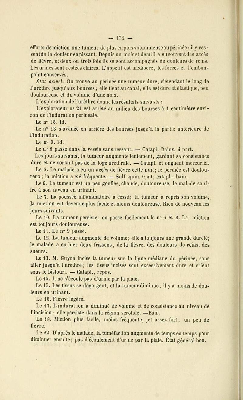 efforts demiction une tumeur de plus eu plus volumineuseaupérinée ;ity res- sentde la douleur en pissant. Depuis un moiset demiil a eusouventdes accès de fièvre, et deux ou trois fois ils se sont accompagnés de douleurs de reins. Les urines sont restées claires. L'appétit est médiocre, les forces et l'embon- point conservés. État actuel. On trouve au périnée une tumeur dure, s'étendant le long de l'urèthre jusqu'aux bourses ; elle tient au canal, elle est dure et élastique, peu douloureuse et du volume d'une noix.. L'exploration de l'urèthre donne les résultats suivants : L'explorateur n° 21 est arrêté au milieu des bourses à 1 centimètre envi- ron de l'induration périnéale. Le n° 18.Id. Le n 13 s'avance en arrière des bourses jusqu'à la partie antérieure de l'induration. Le n° 9. Id. Le n° 8 passe dans la vessie sans ressaut. — Catapl. Bains. 4 port. Les jours suivants, la tumeur augmente lentement, gardant sa consistance dure et ne sortant pas de la loge uréthrale. — Catapl. et onguent mercuriel. Le 5. Le malade a eu un accès de fièvre cette nuit; le périnée est doulou- reux; la miction a été fréquente. — Suif. quin. 0,40; catapl.; bain. Le 6. La tumeur est un peu gonflée, chaude, douloureuse, le malade souf- fre à son niveau en urinant. Le 7. La poussée inflammatoire a cessé; la tumeur a repris son volume, la miction est devenue plus facile et moins douloureuse. Rien de nouveau les jours suivants. Le 10. La tumeur persiste; on passe facilement le n° 6 et 8. La miction est toujours douloureuse. Le 11. Le n° 9 passe. Le 12. La tumeur augmente de volume; elle a toujours une grande dureté; le malade a eu hier deux frissons, delà fièvre, des douleurs de reins, des sueurs. Le 13. M. Guyon incise la tumeur sur la ligne médiane du périnée, sans aller jusqu'à l'urèthre; les tissus incisés sont excessivement durs et crient sous le bistouri. — Catapl., repos. Le 14. Il ne s'écoule pas d'urine par la plaie. Le 15. Les tissus se dégorgent, et la tumeur diminue; il y a moins de dou- leurs en urinant. Le 16. Fièvre légère. Le 17. L'induration a diminué de volume et de consistance au niveau de l'incision ; elle persiste dans la région scrotale. —Bain. Le 18. Miction plus facile, moins fréquente, jet assez fort; un peu de fièvre. Le 22. D'après le malade, la tuméfaction augmente de temps en temps pour diminuer ensuite; pas d'écoulement d'urine par la plaie. État général bon.