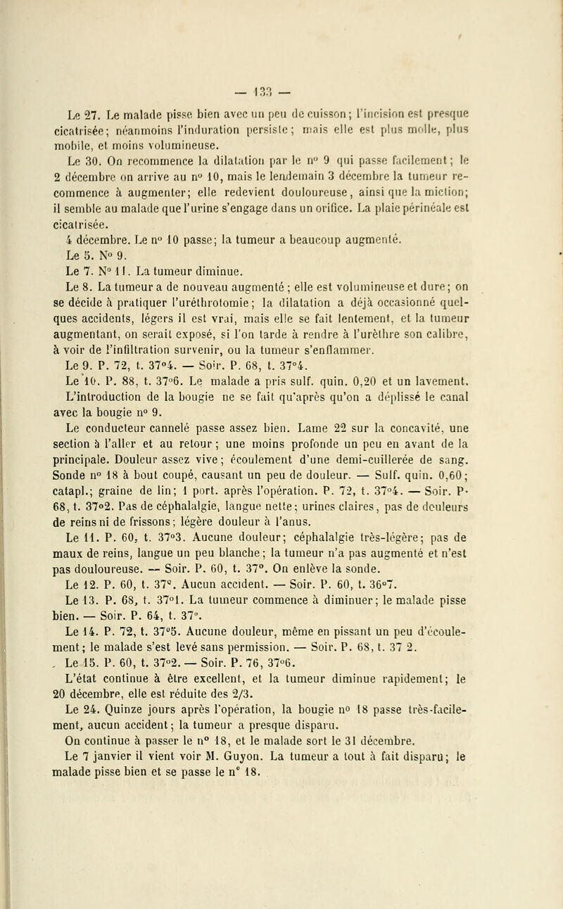Le 27. Le malade pisse bien avec un peu de cuisson ; l'incision est presque cicatrisée; néanmoins l'induration persiste ; mais elle est plus molle, plus mobile, et moins volumineuse. Le 30. On recommence la dilatation par le n° 9 qui passe facilement ; le 2 décembre on arrive au n° 10, mais le lendemain 3 décembre la tumeur re- commence à augmenter; elle redevient douloureuse, ainsi que la miction; il semble au malade que l'urine s'engage dans un orifice. La plaie périnéale est cicatrisée. 4 décembre. Le n° 10 passe; la tumeur a beaucoup augmenté. Le 5. N° 9. Le 7. N° 11. La tumeur diminue. Le 8. La tumeur a de nouveau augmenté ; elle est volumineuse et dure ; on se décide à pratiquer l'uréthrotomie ; la dilatation a déjà occasionné quel- ques accidents, légers il est vrai, mais elle se fait lentement, et la tumeur augmentant, on serait exposé, si l'on tarde à rendre à l'urèlbre son calibre, avoir de l'infiltration survenir, ou la tumeur s'enflammer. Le 9. P. 72, t. 37°4. — Soir. P. 68, t. 37°4. Le 10. P. 88, t. 37°6. Le malade a pris suif. quin. 0,20 et un lavement. L'introduction de la bougie ne se fait qu'après qu'on a déplissé le canal avec la bougie n° 9. Le conducteur cannelé passe assez bien. Lame 22 sur la concavité, une section à l'aller et au retour ; une moins profonde un peu en avant de la principale. Douleur assez vive ; écoulement d'une demi-cuillerée de sang. Sonde n° 18 à bout coupé, causant un peu de douleur. — Suif. quin. 0,60; catapl.; graine de lin; 1 port, après l'opération. P. 72, t. 37°4. — Soir. P« 68, t. 37°2. Pas de céphalalgie, langue nette; urines claires, pas de douleurs de reins ni de frissons; légère douleur à l'anus. Le il. P. 60, t. 37°3. Aucune douleur; céphalalgie très-légère; pas de maux de reins, langue un peu blanche ; la tumeur n'a pas augmenté et n'est pas douloureuse. — Soir. P. 60, t. 37°. On enlève la sonde. Le 12. P. 60, t. 37°. Aucun accident. — Soir. P. 60, t. 36°7. Le 13. P. 68, t. 37°1. La tumeur commence à diminuer; le malade pisse bien. — Soir. P. 64, t. 37°. Le 14. P. 72, t. 37°5. Aucune douleur, même en pissant un peu d'écoule- ment; le malade s'est levé sans permission. — Soir. P. 68, t. 37 2. . Le 15. P. 60, t. 37°2. — Soir. P. 76, 37°6. L'état continue à être excellent, et la tumeur diminue rapidement; le 20 décembre, elle est réduite des 2/3. Le 24. Quinze jours après l'opération, la bougie n° 18 passe très-facile- ment, aucun accident ; la tumeur a presque disparu. On continue à passer le n° 18, et le malade sort le 31 décembre. Le 7 janvier il vient voir M. Guyon. La tumeur a tout à fait disparu; le malade pisse bien et se passe le n° 18.