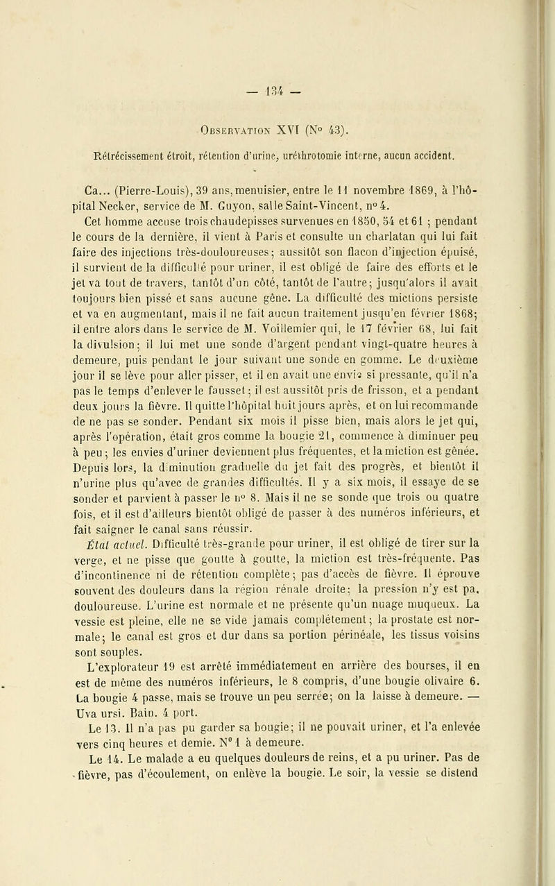 Observation XVT (N° 43). Rétrécissement étroit, rétention d'urine, urélhrotomie interne, aucun accident. Ca... (Pierre-Louis), 39 ans,menuisier, entre le H novembre 1869, à l'hô- pital Necker, service de M. Guyon, salle Saint-Vincent, n°4. Cet homme accuse trois chaudepisses survenues en 1850, 54 et 61 ; pendant le cours de la dernière, il vient à Paris et consulte un charlatan qui lui fait faire des injections très-douloureuses; aussitôt son flacon d'injection épuisé, il survient de la difficulté pour uriner, il est obligé de faire des efforts et le jet va tout de travers, tantôt d'un côté, tantôt de l'autre; jusqu'alors il avait toujours bien pissé et sans aucune gêne. La difficulté des mictions persiste et va en augmentant, mais il ne fait aucun traitement jusqu'en février 1868; il entre alors clans le service de M. Voillemier qui, le 17 février 68, lui fait la divulsion; il lui met une sonde d'argent pendant vingt-quatre heures à demeure, puis pendant le jour suivant une sonde en gomme. Le deuxième jour il se lève pour aller pisser, et il en avait une énvis si pressante, qu'il n'a pas le temps d'enlever le fausset; il est aussitôt pris de frisson, et a pendant deux jours la fièvre. Il quitte l'hôpital huit jours après, et on lui recommande de ne pas se sonder. Pendant six mois il pisse bien, mais alors le jet qui, après l'opération, était gros comme la bougie 21, commence à diminuer peu à peu ; les envies d'uriner deviennent plus fréquentes, et la miction est gênée. Depuis lors, la diminution graduelle du jet fait des progrès, et bientôt il n'urine plus qu'avec de grandes difficultés. Il y a six mois, il essaye de se sonder et parvient à passer le n° 8. Mais il ne se sonde que trois ou quatre fois, et il est d'ailleurs bientôt obligé de passer à des numéros inférieurs, et fait saigner le canal sans réussir. Étal actuel. Difficulté très-grande pour uriner, il est obligé de tirer sur la verge, et ne pisse que goutte à goutte, la miction est très-fréquente. Pas d'incontinence ni de rétention complète; pas d'accès de fièvre. Il éprouve souvent des douleurs dans la région rénale droite: la pression n'y est pa. douloureuse. L'urine est normale et ne présente qu'un nuage muqueux. La vessie est pleine, elle ne se vide jamais complètement; la prostate est nor- male; le canal est gros et dur dans sa portion périnéale, les tissus voisins sont souples. L'explorateur 19 est arrêté immédiatement en arrière des bourses, il en est de même des numéros inférieurs, le 8 compris, d'une bougie olivaire 6. La bougie 4 passe, mais se trouve un peu serrée; on la laisse à demeure. — Uva ursi. Bain. 4 port. Le 13. Il n'a pas pu garder sa bougie; il ne pouvait uriner, et l'a enlevée vers cinq heures et demie. N° 1 à demeure. Le 14. Le malade a eu quelques douleurs de reins, et a pu uriner. Pas de -fièvre, pas d'écoulement, on enlève la bougie. Le soir, la vessie se distend