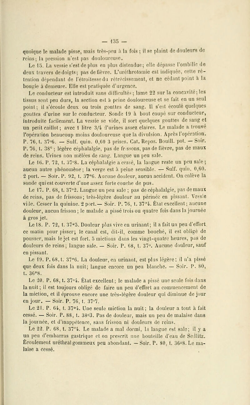 — i:;:; - quoique le malade pisse, mais très-peu à la fois ; il se plaint de douleurs de reins; la pression n'est pas douloureuse. Le 15. La vessie s'est de plus en plus distendue; elle dépasse l'ombilic île deux travers dedoigts; pas de fièvre. L'uréthrotomie est indiquée, cette ré- tention dépendant de l'étroitessedu rétrécissement, et ne cédant point à la bougie à demeure. Elle est pratiquée d'urgence. Le conducteur est introduit sans difficultés; lame 22 sur la concavité; les tissus sont peu durs, la section est a peine douloureuse et se fait en un seul point; il s'écoule deux ou trois gouttes de sang. 11 s'est écoulé quelques gouttes d'urine sur le conducteur. Sonde 19 à bout coupé sur conducteur, introduite facilement. La vessie se vide, il sort quelques gouttes de sang et un petit caillot; avec 1 litre 3/4 d'urines assez claires. Le malade a trouvé l'opération beaucoup moins douloureuse que la divulsion. Après l'opération. P. 76, t. 37°6. — Suif. quin. 0,60 3 prises. Gat. Repos. Bouill. pot. —Soir. P. 76, t. 38Q ; légère céphalalgie, pas de frissons, pas de fièvre, pas de maux de reins. Urines non mêlées de sang. Langue un peu sale. Le 16. P. 72, t. 37°8. La céphalalgie a cessé, la langue reste un peu sale; aucun autre phénomène; la verge est à peine sensible. — Suif. quin. 0,60. 2 port. — Soir. P. 92, t. 37°6. Aucune douleur, aucun accident. On enlève la sonde qui est couverte d'une assez forte couche de pus. Le 17. P. 68, t. 37°2. Langue un peu sale ; pas de céphalalgie, pas de maux de reins, pas de frissons; très-légère douleur au périnée en pissant. Vessie vide. Cesser la quinine. 2 port.— Soir. P. 76, t. 374. État excellent ; aucune douleur, aucun frisson ; le malade a pissé trois ou quatre fois dans la journée à gros jet. Le 18. P. 72, t. 37°5. Douleur plus vive en urinant; il a fait un peu d'effort, ce matin pour pisser; le canal est, dit-il, comme bouché, il est obligé de pousser, mais le jet est fort. 5 mictions dans les vingt-quatre heures, pas de douleurs de reins; langue sale. — Soir. P. 68, t. 37°. Aucune douleur, sauf en pissant. Le 49. P. 68, t. 37°6. La douleur, en urinant, est plus légère: il n'a pissé que deux fois dans la nuit; langue encore un peu blanche. — Soir. P. 80, t. 36°8. Le 20. P. 68, t. 37°4. État excellent; le malade a pissé une seule fois dans la nuit; il est toujours obligé de faire un peu d'effort au commencement de la miction, et il éprouve encore une très-légère douleur qui diminue de jour en jour. — Soir. P. 76, t. 37°7. Le 21. P. 64, t. 37°4. Une seule miction la nuit; la douleur a tout à fait cessé. — Soir. P. 88, t. 38o3. Pas de douleur, mais un peu de malaise dans la journée, et d'inappétence, sans frisson ni douleurs de reins. Le 22. P. 68, t. 374. Le malade a mal dormi, la langue est sale; il y a un peu d'embarras gastrique et on prescrit une bouteille d'eau de Sellitz. Écoulement uréthralgommeux peu abondant. —Soir. P. 80, t. 36°8.Le ma- laise a cessé.