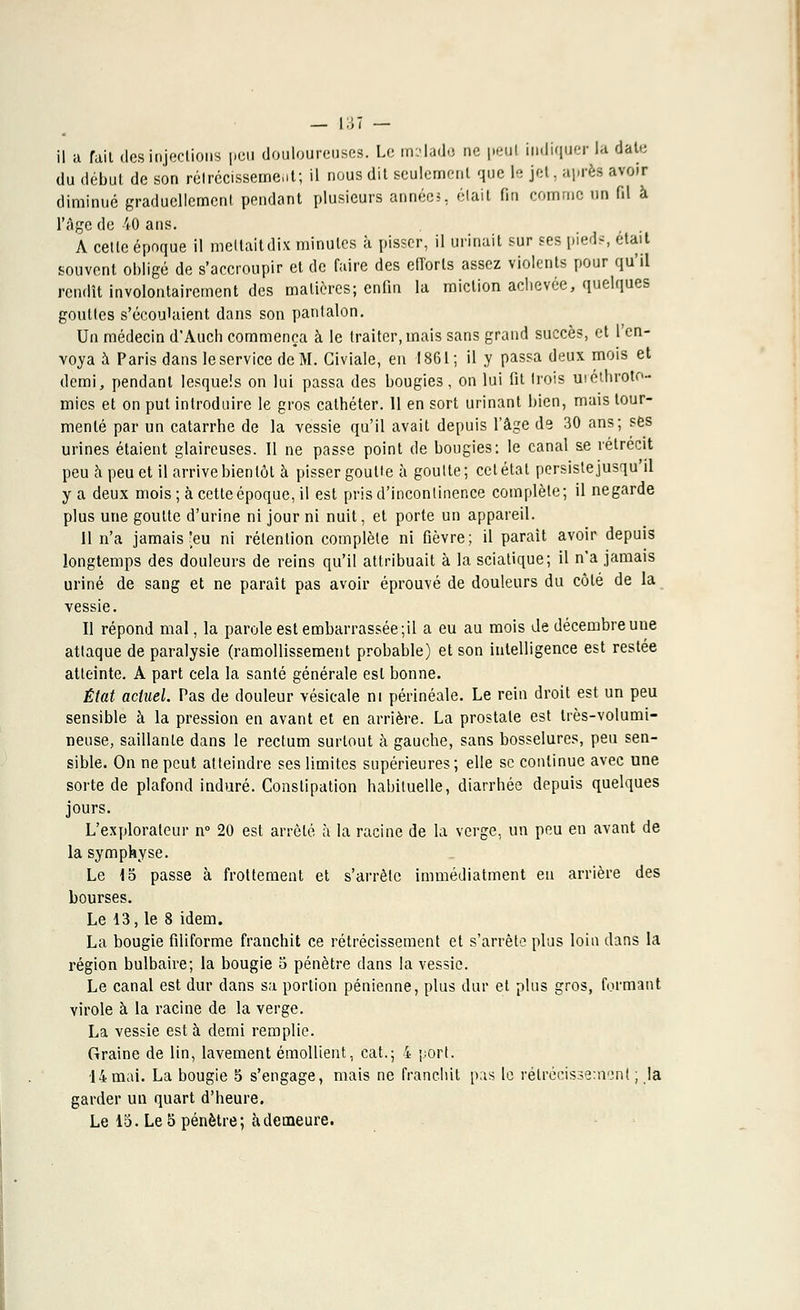 du début de son rétrécissement; il nous dit seulement que le jet, après avoir diminué graduellement pendant plusieurs annéeî, était fin comme un fil à l'âge de 40 ans. A cette époque il mettaitdix minutes à pisser, il urinait sur ses pied-:, était souvent obligé de s'accroupir et de faire des efforts assez violents pour qu'il rendît involontairement des matières; enfin la miction achevée, quelques gouttes s'écoulaient dans son pantalon. Un médecin d'Auch commença à le traiter, mais sans grand succès, et l'en- voya à Paris dans le service de M. Giviale, en 1861; il y passa deux mois et demi, pendant lesquels on lui passa des bougies, on lui fit trois uicthroto- mies et on put introduire le gros cathéter. 11 en sort urinant bien, mais tour- menté par un catarrhe de la vessie qu'il avait depuis l'âge de 30 ans; ses urines étaient glaireuses. 11 ne passe point de bougies: le canal se rétrécit peu à peu et il arrive bientôt à pisser goutte à goutte; cet état persiste jusqu'il y a deux mois; à cette époque, il est pris d'incontinence complète; il negarde plus une goutte d'urine ni jour ni nuit, et porte un appareil. 11 n'a jamais'eu ni rétention complète ni fièvre; il parait avoir depuis longtemps des douleurs de reins qu'il attribuait à la sciatique; il n'a jamais uriné de sang et ne paraît pas avoir éprouvé de douleurs du côté de la vessie. Il répond mal, la parole est embarrassée ;il a eu au mois de décembre une attaque de paralysie (ramollissement probable) et son intelligence est restée atteinte. A part cela la santé générale est bonne. État actuel. Tas de douleur vésicale ni périnéale. Le rein droit est un peu sensible à la pression en avant et en arrière. La prostate est très-volumi- neuse, saillante dans le rectum surtout à gauche, sans bosselures, peu sen- sible. On ne peut atteindre ses limites supérieures; elle se continue avec une sorte de plafond induré. Constipation habituelle, diarrhée depuis quelques jours. L'explorateur n° 20 est arrêté à la racine de la verge, un peu en avant de la symphyse. Le 15 passe à frottement et s'arrête immédiatment en arrière des bourses. Le 13, le 8 idem. La bougie filiforme franchit ce rétrécissement et s'arrête plus loin dans la région bulbaire; la bougie 5 pénètre dans la vessie. Le canal est dur dans sa portion pénienne, plus dur et plus gros, formant virole à la racine de la verge. La vessie esta demi remplie. Graine de lin, lavement émollient, cat.; 4 port. 14mai. La bougie 5 s'engage, mais ne franchit pas le rétrécissement ; la garder un quart d'heure. Le 15. Le 5 pénètre; à demeure.