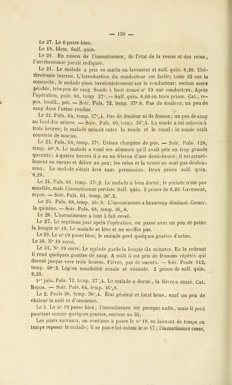Le 27. Le 6 passe bien. Le 18. Idem. Suif. quin. Le 20. En raison de l'incontinence, de l'état de la vessie et des reins, l'uréthrotomie paraît indiquée. Le 21. Le malade a pris ce malin un lavement et suif. quin. 0,20. Uré- throtomie interne. L'introduction du conducteur est facile; lame 22 sur la concavité; le malade pisse involontairement sur le conducteur; section assez pénible, très-peu de sang. Sonde à bout coupé n° 19 sur conducteur. Après l'opération, puis. 68, terap 37°. —Suif. quin. 0,60 en trois prises. Cat., re- pos, bouill., pot. — Soir. Puis. 72, temp. 37°,8. Pas de douleur, un peu de sang dans l'urine rendue. Le 22. Puis. 64, temp. 37°,4. Pas de douleur ni de frisson; un peu de sang au fond des urines. — Soir. Puis. 60, temp. 36°,4. La sonde a été enlevée à trois beures; le malade urinait entre la sonde et le canal: la sonde était couverte de mucus. Le 23. Puis. 68, temp. 37°. Urines chargées de pus. — Soir. Puis. 128, temp. 40°,6. Le malade a vomi ses aliments qu'il avait pris en trop grande quantité; à quatre heures il a eu un frisson d'une demi-heure; il est actuel- lement en sueurs et délire un peu; les reins et la vessie ne sont pas doulou- reux. Le malade s'était levé sans permission. Deux prises suif. quin. '0,20. Le 24. Puis. 68, temp. 37°,2. Le malade a bien dormi; le périnée n'est pas sensible, mais l'incontinence persiste. Suif. quin. 2 prises de 0,20. Lavement, repos. —Soir. Puis. 64, temp. 36°,2. Le 25. Puis. 68, temp. 36°,9. L'incontinence a beaucoup diminué. Cesser, la quinine. —Soir. Puis. 68, temp. 360,8. Le 26. L'incontinence a tout à fait cessé. Le 27. Le septième jour après l'opération, on passe avec un peu de peine la bougie n° 19. Le malade se lève et ne souffre pas. Le 29. Le n°19 passe bien; le malade perd quelques gouttes d'urine. Le 30. N° 19 serré. Le 31. N° 19 serré. Le malade garde la bougie dix minutes. En la retirant il rend quelques gouttes de sang. A midi il est pris de frissons répétés qui durent jusque vers trois heures. Fièvre, pas de sueurs. — Soir. Pouls 112, temp. 40°,2. Légère sensibilité rénale et vésicale. 2 prises de suif. quin. 0,20. 1 juin. Puis. 72, temp. 37°,4. Le malade a dormi, la flèvrea cessé. Cat. Repos. — Soir. Puis. 64, temp. 36°,8. Le 2. Pouls 56, temp. 36°,4. État général et local bons, sauf un peu de chaleur la nuit et d'insomnie. Le 3. Le n° 19 passe bien; l'incontinence est presque nulle, mais il perd pourtant encore quelques gouttes, surtout au lit. Les jours suivants, on continue à passe le n° 19, en laissant de temps en temps reposer le malade; il se passe lui-même le no 17 ; l'incontinence cesse,