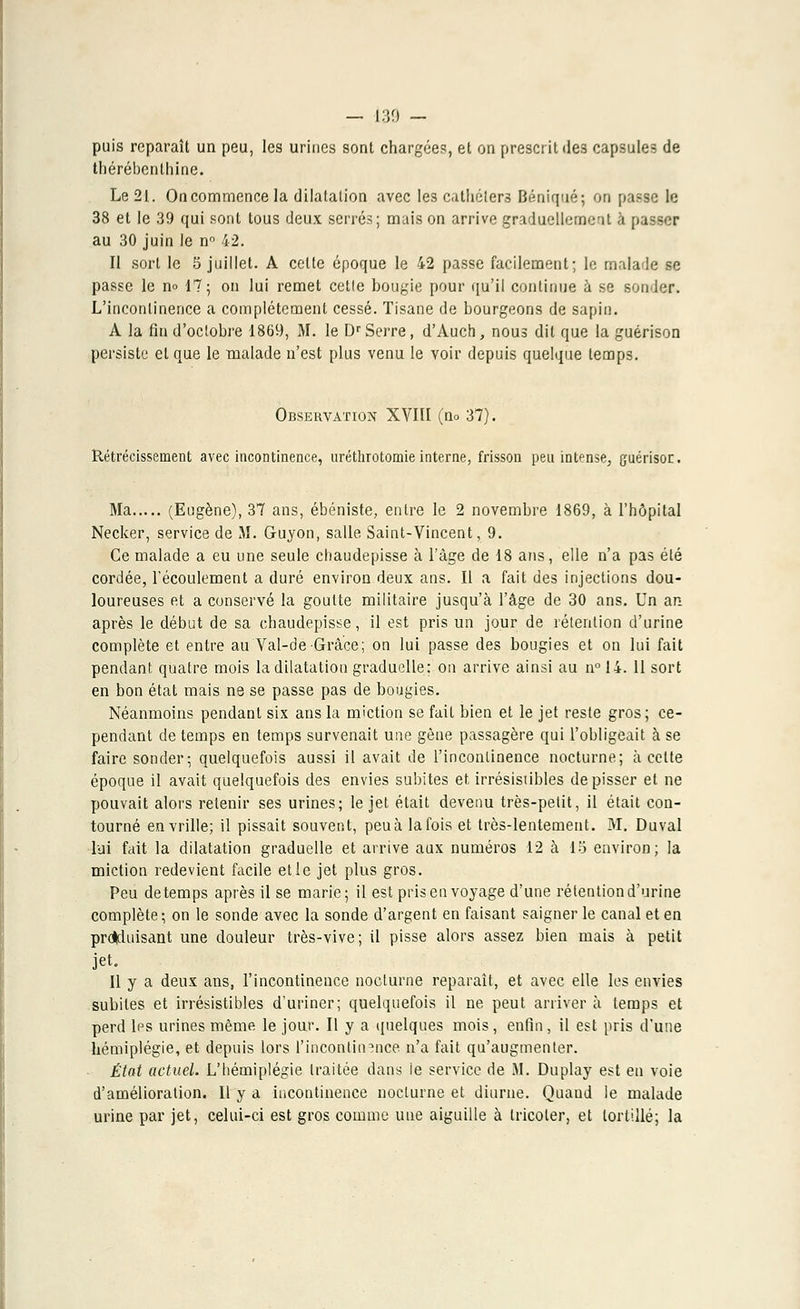 puis reparaît un peu, les urines sont chargées, et on prescrit ile3 capsules de thérébenthine. Le 21. Oncommence la dilatation avec les cathéters Béniqué; on passe le 38 et le 39 qui sont tous deux serrés; mais on arrive graduellement à p i au 30 juin le n° 42. Il sort le 5 juillet. A cette époque le 42 passe facilement; le malade se passe le no 17; on lui remet cetle bougie pour qu'il continue à se sonder. L'incontinence a complètement cessé. Tisane de bourgeons de sapin. A la fin d'octobre 1869, M. le Dr Serre, d'Auch, nous dit que la guérison persiste et que le malade n'est plus venu le voir depuis quelque temps. Observation XVIII (no 37). Rétrécissement avec incontinence, uréthrotomie interne, frisson peu intense, guérisor. Ma (Eugène), 37 ans, ébéniste, entre le 2 novembre 1869, à l'hôpital Necker, service de M. Guyon, salle Saint-Vincent, 9. Ce malade a eu une seule ebaudepisse à l'âge de 18 ans, elle n'a pas été cordée, l'écoulement a duré environ deux ans. Il a fait des injections dou- loureuses et a conservé la goutte militaire jusqu'à l'âge de 30 ans. Un an après le début de sa chaudepisse, il est pris un jour de rétention d'urine complète et entre au Val-de Grâce; on lui passe des bougies et on lui fait pendant quatre mois la dilatation graduelle; on arrive ainsi au n° 14. 11 sort en bon état mais ne se passe pas de bougies. Néanmoins pendant six ans la miction se fait bien et le jet reste gros; ce- pendant de temps en temps survenait une gène passagère qui l'obligeait à se faire sonder; quelquefois aussi il avait de l'incontinence nocturne; à cette époque il avait quelquefois des envies subites et, irrésistibles de pisser et ne pouvait alors retenir ses urines; le jet était devenu très-petit, il était con- tourné en vrille; il pissait souvent, peu à la fois et très-lentement. M. Duval lui fait la dilatation graduelle et arrive aux numéros 12 à 18 environ; la miction redevient facile et le jet plus gros. Peu de temps après il se marie; il est pris en voyage d'une rétention d'urine complète; on le sonde avec la sonde d'argent en faisant saigner le canal et en proVluisant une douleur très-vive; il pisse alors assez bien mais à petit jet. Il y a deux ans, l'incontinence nocturne reparaît, et avec elle les envies subites et irrésistibles d'uriner; quelquefois il ne peut arriver à temps et perd les urines même le jour. Il y a quelques mois, enfin, il est pris d'une hémiplégie, et depuis lors l'incontinence n'a fait qu'augmenter. État actuel. L'bémiplégie traitée dans le service de M. Duplay est en voie d'amélioration. Il y a incontinence nocturne et diurne. Quand le malade urine par jet, celui-ci est gros comme une aiguille à tricoter, et tortillé; la
